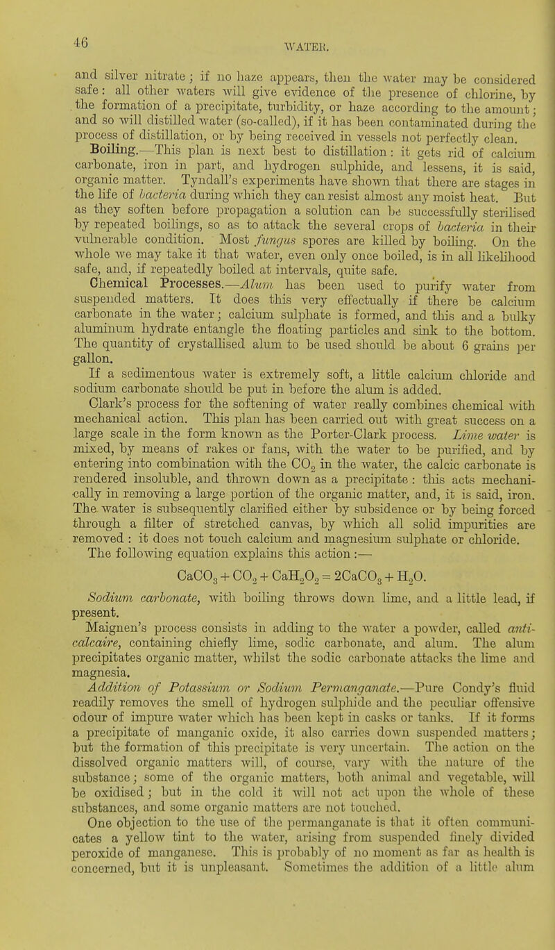 WATEK. and silver nitrate j if no luize appears, then the water may be considered safe: all other waters will give evidence of the presence of chlorine, by . the formation of a precipitate, turbidity, or haze according to the amount; and so will distilled Avater (so-called), if it has been contaminated during the process of distillation, or by being received in vessels not perfectly clean. Boiling.—This plan is next best to distillation: it gets rid of calcium carbonate, iron in part, and hydrogen sulphide, and lessens, it is said, organic matter. Tyndall's experiments have shown that there are stages in the life of bacteria during which they can resist almost any moist heat. But as they soften before propagation a solution can be successfully sterihsed by repeated boihngs, so as to attack the several crops of bacteria in their vulnerable condition. Most fungus spores are killed by boiling. On the whole we may take it that water, even only once boiled, is in ail likehhood safe, and, if repeatedly boiled at intervals, quite safe. Chemical Processes.—Ahan has been used to purify water from suspended matters. It does this very effectually if there be calcium carlDonate in the water; calcium sidphate is formed, and this and a bulky aluminum hydrate entangle the floating particles and sink to the bottom. The quantity of crystallised alum to be used should be about 6 grams per gallon. If a sedimentous water is extremely soft, a little calcium chloride and sodium carbonate should be put in before the alum is added. Clark's process for the softening of water really combines chemical with mechanical action. This plan has been carried out with great success on a large scale in the form known as the Porter-Clark process. Lime water is mixed, by means of rakes or fans, with the water to be purified, and by entering into combination with the CO2 in the water, the calcic carbonate is rendered insoluble, and thrown down as a precipitate : this acts mechani- cally in removing a large portion of the organic matter, and, it is said, iron. The water is subsequently clarified either by subsidence or by being forced through a filter of stretched canvas, by which all soHd impurities are removed : it does not touch calcium and magnesium sulphate or chloride. The following equation explains tliis action:— CaCOg -f CO2 + CaHoOa = 2CaC03 + H,0. Sodium carbonate, Avith boihng throws down lime, and a little lead, if present. Maignen's process consists in adding to the water a powder, called anti- calcaire, containing chiefly lime, sodic carbonate, and alum. The alum precipitates organic matter, whilst the sodic carbonate attacks the lime and magnesia. Addition of Potassium or Sodium Permanganate.—Pure Condy's fluid readily removes the smell of hydrogen sulphide and the peculiar offensive odour of impure water which has been kept in casks or tanks. If it forms a precipitate of manganic oxide, it also carries down suspended matters; but the formation of this precipitate is very uncertain. The action on the dissolved organic matters will, of course, vary with the nature of the substance; some of the organic matters, both animal and vegetable, will be oxidised; but in the cold it Avill not act upon the whole of these substances, and some organic matters are not touched. One objection to the use of the permanganate is tbat it often commiuii- cates a yelloAv tint to the water, arising from suspended finelj'' divided peroxide of manganese. This is probably of no moment as far as health is concerned, but it is unpleasant. Sometimes the addition of a little alum