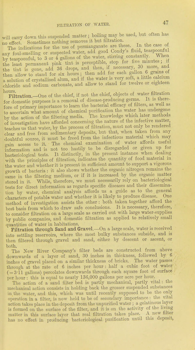 will carry down this suspended matter ; boihng may be nsed, l^it often has no effect. Sometimes nothing removes it Uit filtration. The indications for the use of permanganate are these. In the case o any foul-smelling or suspected water, add good Condy's fliud easpo^ful by teaspoonful, to 3 or 4 gaUons of the water, stn-nng constantly. When the least permanent pink tint is perceptible, stop for five minutes; if the tint is gone, add 36 drops, and then if necessary 30 more, and then allow to stakd for six hours; then add for each gallon 6 gram of a solution of crystaUised alum, and if the water is very soft, a httle calcium cliloride and sodium carbonate, and allow to stand for twelve or eighteen Ix OUT'S * FHtration —One of the chief, if not the cliief, objects of water filtration for domestic purposes is a removal of disease-producing germs It is there- fore of primary importance to learn the bacterial efficacy of filters, as weU as to ascertain what amount of chemical purification the water has undergone bv the action of the filtering media. The knowledge which later methods of investigation have afforded concerning the nature of the infective matter teaches us that water, by the process of filtration, must not only be rendered clear and free from sedimentary deposits, but that, when taken from any doubtful source, it must be freed from the infectious material which may aain access to it. The chemical examination of water affords useful fnformation and is not too hastily to be disregarded or given up for bacteriological tests. It distinctly, in the present instance when dealing with the principles of filtration, indicates the quantity of food material m the water and whether it is present in sufficient amount to support a vigorous growth of bacteria : it also shows whether the organic nitrogen remains the same in the filtering medium, or if it is increased by the organic matter stored in it. While, therefore, we must necessarily rely on bacteriological tests for direct information as regards specific diseases and theu^ dissemina- tion by water, chemical analysis affords us a guide as to the general characters of potable water and whether it is likely to produce disease. One method of investigation assists the other : both taken together afford the best basis from which to draw safe conclusions. It is necessary, therefore, to consider filtration on a large scale as carried out with large water-supplies by public companies, and domestic filtration as applied to relatively small quantities of water in habitations. Filtration through Sand and Gravel.—On a large scale, water is received into settling reservoirs, where the most bulky substances subside, and is then filtered through gravel and sand, either by descent or ascent, or both. The New River Company's filter beds are constructed from above downwards of a layer of sand, 30 inches in thickness, followed by 6 inches of gravel placed on a similar thickness of bricks. The water passes through at the rate of 6 inches per hour : half a cubic foot of water ( = 3-11 gallons) percolates downwards through each square foot of surface per hour°: this is equal to nearly 136,000 gallons per acre per hour. The action of a sand filter bed is partly mechanical, partly vital: the mechanical action consists in holding back the grosser suspended substances in the water, and this, which was until recently supposed to be the only operation in a filter, is now held to be of secondary importance: the vital action takes place in the deposit from the unpurified water ; a gelatinous Layer is formed on the surface of the filter, and it is on the activity of the living matter in this surface layer that real filtration takes place. A new filter has no effect in producing bacteriological ]Durification until this deposit,