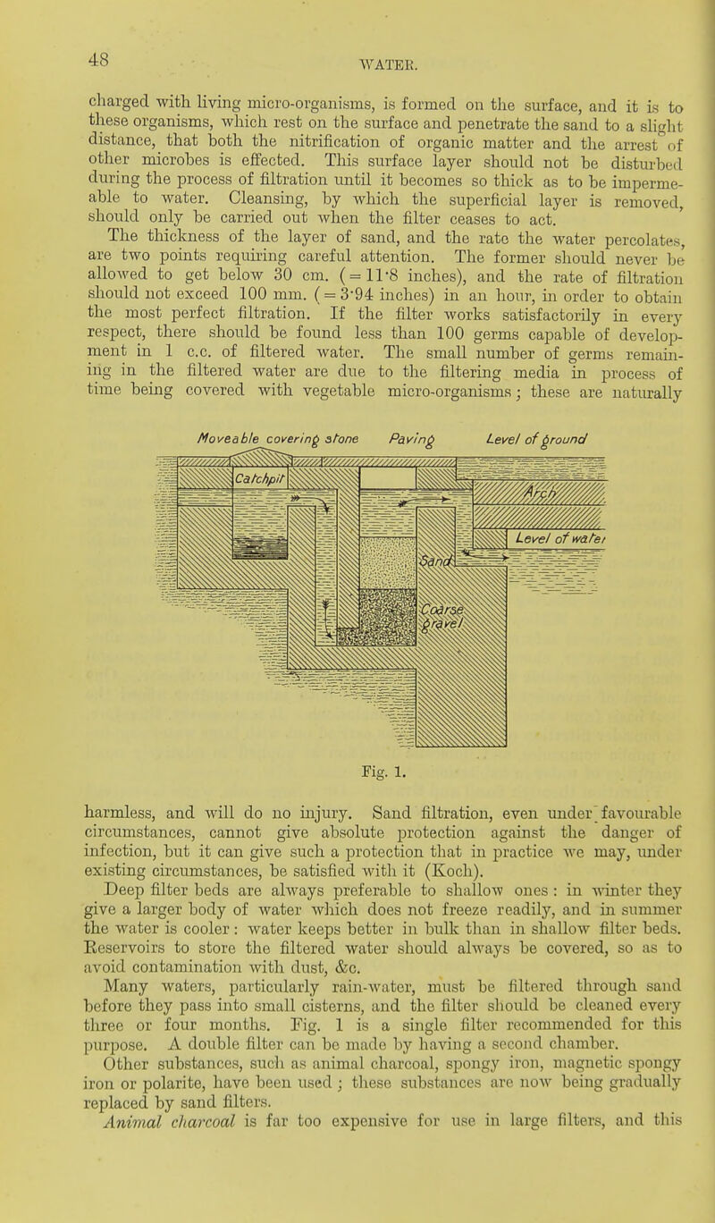 charged with Hving micro-organisms, is formed on the surface, and it is to these organisms, which rest on the surface and penetrate the sand to a shght distance, that iDoth the nitrification of organic matter and the arrest*^of other microbes is effected. This surface layer should not be distui-bed during the process of filtration until it becomes so thick as to be imperme- able to water. Cleansing, by which the superficial layer is removed, should only be carried out when the filter ceases to act. The thickness of the layer of sand, and the rate the water percolates, are two points requiring careful attention. The former should never be alloAved to get below 30 cm. ( = 11-8 inches), and the rate of filtration sliould not exceed 100 mm. (= 3-94 inches) in an hour, in order to obtain the most perfect filtration. If the filter works satisfactorily in every respect, there should be found less than 100 germs capable of develop- ment in 1 c.c. of filtered water. The small number of germs remain- ing in the filtered water are due to the filtering media in process of time being covered with vegetable micro-organisms; these are naturally Fig. 1. harmless, and Avill do no injury. Sand filtration, even under^ favourable circumstances, cannot give absolute protection against the danger of infection, but it can give such a protection that in practice we may, under existing circumstances, be satisfied with it (Koch). Deep filter beds are always preferable to shallow ones : in ^Aonter they give a larger body of water which does not freeze readily, and in summer the water is cooler : water keeps better in bulk than in shallow filter beds. Reservoirs to store the filtered water should always be covered, so as to avoid contamination with dust, &c. Many waters, particularly rain-water, must be filtered through sand before they pass into small cisterns, and the filter should be cleaned every three or four months. Fig. 1 is a single filter recommended for this purpose. A double filter can be made by having a second chamber. Other substances, such as animal charcoal, spongy iron, magnetic spongy iron or polarite, have been used ; these substances are now being gradually replaced by sand filters. Animal charcoal is far too expensive for use in large filters, and this