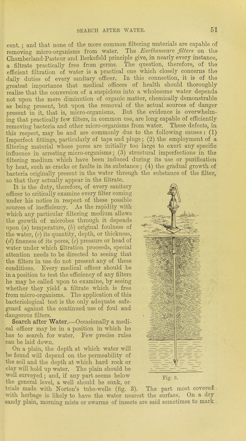 cent.; and that none of the more common filtering materials are capable of remoYinc micro-organisms from water. The Earthemuare filters on the Chamberland-Pasteur and Berkef eld principle give, in nearly every instance, a filtrate practically free from germs. The question, therefore, of the efl&cient filtration of water is a practical one which closely concerns the daily duties of every sanitary ofiicer. In tliis connection, it is of the greatest importance that medical officers of health should thoroughly realise that the conversion of a suspicious into a wholesome water depends not upon the mere diminution of organic matter, chemically demonstrable as being present, but upon the removal of the actual sources of danger present in it, that is, micro-organisms. But the evidence is overwhelm- ing that practically few filters, in common use, are long capable of efficiently removing bacteria and other micro-organisms from water. These defects, in. this respect, may be and are commonly due to the following causes : (1) Imperfect fittings, particularly of taps and plugs; (2) the employment of a filtering material whose pores are initially too large to exert any specific influence in arresting micro-organisms; (3) structural imperfections in the filtering mediiun which have been induced during its use or purification by heat, such as cracks or faults in its substance; (4) the gradual growth of bacteria originally present in the water through the substance of the filter, so that they actually appear in the filtrate. It is the duty, therefore, of every sanitary officer to critically examine every filter coming under his notice in respect of these possible sources of inefficiency. As the rapidity Avith which any particular filtering medium allows the growth of microbes through it depends upon (a) temperature, {h) original foulness of the water, (c) its quantity, depth, or thickness, {d) fineness of its pores, (e) pressure or head of water under Avhich filtration proceeds, special attention needs to be directed to seeing that the filters in use do not present any of these conditions. Every medical officer should be in a position to test the efficiency of any filters he may be called upon to examine, by seeing whether they yield a filtrate which is free from micro-organisms. The apphcation of this bacteriological test is the only adequate safe- gxiard against the continued use of foul and dangerous filters. Search after Water.—Occasionally a medi- cal officer may be in a position in which he has to search for water. Few precise rules can be laid down. On a plain, the depth at which water will be found will depend on the permeability of the soil and the depth at which hard rock or clay will hold up water. The plain should be well surveyed ; and, if any part seems below the general level, a well should be sunk, or trials made with Norton's tube-wells (fig. 3). The part most covered with herbage is likely to have the water nearest the surface. On a dry sandy plain, morning mists or swarms of insects are said sometimes to mark Tie:. 3.