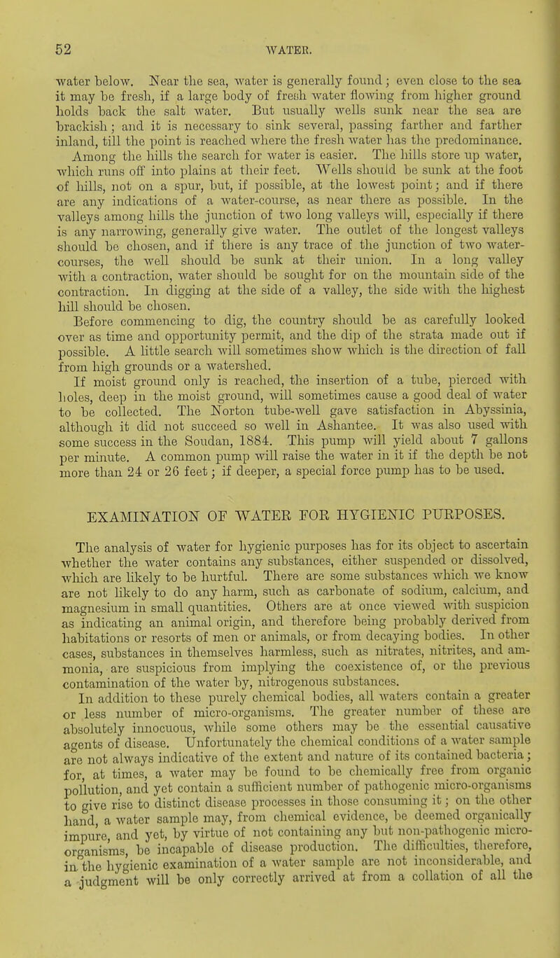•water below. Near the sea, water is generally fonnd; even close to the sea it may be fresh, if a large body of ivaiih water flowing from higher ground holds back the salt water. But usually wells sunk near the sea are brackish ; and it is necessary to sink several, passing farther and farther inland, till the point is reached where the fresh water has the predominance. Among the hills the search for Avater is easier. The hills store up water, which runs off into plains at their feet. Wells should be sunk at the foot of hills, not on a spur, but, if possible, at the lowest point; and if there are any indications of a water-course, as near there as possible. In the valleys among hills the junction of two long valleys will, especially if there is any narrowing, generally give water. The outlet of the longest valleys .should be chosen, and if there is any trace of the junction of two water- courses, the well should be sunk at their union. In a long valley with a contraction, water should be sought for on the mountain side of the contraction. In digging at the side of a valley, the side Avith the highest hill should be chosen. Before commencing to dig, the country should be as carefully looked over as time and opportunity permit, and the dip of the strata made out if possible. A little search will sometimes show Avhich is the dhection of fall from high grounds or a watershed. If moist ground only is reached, the insertion of a tube, pierced with holes, deep in the moist ground, will sometimes cause a good deal of water to be collected. The Norton tube-Avell gave satisfaction in Abyssinia, although it did not succeed so Avell in Ashantee. It AA^as also used with some success in the Soudan, 1884. This pump AA'ill yield about 7 gallons per miiiute. A common pump will raise the Avater in it if the depth be not more than 24 or 26 feet; if deeper, a special force pump has to be used. EXAMINATION OF WATER FOR HYGIENIC PURPOSES. The analysis of water for hygienic purposes has for its object to ascertain whether the water contains any substances, either suspended or dissolved, Avhich are likely to be hurtful. There are some substances which Ave know are not likely to do any harm, such as carbonate of sodium, calcium, and magnesium in small quantities. Others are at once viewed Avith suspicion as indicating an animal origin, and therefore being probably_ derived from habitations or resorts of men or animals, or from decaying bodies. In other cases, substances in themselves harmless, such as nitrates, nitrites, and am- monia, are suspicious from implying the coexistence of, or the previous contamination of the Avater by, nitrogenous substances. In addition to these purely chemical bodies, all Avaters contain a greater or less number of micro-organisms. The greater number of these are absolutely innocuous, Avhile some others may be the essential causative agents of disease. Unfortunately the chemical conditions of a Avater sample are not always indicative of the extent and nature of its contained bacteria; for, at times, a Avater may be found to be chemically free from organic pollution, and yet contain a sufficient number of pathogenic micro-organisms to give rise to distinct disease processes in those consuming it; on the other liand a Avater sample may, from chemical evideirce, be deemed organically impure, and yet, by virtue of not containing any but non-pathogenic micro- organisms, be incapable of disease production. The difficulties, therefore, ia the hygienic examination of a Avater sample are not inconsiderable, and a judgment will be only correctly arrived at from a collation of all the