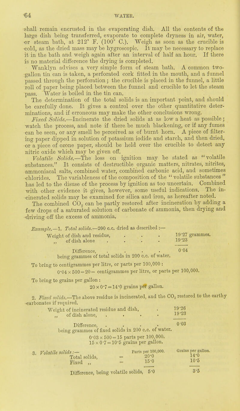 shall remain encrusted in tlie evaporating dish. All the contents of the large dish being transferred, evaporate to complete dryness in air, water, ■or steam bath, at 212° F. (100° C). Weigh as soon as the crucible is cold, as the dried mass may be hygroscopic. It may be necessary to replace it in the bath and Aveigh again after an interval of half an hour. If there is no material diilerence the drying is completed. Wanklyn advises a very simple form of steam bath, A common two- gallon tin can is taken, a perforated cork fitted in the mouth, and a funnel passed through the perforation; the crucible is placed in the funnel, a little roll of paper being placed between the funnel and crucible to let the steam pass. Water is boiled in the tin can. The determination of the total solids is an important point, and should be carefully done. It gives a control over the other quantitative deter- minations, and if erroneous may make the other conclusions wrong. Fixed Solids.—Incinerate the dried solids at as low a heat as possible; watch the process, and note if there be much blackening, or if any fumes can be seen, or any smell be perceived as of burnt horn. A piece of filter- ing paper dipped in solution of potassium iodide and starch, and then dried, or a piece of ozone paper, should be held over the crucible to detect any nitric oxide which may be given ofP. Volatile Solids.—The loss on ignition may be stated as volatile substances. It consists of destructible organic matters, nitrates, nitrites, ammoniacal salts, combined water, combined carbonic acid, and sometimes chlorides. The variableness of the composition of the  volatile substances  has led to the disuse of the process by ignition as too uncertain. Combined Avith other evidence it gives, however, some useful indications. The in- cinerated solids may be examined for silica and iron, as hereafter noted. The combined CO^ can be partly restored after incineration by adding a few drops of a saturated solution of carbonate of ammonia, then drying and driving off the excess of ammonia. Example.—1. Total solids.—200 c.c. dried as described :— Weight of disli and residue, . . . 19-27 grammes, of dish alone . . . . 19'23 Difference, . . . . 0 04 being grammes of total solids in 200 c.c. of water. To bring to centigrammes per litre, or parts per 100,000 : 0'04 X 500 = 20= centigrammes per litre, or parts per 100,000. To bring to grains per gallon : 20 X 0*7 = 14*0 grains pe? gallon. 2. Fixed solids.—T:he above residue is incinerated, and the CO2 restored to the earthy- carbonates if required. Weight of incinerated residue and dish, . 19 26 ,, of dish alone, .... 1923 Difference, . . . • 0'03 being grammes of fixed solids in 200 c.c. of water. 0-03 X 500 = 15 parts per 100,000. 15x0-7 = 10-5 grains per gallon. 3 Volatile solids.— Parts per 100,000. Grains per gallon. Total solids, = 20-0 14 0 Fixed = ^ Difference, being volatile solids, 5-0 3-5