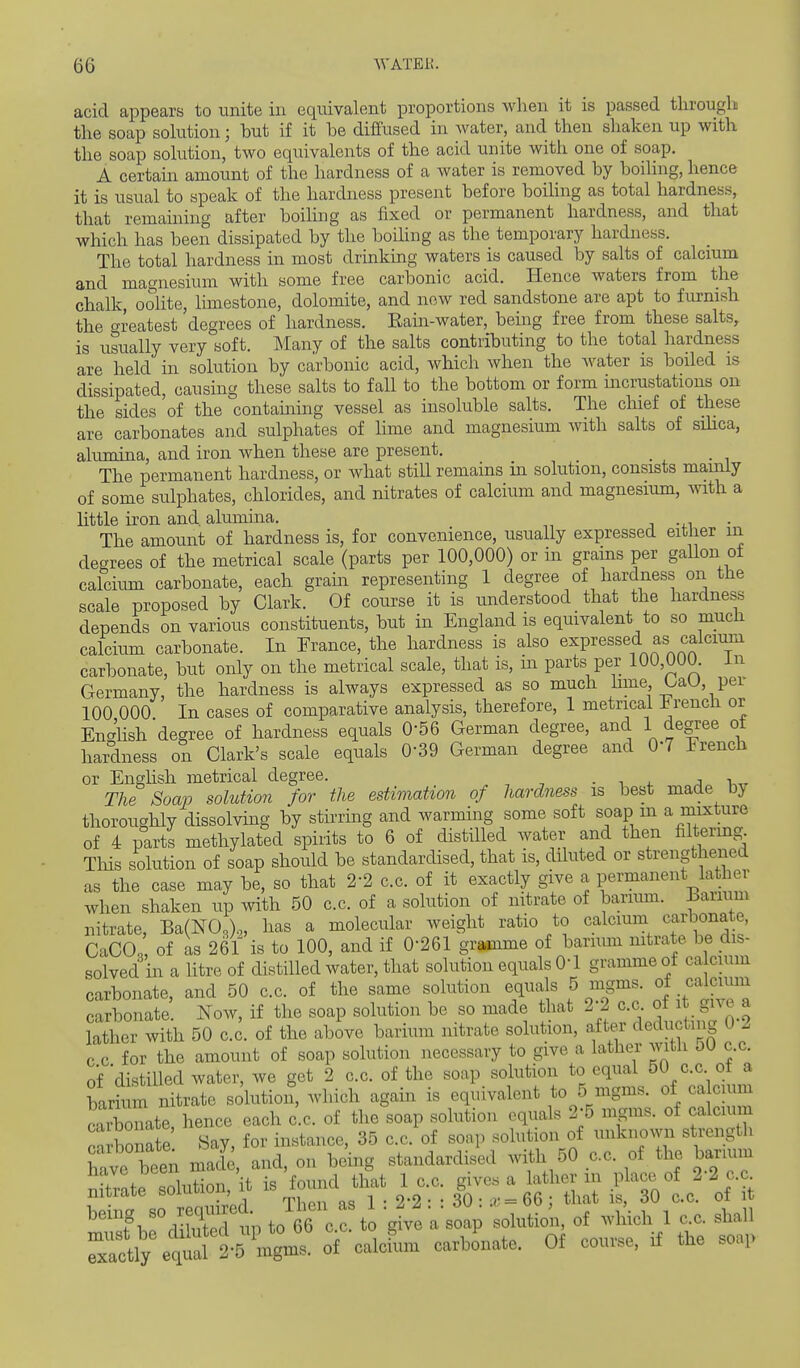 acid appears to unite in equivalent proportions when it is passed through the soap solution; but if it be diffused in Avater, and then shaken up with the soap solution, two equivalents of the acid unite with one of soap. A certain amount of the hardness of a water is removed by boiling, hence it is usual to speak of the hardness present before boihng as total hardness, that remaining after boihng as fixed or permanent hardness, and that which has been dissipated by the boding as the temporary hardness. The total hardness in most drinking waters is caused by salts of calcmm and magnesium with some free carbonic acid. Hence waters from the chalk, oolite, limestone, dolomite, and now red sandstone are apt to fiu^nish the crreatest degrees of hardness. Eain-water, being free from these salts, is usually very soft. Many of the salts contributing to the total hardness are held in solution by carbonic acid, which when the Avater is boiled is dissipated, causing these salts to fall to the bottom or form incrustations on the sides of the containing vessel as insoluble salts. The chief of these are carbonates and sulphates of lime and magnesium with salts of silica, alumina, and iron when these are present. The permanent hardness, or what still remains in solution, consists mamiy of some sulphates, chlorides, and nitrates of calcium and magnesium, with a little iron and alumina. -^.i The amount of hardness is, for convenience, usually expressed either m degrees of the metrical scale (parts per 100,000) or in grams per gallon ot calcium carbonate, each grain representing 1 degree of hardness on the scale proposed by Clark. Of course it is understood that the hardness depends on various constituents, but in England is equivalent to so much calcium carbonate. In France, the hardness is also expressed as calcium carbonate, but only on the metrical scale, that is, in parts per 100,000. in Germany, the hardness is always expressed as so much hme UaU, per 100 000 In cases of comparative analysis, therefore, 1 metrical French or English degree of hardness equals 0-56 German degree, and 1 degree of hardness on Clark's scale equals 0-39 German degree and O? French or Enghsh metrical degree. • i 4. j v„ The Soap solution for the estimation of hardness is best made by thoroughly dissolvmg by stirring and warming some soft soap m a mixture of 4 parts methylated spiiits to 6 of distilled water and then flltermg This solution of soap should be standardised, that is, diluted or strengthened as the case may be, so that 2-2 c.c. of it exactly give a permanent lather when shaken up with 50 c.c. of a solution of nitrate of barium. Barium nitrate, Ba(NO,)<„ has a molecular weight ratio to calcium carbonate, CaCO ' of as 261 is to 100, and if 0-261 gramme of barumi nitrate be dis- solved in a htre of distilled water, that solution equals O'l gramme of calcium carbonate, and 50 c.c. of the same solution equals 5 mgms. of calciiun carbonate. Now, if the soap solution be so made that 2-2 c.c of it give a lather with 50 c.c. of the above barium nitrate solution, after deducting 0 I c c for the amount of soap solution necessary to give a lather with 50 c.c. of distilled water, we get 2 c.c. of the soap solution to equal 50 c.c of a W m nitrate solutioii, which again is equivalent to 5 mgms. of ca cium Snate, hence each c.c. of the soap solution equals 2-5 mgms. of calcium c-^ bonate Say, for instance, 35 c.c. of soap solution of unknown strength h^ve been made, and, on being standardised Avitli 50 c.c. of the barmm fToff «nhition it is found that 1 c.c. gives a lather in place of 2-2 c.c nitrate solution, it is lo 30- ;*- = 66: that is, 30 c.c. of it being so reqinred T\..n as 1 .22 . . dO^ . ^ ^^^^^^ -^^l^^. of calcLi carbonate. Of course, if the soap