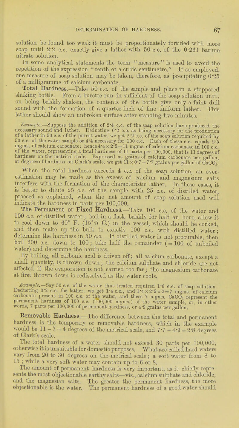 solution be found too weak it must be proportionately fortified with more soap until 2*2 c.c. exactly give a lather with 50 c.c. of the 0'261 barium nitrate solution. In some analytical statements the term  measure  is used to avoid the repetition of the expression  tenth of a cubic centimetre. If so employed, one measure of soap solution may be taken, therefore, as precipitating 025 of a roilHgramme of calcium carbonate. Total Hardness,—Take 50 c.c. of the sample and place in a stoppered shaking bottle. From a burette run in sufficient of the soap solution until, on being briskly shaken, the contents of the bottle give only a faint dull sound with the formation of a quarter inch of fine uniform lather. This lather should show an unbroken surface after standing five minutes. Example.—Suppose the addition of 2*4 c.c. of the soap solution have produced the necessary sound and lather. Deducting 02 c.c. as being necessary for the production of a lather in 50 c.c. of the purest water, we get 2-2 c.c. of the soap solution required by 50 c.c. of the water sample or 4*4 necessary for 100 c.c. Each of these c.c. equals 2'5 mgms, of calcium carbonate: hence4*4 x 2'5 = 11 mgms. of calcium carbonate in 100 c.c. of the water, representing a total hardness of 11 parts per 100,000, that is 11 degrees of hardness on the metrical scale. Expressed as grains of calcium carbonate per gallon or degrees of hardness on Clark's scale, we get 11 x 07 = 77 grains per gallon of CaCOg.' Wlien the total hardness exceeds 4 c.c. of the soap solution, an over- estimation may be made as the excess of calcium and magnesium salts interfere with the formation of the characteristic lather. In these cases, it is better to dilute 25 c.c. of the sample with 25 c.c. of distilled water, proceed as explained, when the net amount of soap solution used will indicate the hardness in parts per 100,000. The Permanent or Fixed Hardness.—Take 100 c.c. of the water and 100 c.c. of distilled water; boil in a flask briskly for half an hour, allow it to cool down to 60° F. (15°-5 C.) in the vessel, which should be corked, and then make up the Ibulk to exactly 100 c.c. with distilled water; determine the hardness in 50 c.c. If distilled water is not procurable, then boil 200 c.c. down to 100; take half the remainder (=100 of unboiled water) and determine the hardness. By boiling, all carbonic acid is driven ofi; all calcium carbonate, except a small quantity, is thrown doAvn; the calcium sulphate and chloride are not affected if the evaporation is not carried too far; the magnesium carbonate at first thrown down is redissolved as the water cools. Exain2}le.—Sa,y 50 c.c. of the water thus treated required 1-6 c.c. of soap solution. Deducting 0*2 c.c. for lather, we get 1-4 c.c, and 1-4 x 2-5 x 2 = 7 mgms. of calcium carbonate present in 100 c.c. of the water, and these 7 mgms. CaCOg represent the permanent hardness of 100 c.c. (100,000 mgms.) of the water sample, or, in other words, 7 parts per 100,000 of permanent hardness, or 4-9 grains per gallon. Kemovable Hardness.—The difi'erence between the total and permanent hardness is the temporary or removable hardness, which in the example would be 11 - 7 = 4 degrees of the metrical scale, and 77 - 4*9 = 2-8 degrees of Clark's scale. The total hardness of a water should not exceed 30 parts per 100,000, otherwise it is unsuitable for domestic purposes. What are called hard waters vary from 20 to 30 degrees on the metrical scale; a soft water from 8 to 15 ; while a very soft water may contain up to 6 or 8. The amount of permanent hardness is very important, as it chiefly repre- sents the most objectionable earthy salts—viz., calcium sulphate and chloride, and the magnesian salts. The greater the permanent hardness, the more objectionable is the water. The permanent hardness of a good water should