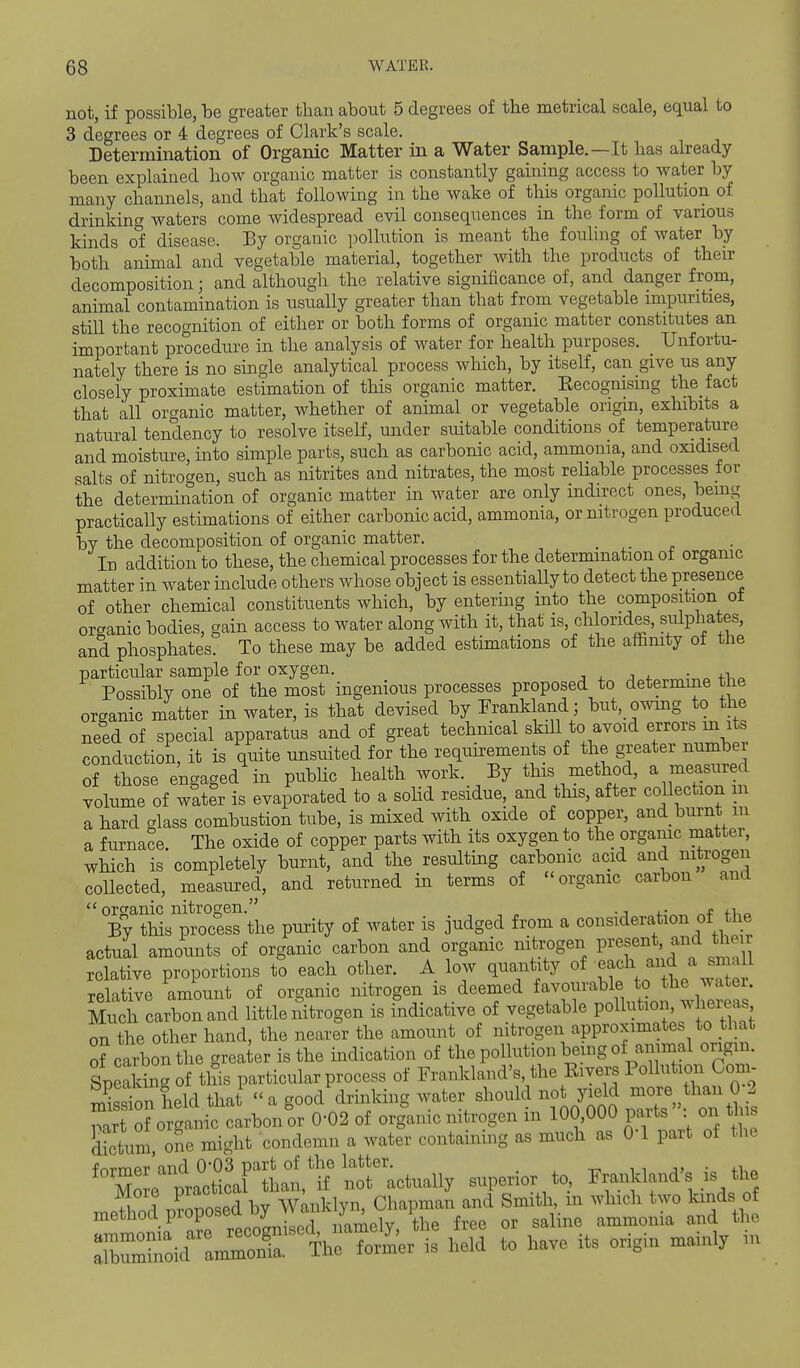 not, if possible, be greater than about 5 degrees of the metrical scale, equal to 3 degrees or 4 degrees of Clark's scale. Determination of Organic Matter in a Water Sample.—It has aheady been explained how organic matter is constantly gaining access to water by many channels, and that following in the wake of this organic pollution of drinking waters come widespread evil consequences in the form of various kinds o'f disease. Ey organic pollution is meant the fouHng of water by both animal and vegetable material, together with the products of then- decomposition ; and although the relative significance of, and danger from, animal contamination is usually greater than that from vegetable impurities, stiU the recognition of either or both forms of organic matter constitutes an important procedure in the analysis of water for health purposes. Unfortu- nately there is no smgle analytical process which, by itself, can give us any closely proximate estimation of this organic matter. Eecognismg the fact that all organic matter, whether of animal or vegetable origin, exhibits a natural tendency to resolve itself, under suitable conditions of temperature and moisture, into simple parts, such as carbonic acid, ammonia, and oxidised salts of nitrogen, such as nitrites and nitrates, the most rehable processes for the determination of organic matter in water are only indirect ones, bemg practically estimations of either carbonic acid, ammonia, or nitrogen produced by the decomposition of organic matter. . ^. . In addition to these, the chemical processes for the determination of organic matter in water include others whose object is essentially to detect the presence of other chemical constituents which, by entering into the composition ot organic bodies, gain access to water along with it, that is, chlorides, sulphates, and phosphates. To these may be added estimations of the affinity of the particular sample for oxygen. j , j i. ■ Possibly one of the most ingenious processes proposed to determine the organic matter in water, is that devised by Frankland; but, owmg to the need of special apparatus and of great technical skill to avoid er^o^^J^^^^s conduction, it is quite unsuited for the requu^ements of the greater numbe orthose engagedSn public health work. By this method, a measured volume of water is evaporated to a sohd residue, and this, after collection m a hard glass combustion tube, is mixed with oxide of copper, and burnt in a furnace. The oxide of copper parts with its oxygen to the organic matter, which is completely burnt, and the resulting carbonic acid and nitrogen coUected, measured, and returned in terms of organic carbon and  organic nitrogen. ., ,. ,t „ By this process the purity of water is judged from a consideration of the actual amounts of organic carbon and organic nitrogen Pi'^^ent and their relative proportions to each other. A low quantity of each and a small relative amount of organic nitrogen is deemed favourable to the water. Miich carbon and little nitrogen is indicative of vegetable PoU-t^o'-f^^^J on the other hand, the nearer the amount of nitrogen approximates to that of carbon the greater is the indication of the pollution being of animal origin. Speaking of this particular process of Frankland's, the Eivers Pollution Coi - Sn Lid tl J  a good'drinking water should not y.ld ,^1-0 2 nart of organic carbon or 0-02 of organic nitrogen m 100,000 paits on this dictum one might condemn a water containing as much as O'l part of the ^XrptSt nractually superior to, ~nd's is the ^Pthod nCosed by W^nklyn, Chapman and Smith, m which two kinds of method proposea Dy i^^^^ ^^^^ ^^^.^^ ^^^^^^^^ ^ :i~oid amZr The former is held to have its origin mainly m