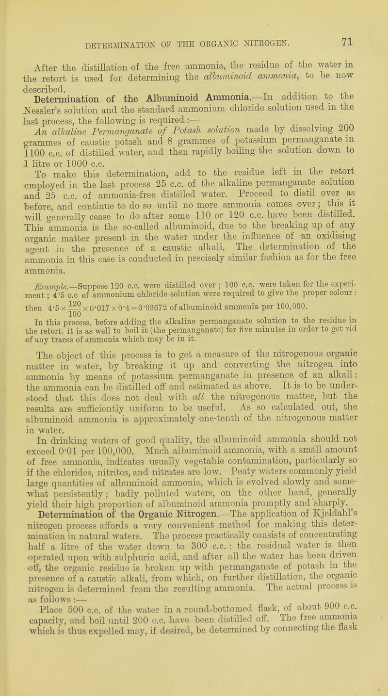 DETERMINATION OF THE ORGANIC NITROGEN. After the distillation of tlie free ammonia, the residue of the water in the retort is used for determining the albuminoid ammonia, to be now described. Determination of the Albuminoid Ammonia—In addition to the jSTessler's solution and the standard ammonium chloride solution used in the last process, the following is required :— An alkaline Permanganate of Potash solution made by dissolving 200 granmies of caustic potash and 8 grammes of potassium permanganate m 1100 c.c. of distilled water, and then rapidly boiling the solution down to 1 litre or 1000 c.c. To make this determination, add to the residue left m the retort employed in the last process 25 c.c. of the allcaline permanganate solution and 2.5 c.c. of ammonia-free distilled water. Proceed to distil over as before, and continue to do so until no more ammonia comes over; this it Avill generally cease to do after some 110 or 120 c.c. have been distilled. Tliis ammonia is the so-called albumuioid, due to the breaking up of any organic matter present in the water under the influence of an oxidising a^ent in the presence of a caustic alkali. The determination of the ammonia in tins case is conducted in precisely similar fashion as for the free ammonia. ^a;«?nj?Ze.—Suppose 120 c.c. were distilled over ; 100 c.c. were taken for the experi- ment ; 4-5 c.c of ammonium chloride solution were required to give the proper colour: then 4*5 x x 0*017 x 0-4 = 0-03672 of albuminoid ammonia per 100,000. 100 . In this process, before adding the alkaline permanganate solution to the residue m the retort, it is as well to boil it (the permanganate) for five minutes in order to get rid of any traces of ammonia which may be in it. The object of this process is to get a measure of the nitrogenous organic matter in water, by breaking it up and converting the nitrogen into ammonia by means of potassium permanganate in presence of an alkali: the ammonia can be distilled off and estimated as above. It is to be under- stood that this does not deal with all the nitrogenous matter, but the results are sufficiently uniform to be useful. As so calculated out, the albuminoid ammonia is approximately one-tenth of the nitrogenous matter in water. In drinking waters of good quality, the albuminoid ammonia should not exceed 0-01 per 100,000, Much albuminoid ammonia, with a small amount of free ammonia, indicates usually vegetable contamination, particularly so if the clilorides, nitrites, and nitrates are low. Peaty waters commonly yield large quantities of albuminoid ammonia, which is evolved slowly and some- what persistently; badly polluted waters, on the other hand, generally yield their high proportion of albuminoid ammonia promptly and sharply. Determination of the Organic Nitrogen.—The apphcation of Kjeldahl's nitrogen process affords a very convenient method for making this deter- mination in natural waters. The process practically consists of concentrating half a litre of the water down to 300 c.c. : the residual water is then operated upon with sulphuric acid, and after all the Avater has been driven off, the organic residue is broken up with permanganate of potash in the presence of a caustic alkali, from which, on further distillation, the organic nitrogen is determined from the resulting ammonia. The actual process is as follows:— Place 500 c.c, of the water in a round-bottomed flask, of about 900 c.c, capacity, and boil until 200 c.c. have been distilled off. The free ammonia which is thus expelled may, if desired, be determined by connecting tlie flask