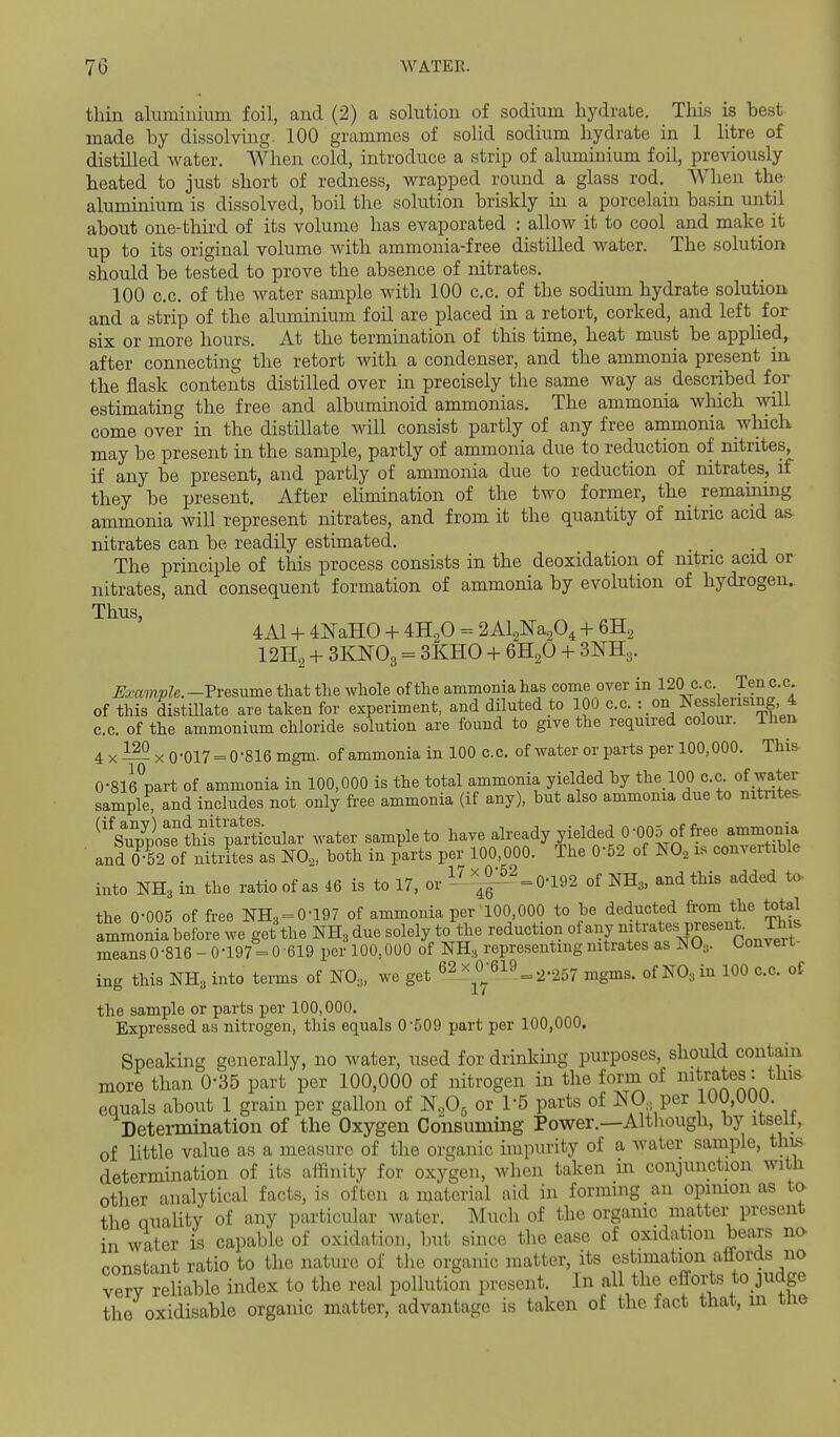 thin aluminium foil, and (2) a solution of sodium hydrate. This is best made hy dissolving. 100 grammes of solid sodium hydrate in 1 litre of distilled water. When cold, introduce a strip of aluminium foil, previously heated to just short of redness, wrapped round a glass rod. When the aluminium is dissolved, boil the solution briskly in a porcelain basin until about one-third of its volume has evaporated : allow it to cool and make it up to its original volume with ammonia-free distilled water. The solution should be tested to prove the absence of nitrates. 100 c.c. of the water sample with 100 c.c. of the sodium hydrate solution and a strip of the aluminium foil are placed in a retort, corked, and left for six or more hours. At the termination of this time, heat must be apphed, after connecting the retort with a condenser, and the ammonia present in the flask contents distilled over in precisely the same way as described for estimating the free and albuminoid ammonias. The ammonia which will come over in the distillate will consist partly of any free ammonia which may be present in the sample, partly of ammonia due to reduction of mtrites, if any be present, and partly of ammonia due to reduction of nitrates, if they be present. After elimination of the two former, the remaming ammonia will represent nitrates, and from it the quantity of nitric acid as- nitrates can be readily estimated. The principle of tliis process consists in the deoxidation of nitric acid or nitrates, and consequent formation of ammonia by evolution of hydrogen. Thus, _ 4A1 + 4]NaH0 + fflgO = 2 Al.2Ka.2O4 + GHg I2H2 + 3KNO3 = 3KH0 + 6H2O + 3^3. ^fcamioZe.—Presume that the whole of the ammonia has come over in 120 c.c. Tenc.c. of this distillate are taken for experiment, and diluted to 100 c.c. : on Nesslerising 4 c.c. of the ammonium chloride solution are found to give the required coloui. ihen 4 X — X 0-017 = 0-816 mgm. of ammonia in 100 c.c. of water or parts per 100,000. This O-SieV-t of ammonia in 100,000 is the total ammonia yielded hy the 100 c.c. of water sample^ and includes not only fi-ee ammonia (if any), but also ammonia due to nitrites Su7plse''?Mfl^^^^^^^^ ^vater sample to have already yielded 0-005 of free ammonia ■ and 0T2 of niliLs as NO,, both in /arts per 100,000. The 0-52 of ^0, is convertible into NH3 in the ratio of as 46 is to 17, or ^l^^^^ 0-192 of NH3. and this added to. the 0-005 of free NH3 = 0-197 of ammonia per 100 000 to be deducted from the total ammonia before we get the NH3 due solely to the reduction of any ^^^tratespresent. This meansO-816-0-197 = 0-619 per 100,000 of NH, representing nitrates as NO,. Convert ing this NH3 into terms of NO,, we get 62_x0^-619_ 2-257 ^^^^^ of NOain 100 c.c. of the sample or parts per 100,000, Expressed as nitrogen, this equals 0-509 part per 100,000. Speaking generally, no water, used for drinking purposes, should contain more than 0-35 part per 100,000 of nitrogen in the form of i^^trates: this equals about 1 grain per gallon of N,0, or 1-5 parts of NO per 100,000. Determination of the Oxygen Consuming Power.—Although, by itselt, of little value as a measure of the organic impurity of a water sample, thi^ determination of its affinity for oxygen, when taken in conjunction with other analytical facts, is often a material aid in forming an opinion as ta the quaUty of any particular water. Much of the organic matter present in water is capable of oxidation, but since the ease of oxidation bears no constant ratio to the nature of the organic matter, its estimation affords no very reliable index to the real pollution present. In all the efforts to judge the oxidisable organic matter, advantage is taken of the fact that, m tne