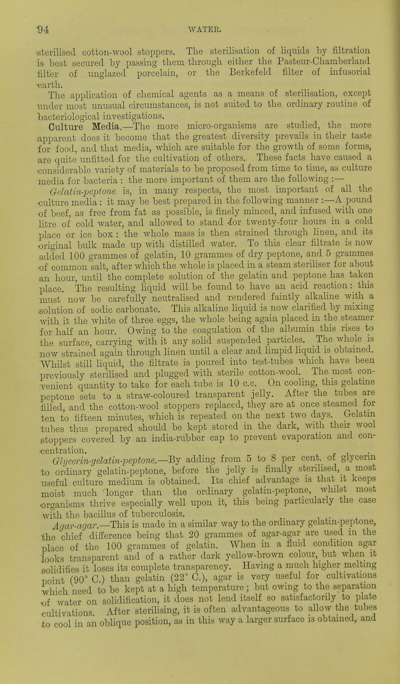 sterilised cotton-wool stoppers. The sterilisation of liquids by filtration is best secured by passing them through either the Pasteur-Chamberland filter of unglazed porcelain, or the Berkefeld filter of infusorial •earth. The application of chemical agents as a means of sterilisation, except xmder most unusual circumstances, is not suited to the ordinary routine of bacteriological investigations. Culture Media.—The more micro-organisms are studied, the more ■apparent does it become that the greatest diversity prevails in their taste for food, and that media, which are suitable for the growth of some forms, are quite unfitted for the cultivation of others. These facts have caused a Kjonsiderable variety of materials to be proposed from time to time, as culture media for bacteria : the more important of them are the following :— Gelatin-peptone is, in many respects, the most important of all the -culture media : it may be best prepared in the following manner :—A pound •of beef, as free from fat as possible, is finely minced, and infused_Avith one litre of cold water, and allowed to stand -for twenty-four hours in a cold place or ice box : the whole mass is then strained through linen, and its •original bulk made up with distilled water. To this clear filtrate is now added 100 grammes of gelatin, 10 grammes of dry peptone, and 5 grammes ■of common salt, after which the whole is placed in a steam steriliser for about an hour, until the complete solution of the gelatin and peptone has taken place. The resultmg hquid will be found to have an acid reaction: this must now be carefully neutralised and rendered faintly alkahne with a •solution of sodic carbonate. This alkaline liquid is now clarified by mixing with it the white of three eggs, the whole being again placed in the steamer for half an hour. Owing to the coagulation of the albumin this rises to the surface, carrying with it any sohd suspended particles. The whole is now stramed again through linen until a clear and Hmpid liqviid is obtained. Whilst still liquid, the filtrate is poured into test-tubes which have been previously sterilised and plugged with sterile cotton-wool. The most con- venient quantity to take for each tube is 10 c.c. On cooling, this gelatme peptone sets to a straw-coloured transparent jelly. After the tubes are filled, and the cotton-wool stoppers replaced, they are at once steamed for ten to fifteen minutes, wMch is repeated on the next two days. Gelatin tubes thus prepared should be kept stored in the dark, with their wool stoppers covered by an india-rubber cap to prevent evaporation and con- •centration. Glijcerin-gelatin-peptone.—^j adding from 5 to 8 per cent, of glycerin to ordinary gelatin-peptone, before the jelly is finally sterdised,_ a most useful cidture medium is obtained. Its chief advantage is that it keeps moist much longer than the ordinary gelatin-peptone, whilst most •organisms thrive especially well upon it, this being particularly the case with the bacillus of tuberculosis. A(jar-aqar.—Tl\)iB is made in a similar Avay to the ordinary gelatin-peptone, the cliief difference being that- 20 grammes of agar-agar are used m the place of the 100 grammes of gelatin. When in a fluid condition agar looks transparent and of a rather dark yellow-brown colour, but when it solidifies it loses its complete transparency. Having a much higher melting point (90° C than gelatin (22° C), agar is very useful for cultivations which need to be kept at a high temperature; but owing to the separation K)i water on solidification, it does not lend itself so satisfactordy to plate cultivations After steriUsing, it is often advantageous to allow the tubes to cool in an oblique position, as in this way a larger surface is obtained, and