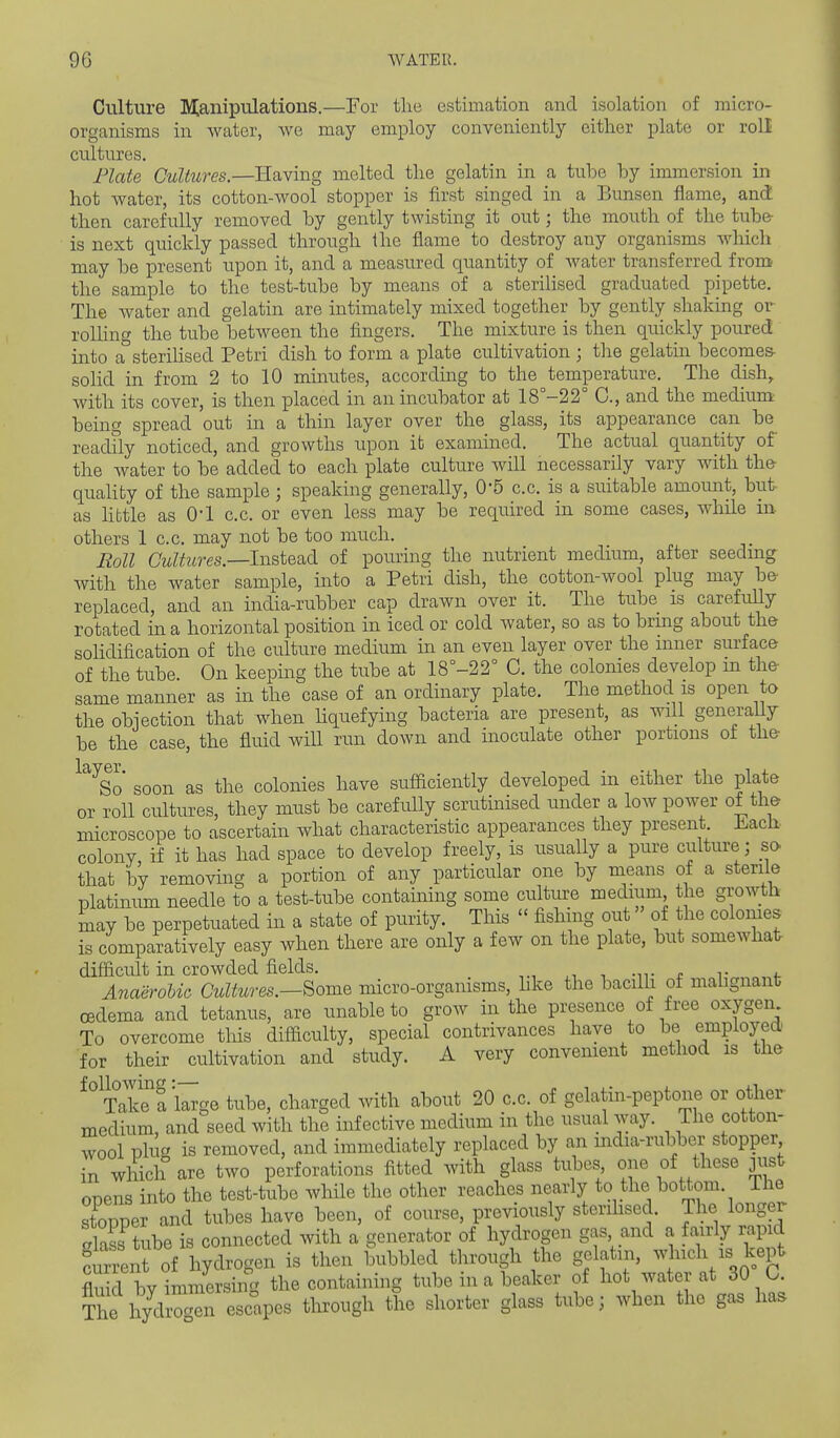 Culture manipulations.—For the estimation and isolation of micro- organisms in water, we may employ conveniently either plate or roll cultures. Plate Cultures.—Having melted the gelatin in a tube by immersion in hot water, its cotton-wool stopper is first singed in a Bunsen fiame, and then carefully removed by gently twisting it out; the mouth of the tube- is next quickly passed through the flame to destroy any organisms which may be present upon it, and a measured quantity of water transferred from the sample to the test-tube by means of a steriHsed graduated pipette. The water and gelatin are intimately mixed together by gently shaking or rolHng the tube between the fingers. The mixture is then quickly poured into a sterilised Petri dish to form a plate cultivation ; the gelatin becomes- solid in from 2 to 10 minutes, according to the temperature. The dish, with its cover, is then placed in an incubator at 18°-22° C, and the medium being spread out in a thin layer over the glass, its appearance can be readfly noticed, and growths upon it examined. The actual quantity of the water to be added to each plate culture will necessarily vary with th& quaUty of the sample ; speaking generally, 0'5 c.c. is a suitable amount, but as Hbtle as O'l c.c. or even less may be required in some cases, while m others 1 c.c. may not be too much. Roll Cultures.—Instead of pouring the nutrient medium, after seeduig with the water sample, into a Petri dish, the cotton-wool plug may be- replaced, and an india-rubber cap drawn over it. The tube is carefully rotated in a horizontal position in iced or cold water, so as to brmg about the sohdiiication of the culture medium in an even layer over the mner surface of the tube. On keeping the tube at 18°-22° C. the colonies develop m the same manner as in the case of an ordinary plate. The method is open to the obiection that when hquefying bacteria are present, as will generally be the case, the fluid will run down and inoculate other portions of the So soon as the colonies have sufficiently developed in either the plate or roll cultures, they must be carefully scrutinised under a low power of the microscope to ascertain what characteristic appearances they present. Ji.ach colony, if it has had space to develop freely, is usually a pure culture ; so that by removing a portion of any particular one by means of a sterile platinum needle to a test-tube containing some culture medium the growth may be perpetuated in a state of purity. This  fishing out  of the colomes is comparatively easy when there are only a few on the plate, but somewhat- difficult in crowded fields, .-n- . T i. Anaerobic Cultures.—Borne micro-organisms, hke the bacilli of malignant oedema and tetanus, are unable to grow in the presence of free oxygen To overcome this difficulty, special contrivances have to be employed, for their cultivation and study. A very convement method is the ^^TTSTa'l^ge tube, charged with about 20 c.c. of gelatin-peptone or other- medium, and seed with the infective medium in the usual way. The cotton- wool plug is removed, and immediately replaced by an india-rubber stopper in which are two perforations fitted with glass tubes one of these jijst onens into the test-tube while the other reaches nearly to the bottom. The stopper and tubes have been, of course, previously sterihsed. The longer Sa?s tube is connected with a generator of hydrogen gas and a fairly rapid Senl of hydrogen is then bubbled through the gelatm, which is kept M bvimmersin the containing tube in a beaker of hot water at 30 C. T^t hyd^^n Solves through the shorter glass tube; when the gas ha.