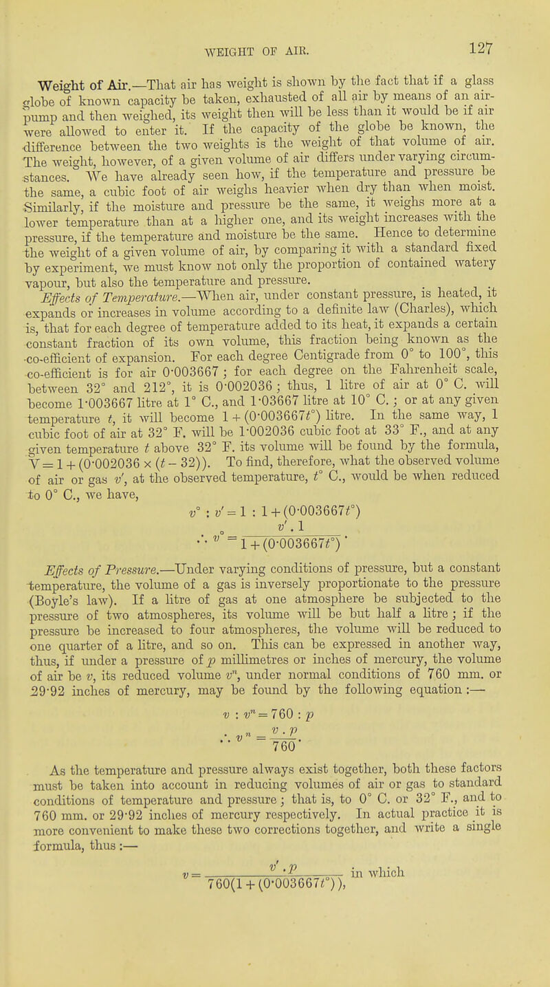 Weight of Air.—That air has weight is shown by the fact that if a glass olobe of known capacity be taken, exhausted of all air by means of an air- mmp and then weighed, its weight then will be less than it would be if air were allowed to enter it. If the capacity of the globe be known the ■difference between the two weights is the weight of that volume of air. The weic'ht, however, of a given volume of air diflfers under varying circum- stances. ° We have already seen how, if the temperature and pressure be the same, a cubic foot of air weighs heavier when dry than when moist. ■Similarly, if the moisture and pressure be the same, it Aveighs more at a lower temperature than at a higher one, and its weight increases with the pressure, if the temperature and moisture be the same. Hence to determine the weight of a given volume of air, by comparing it with a standard fixed by experiment, we must know not only the proportion of contained watery vapour, but also the temperature and pressure. Effects of Temperature.—When air, under constant pressure, is heated, it expands or increases in volume according to a definite law (Charles), wliich is, that for each degree of temperature added to its heat, it expands a certain constant fraction of its own volume, this fraction being known as the •co-efficient of expansion. For each degree Centigrade from 0° to 100°, tins co-efficient is for air 0-003667 ; for each degree on the Fahrenheit scale, between 32° and 212°, it is 0-002036; thus, 1 litre of air at 0° C. wiU become r003667 htre at 1° C, and 1-03667 litre at 10° C.; or at any given temperature t, it will become 1 + (0-003667^) htre. In the same way, 1 cubic foot of air at 32° F. will be 1-002036 cubic foot at 33° F., and at any given temperature t above 32° F. its volume will be found by the formula, V = 1 -t- (0-002036 X (if - 32)). To find, therefore, Avhat the observed volume of air or gas v, at the observed temperature, f C, would be when reduced ±0 0° C, we have, v :v=^l: l-l-(0-003667O v' A V = l-t-(0-003667O Effects of Pressure.—Under varying conditions of pressure, but a constant -temperature, the volume of a gas is inversely proportionate to the pressure (Boyle's law). If a htre of gas at one atmosphere be subjected to the pressure of two atmospheres, its volume will be but half a htre; if the pressure be increased to four atmospheres, the volume will be reduced to one quarter of a htre, and so on. TMs can be expressed in another way, thus, if under a pressure of p millimetres or inches of mercury, the volume of air be v, its reduced volume v'\ under normal conditions of 760 mm, or ^9-92 inches of mercury, may be found by the following equation :— V = 760 : p V . p V'- = 760 As the temperature and pressure always exist together, both these factors must be taken into account in reducing volumes of air or gas to standard conditions of temperature and pressure; that is, to 0° C. or 32° F., and to 760 mm. or 29-92 inches of mercury respectively. In actual practice it is more convenient to make these two corrections together, and Avrite a single formula, thus:— V = ^ 'P — in which 760(1+ (0-003667^)),