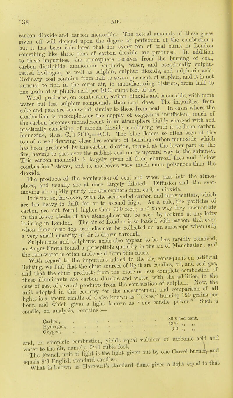 carbon dioxide and carbon monoxide. The actual amounts of these gases given off will depend upon the degree of perfection of the combustion ; but it has been calculated that for every ton of coal burnt in London something like three tons of carbon dioxide are produced. In addition to these impurities, the atmosphere receives from the burning of coal, carbon disulphide, ammonium sulphide, water, and occasionally sulphu- retted hydrogen, as well as sulphur, sulphur dioxide, and sulphuric acid. Ordinary coal contains from half to seven per cent, of sulphur, and it is not unusual to find in the outer air, in manufacturing districts, from half to one o-rain of sulphuric acid per 1000 cubic feet of air. Wood produces, on combustion, carbon dioxide and monoxide, with more water but less sulphur compounds than coal does. The impurities from coke and peat are somewhat similar to those from coal. In cases where the combustion is incomplete or the supply of oxygen is insufficient, much of the carbon becomes incandescent in an atmosphere highly charged with and practically consisting of carbon dioxide, combining with it to form carbon monoxide, thus, a, + 2CO, = 4CO. The blue flames so often seen at the top of a well-drawing clear fire consist of burning carbon monoxide, which has been produced by the carbon dioxide, formed at the lower part of the fire having to pass over the red-hot coal on its upward way to the chimney. This carbon monoxide is largely given off from charcoal fires and slow combustion stoves, and is, moreover, very much more poisonous than tlie '^^^The^products of the combustion of coal and wood pass into the atmos- phere, and usually are at once largely diluted. DiAfusion and the ever- moving air rapidly purify the atmosphere from carbon dioxide. It is not so, however, with the suspended carbon and tarry matters, which are too heavy to drift far or to ascend high. As a rule, the particles of carbon are not found higher than 600 feet; and the Avay they accumulate in the lower strata of the atmosphere can be seen by lookmg at any ioity building in London. The ah- of London is so loaded with carbon, that even when there is no fog, particles can be collected on an aeroscope when only a very small quantity of air is drawn through. Sulphurous and sulphuric acids also appear to be less rapidly removed as Angus Smith found a perceptible quantity in the air of Manchester; and the rain-water is often made acid from this cause. With regard to the impurities added to the air, consequent on artificial Hcrhting, we find that the chief sources of light are candles, oil, and coal gas and that the chief products from the more or less complete combustion of these iUuminants are carbon dioxide and water, with the addition m he case of gas, of several products from the combustion of sulphur. _ I^o^y the nnit adopted in this country for the measurement and comparison of al lights is a sperm candle of a size known as  sixes, burning 120 grains pei hour, and which gives a Ught known as one candle power. Such a candle, on analysis, contains:— „ . .80*0 per cent. Carbon, ^^.^ ^ Hydi'ogen • 6-0 Oxygon, and on complete combustion, yields equal volumes of carbonic acid and '''t:^£^:^f^^ W given out by one Carcel burnei, and ^^^lS;StrSr;'tndard Aame gives alight equal to that