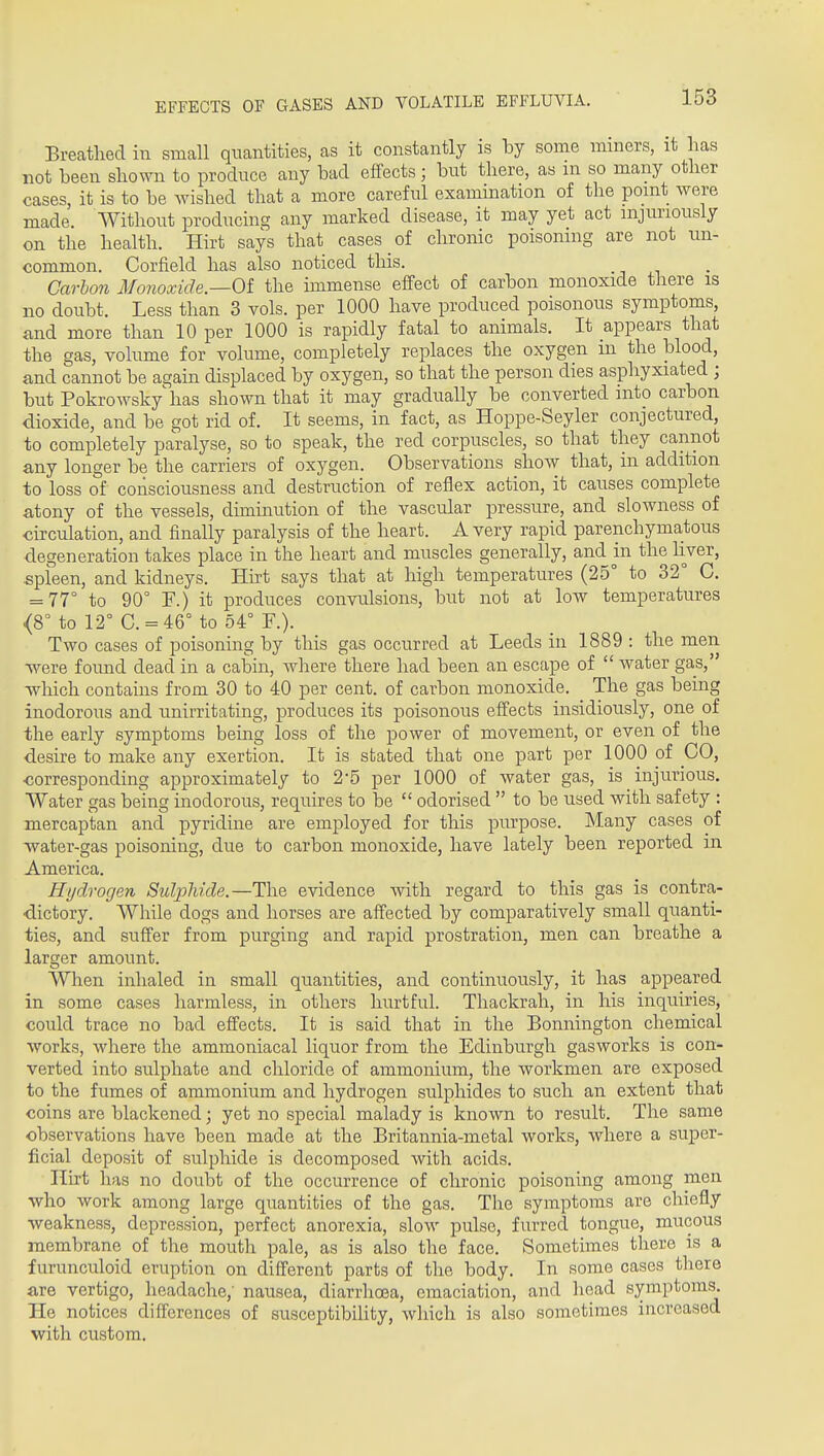 EFFECTS OF GASES AND VOLATILE EFFLUVLI. Breathed in small quantities, as it constantly is by some miners, it has not been shown to produce any bad effects; but there, as m so many other cases, it is to be Avished that a more careful examination of the point were made. Without producing any marked disease, it may yet act mjimously on the health. Hirt says that cases of chronic poisoning are not un- common. Corfield has also noticed this. Carbon Monoxide—Oi the unmense effect of carbon monoxide there is no doubt. Less than 3 vols, per 1000 have produced poisonous symptoms, and more than 10 per 1000 is rapidly fatal to animals. It appears that the gas, volume for volume, completely replaces the oxygen m the blood, and cannot be again displaced by oxygen, so that the person dies asphyxiated ; but Pokrowsky has shown that it may gradually be converted into carbon dioxide, and be got rid of. It seems, in fact, as Hoppe-Seyler conjectured, to completely paralyse, so to speak, the red corpuscles, so that they cannot any longer be the carriers of oxygen. Observations show that, in addition to loss of consciousness and destruction of reflex action, it causes complete atony of the vessels, duninution of the vascular pressure, and slowness of circulation, and finally paralysis of the heart. A very rapid parenchymatous degeneration takes place in the heart and muscles generally, and in the hver, spleen, and kidneys. Hirt says that at high temperatures (25° to 32° C. = 77° to 90° F.) it produces convulsions, but not at low temperatures <8° to 12° C. = 46° to 54° F.). Two cases of poisoning by this gas occurred at Leeds iu 1889 : the men T\^ere foimd dead in a cabin, where there had been an escape of  water gas,' Avhich contains from 30 to 40 per cent, of carbon monoxide. The gas being inodorous and unirritating, produces its poisonous effects insidiously, one of the early symptoms being loss of the power of movement, or even of the desire to make any exertion. It is stated that one part per 1000 of CO, ■corresponding approximately to 2-5 per 1000 of water gas, is injurious. Water gas being inodorous, requires to be  odorised  to be used with safety : mercaptan and pyridine are employed for this purpose. Many cases of water-gas poisoning, due to carbon monoxide, have lately been reported in America. Hydrogen Sulphide.—The evidence with regard to this gas is contra- dictory. While dogs and horses are affected by comparatively small quanti- ties, and suffer from purging and rapid prostration, men can breathe a larger amount. When inhaled in small quantities, and continuously, it has appeared in some cases harmless, in others hurtful. Thackrah, in his inquiries, could trace no bad effects. It is said that in the Bonnington chemical works, where the ammoniacal liquor from the Edinburgh gasworks is con- verted into sulphate and chloride of ammonium, the workmen are exposed to the fumes of ammonium and hydrogen sulphides to such an extent that coins are blackened; yet no special malady is known to result. The same observations have been made at the Britannia-metal works, where a super- ficial deposit of sulphide is decomposed with acids. Hirt has no doubt of the occurrence of chronic poisoning among men who work among large quantities of the gas. Tlie symptoms are chiefly weakness, depression, perfect anorexia, slow pulse, furred tongue, mucous membrane of the mouth pale, as is also the face. Sometimes there is a furunculoid eruption on different parts of the body. In some cases there are vertigo, headache,' nausea, diarrhoea, emaciation, and head symptoms. He notices differences of susceptibility, which is also sometimes increased with custom.