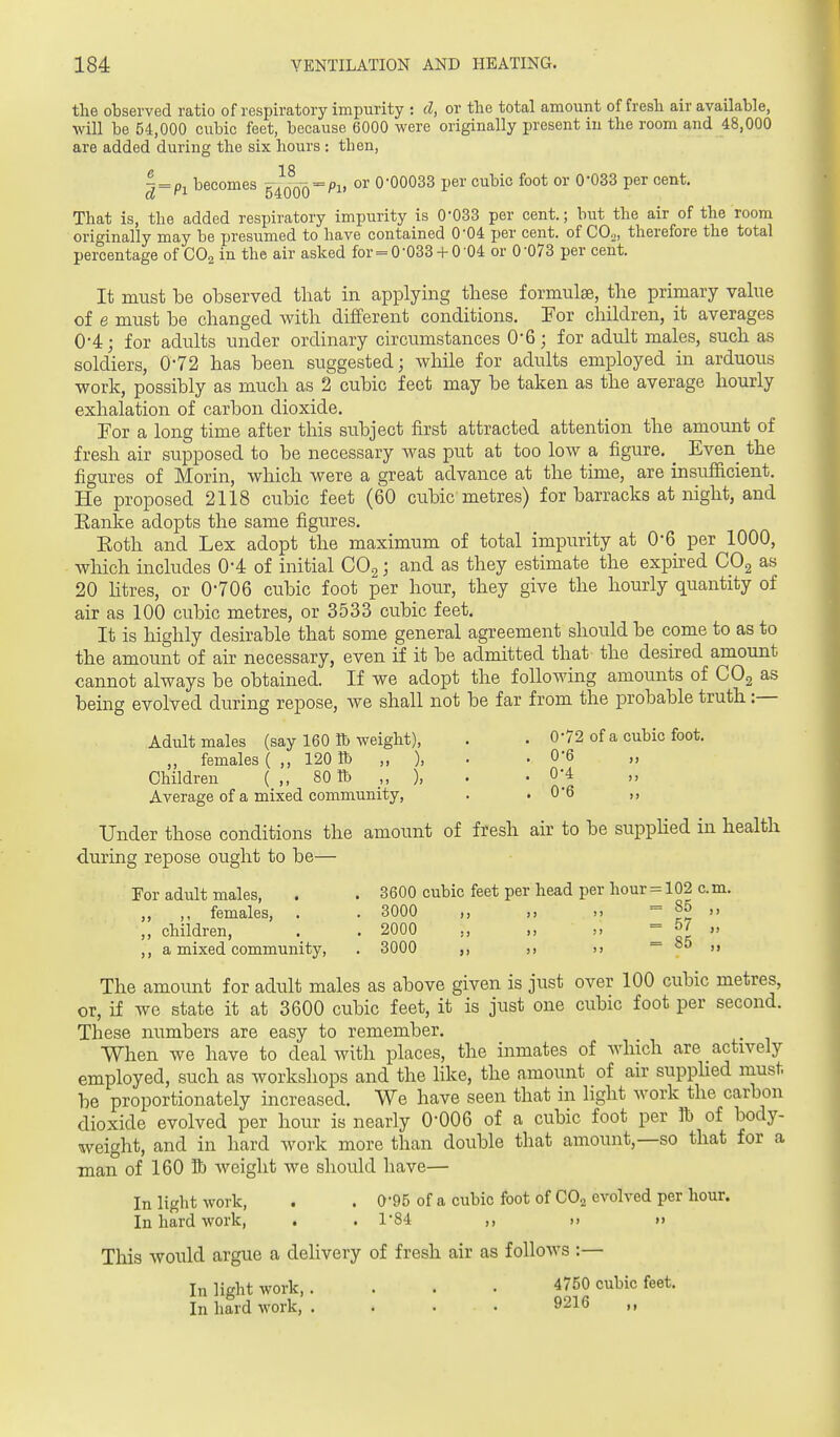 the observed ratio of respiratory impurity : cl, or the total amount of fresh air available, will be 54,000 cubic feet, because 6000 were originally present in the room and 48,000 are added during the six hours : then. | = Pi becomes 54^0^00 = ^1, or 0-00033 per cubic foot or 0-033 per cent. That is, the added respiratory impurity is 0-033 per cent.; but the air of the room originally may be presumed to have contained 0-04 per cent, of CO.,, therefore the total percentage of CO2 in the air asked for=0-033+ 0-04 or 0-073 per cent. It must be observed that in applying these formulae, the primary value of e must be changed with different conditions. For children, it averages 0'4; for adults under ordinary circumstances O'G; for adult males, such as soldiers, 0-72 has been suggested; while for adults employed in arduous work, possibly as much as 2 cubic feet may be taken as the average hourly exhalation of carbon dioxide. For a long time after this subject first attracted attention the amount of fresh air supposed to be necessary was put at too low a figure. _ Even_ the figures of Morin, which were a great advance at the time, are insufficient. He proposed 2118 cubic feet (60 cubic metres) for barracks at night, and Eanke adopts the same figures. Eoth and Lex adopt the maximum of total impurity at 0-6 per 1000, wliich includes 0*4 of initial COg; and as they estimate the expired COg as 20 Htres, or 0-706 cubic foot per hour, they give the hourly quantity of air as 100 cubic metres, or 3533 cubic feet. It is highly desirable that some general agreement should be come to as to the amount of air necessary, even if it be admitted that- the desired amount cannot always be obtained. If we adopt the following amounts of COg as being evolved during repose, we shall not be far from the probable truth:— Adult males (say 160 lb weight), . . 0-72 of a cubic foot. „ females ( ,, 120 lb „ ), . • 0-6 „ Children ( ,, 80 tb ,, ), . . 0-4 Average of a mixed community, . .0-6 ,, Under those conditions the amount of fresh air to be suppUed in health during repose ought to be— For adult males, . . 3600 cubic feet per head per hour = 102 cm. „ ,, females, . . 3000 ,, = 8° ,, ,, children, . . 2000 = ,, a mixed community, . 3000 u — So ,, The amount for adult males as above given is just over 100 cubic metres, or, if we state it at 3600 cubic feet, it is just one cubic foot per second. These numbers are easy to remember. When we have to deal with places, the inmates of which are actively employed, such as workshops and the like, the amount of air supphed must be proportionately increased. We have seen that in light work the carbon dioxide evolved per hour is nearly 0-006 of a cubic foot per lb of body- weight, and in hard work more than double that amount,—so that for a man of 160 H) weight we should have— In light work, . . 0-95 of a cubic foot of CO2 evolved per hour. In hard work, . . 1-84 ,, j, ,> This would argue a delivery of fresh air as follows :— In light work,. . . . 4750 cubic feet. In hard work, . . . . 9216 ,,