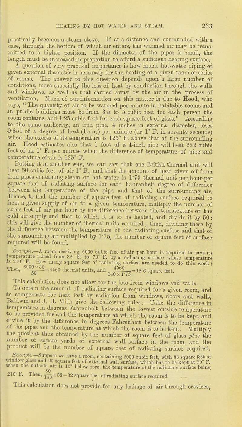 practically becomes a steam stove. If at a distance and surrounded with a case, through the bottom of which air enters, the warmed air may be trans- mitted to a higher position. If the diameter of the pipes is small, the length must be increased in proportion to afford a sufficient heating surface. A question of very practical importance is how much hot-water piping of given external diameter is necessary for the heating of a given room or series of rooms. The answer to this question depends upon a large number of •conditions, more especially the loss of heat by conduction through the walls .and windows, as well as that carried away by the air in the process of ventilation. Much of our information on this matter is due to Hood, who says, The quantity of air to be warmed per minute in habitable rooms and in public buildings must be from 3'5 to 5 cubic feet for each person the room contains, and 1'25 cubic foot for each square foot of glass. According to the same authority, an iron pipe, 4 inches in. external diameter, loses <0'851 of a degree of heat (Fahr.) per muiute (or 1° F. in seventy seconds) when the excess of its temperature is 125° F. above that of the surrounding air. Hood estimates also that 1 foot of a 4-inch pipe will heat 222 cubic ieet of air 1° F. per minute when the difference of temperature of pipe^and temperature of air is 125° F. Putting it in another way, we can say that one British thermal unit will heat 50 cubic feet of air 1° F., and that the amount of heat given off from iron pipes containing steam or hot water is r75 thermal unit per hour-per .square foot of radiatmg surface for each Fahrenheit degree of difference between the temperature of the pipe and that of the surrounding air. Hence, to find the number of square feet of radiating surface required to lieat a given supply of air to a given temperature, multiply the number of cubic feet of air per hour by the difference between the temperature of the ■cold air supply and tliat to which it is to be heated, and divide it by 50: ihis will give the number of thermal units required; then, dividing these by the difference between the temperature of the radiating surface and that of -the surrounding air multiplied by 1-75, the number of square feet of surface required will be found. Example.—k room receiving 6000 cubic feet of air per hour is required to have its temperature raised from 32^ F. to 70 F. by a radiating surface whose temperature IS 210° F. How many square feet of radiating surface are needed to do this work? Then, _LiiH=4560 thermal units, and —_ jg.g gqu^re feet. £>u 140xl75 This calculation does not allow for the loss from windows and walls. To obtain the amount of radiating surface required for a given room, and to compensate for heat lost by radiation from windows, doors and walls, Baldwin and J. H. Mills give the following rules:—Take the difference in temperature in degrees Fahrenheit between the lowest outside temperature to be provided for and the temperature at which the room is to be kept, and divide it by the difference in degrees Fahrenheit between the temperature •of the pipes and the temperature at which the room is to be kept. Multiply the quotient thus obtained by the number of square feet of glass plus the xiumber of square yards of external wall surface in the room, and the product will be the number of square feet of radiating surface required. ^j;afn.27fe.—Suppose we have a room, containing 2000 cubic feet, with 36 square feet of ■windovv glass and 20 square feet of external wall surface, which has to be kept at 70° F. when the outside^air is 10° below zero, the temperature of the radiating surface being 210' F. Then, x 56 = 32 square feet of radiating surface required. This calculation does not provide for any leakage of air through crevices,