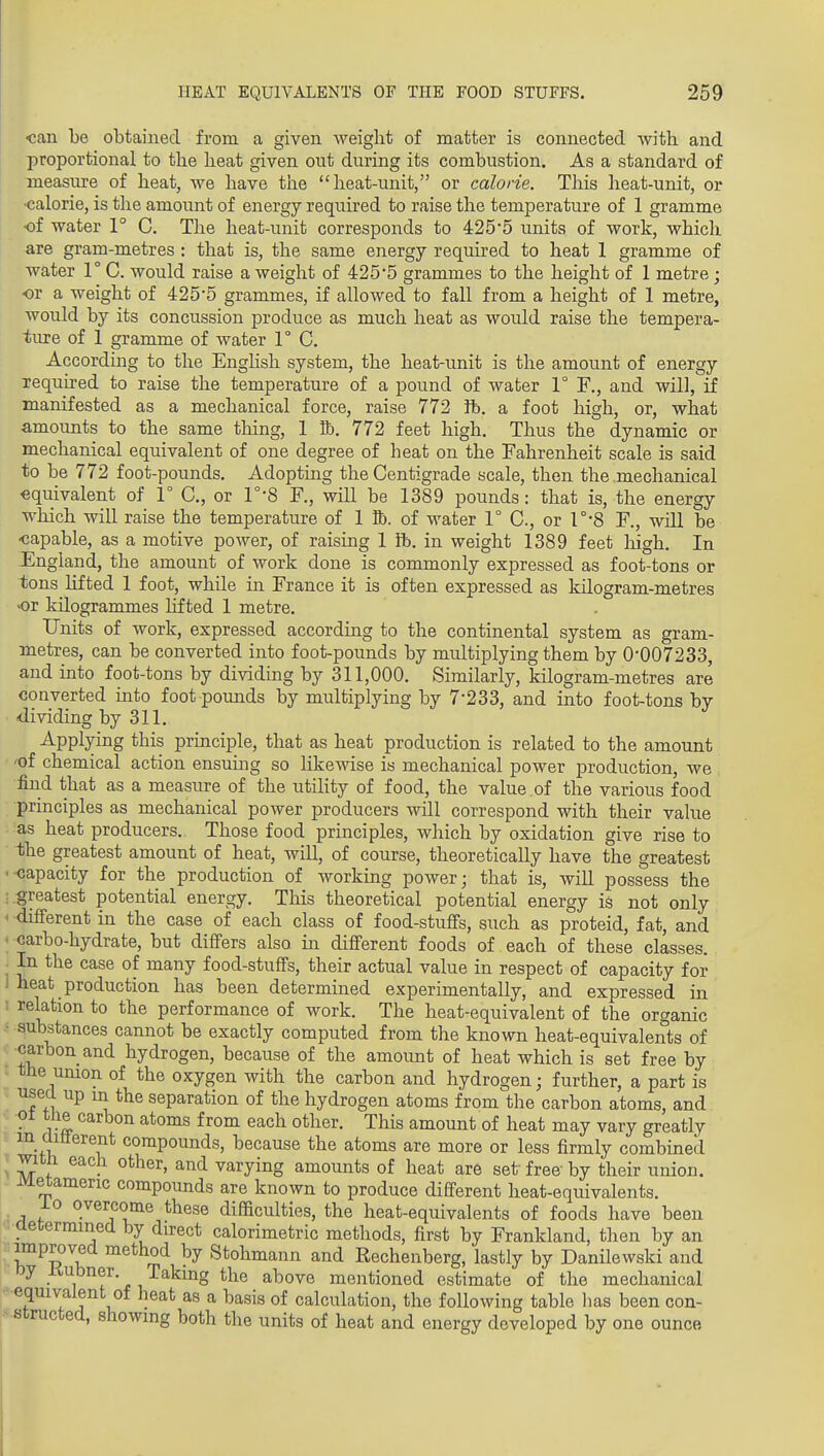 <;an be obtained from a given weight of matter is connected with and proportional to the heat given out during its combustion. As a standard of xaeasure of heat, we have tlie heat-unit, or calorie. This heat-unit, or •calorie, is the amount of energy required to raise the temperature of 1 gramme of water 1° C. The heat-unit corresponds to 425*5 units of work, which are gram-metres : that is, the same energy required to heat 1 gramme of water 1° C. would raise a weight of 425*5 grammes to the height of 1 metre ; •or a weight of 425*5 grammes, if allowed to fall from a height of 1 metre, would by its concussion produce as much heat as would raise the tempera- ture of 1 gramme of water 1° C. According to the Enghsh system, the heat-unit is the amount of energy required to raise the temperature of a pound of water 1° F., and will, if manifested as a mechanical force, raise 772 ft. a foot high, or, what amounts to the same tiling, 1 lb. 772 feet high. Thus the dynamic or mechanical equivalent of one degree of heat on the Fahrenheit scale is said to be 772 foot-pounds. Adopting the Centigrade scale, then the mechanical equivalent of 1° C, or 1°'8 F., will be 1389 pounds: that is, the energy which will raise the temperature of 1 ft. of water 1° C, or r*8 F., will be -capable, as a motive power, of raising 1 ft. in weight 1389 feet loigh. In England, the amount of work done is commonly expressed as foot-tons or tons lifted 1 foot, while in France it is often expressed as kUogram-metres or kilogrammes lifted 1 metre. Units of work, expressed according to the continental system as gram- metres, can be converted into foot-pounds by multiplying them by 0*007233, and into foot-tons by dividing by 311,000. Similarly, kilogram-metres are converted into foot pounds by multiplying by 7*233, and into foot-tons by dividing by 311. Applying this principle, that as heat production is related to the amount 'of chemical action ensumg so likewise is mechanical power production, we find that as a measure of the utiHty of food, the value of the various food principles as mechanical power producers will correspond with their value as heat producers. Those food principles, which by oxidation give rise to the greatest amount of heat, will, of course, theoretically have the greatest '-capacity for the production of working power; that is, will possess the greatest potential energy. This theoretical potential energy is not only ' different in the case of each class of food-stuffs, such as proteid, fat, and ■ carbo-hydrate, but differs also in different foods of each of these classes. ^ In the case of many food-stuffs, their actual value in respect of capacity for 1 heat production has been determined experimentally, and expressed in : relation to the performance of work. The heat-equivalent of the organic • substances cannot be exactly computed from the known heat-equivalents of ' -carbon and hydrogen, because of the amount of heat which is set free by tlie union of the oxygen with the carbon and hydrogen; further, a part is used up m the separation of the hydrogen atoms from the carbon atoms, and . y% from each other. This amount of heat may vary greatly m aitterent compounds, because the atoms are more or less firmly combined 1 M f ■ varying amounts of heat are set free by their union, iviexamenc compounds are known to produce different heat-equivalents. io overcome these difficulties, the heat-equivalents of foods have been aetermined by direct calorimetric methods, first by Frankland, then by an improved method by Stohmann and Rechenberg, lastly by Danilewski and oy Kubner. Taking the above mentioned estimate of the mechanical equivalent of heat as a basis of calculation, the following table lias been con- structed, showing both the units of heat and energy developed by one ounce
