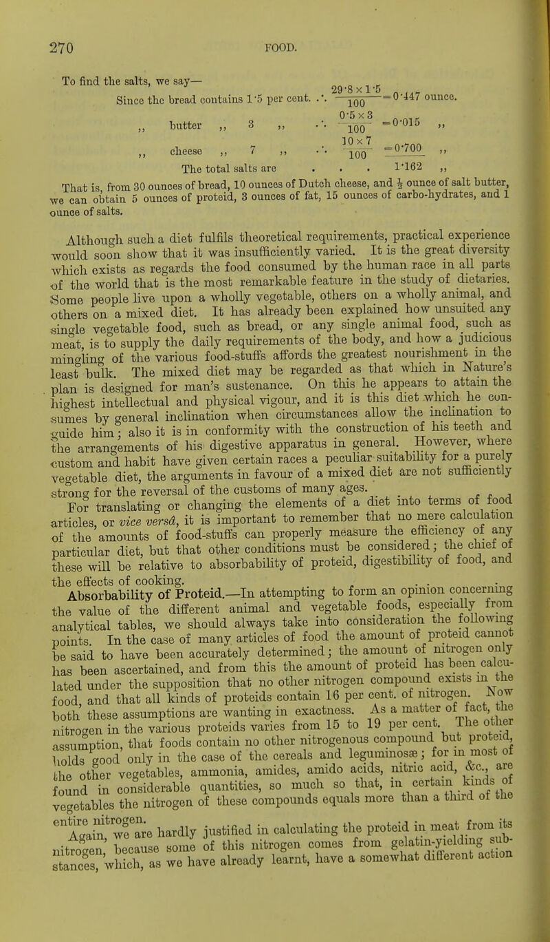 To find the salts, we say— ^ ^ ^ 29-8xl-5 - Since the bread contains 1-5 per cent. .'. -^qq 0 447 ounce. butter „ 3 „ .-. -^Q^ -0 015 „ cheese 7 ,, .'• joo '=^''^00 >» The total salts are ... 1*162 That is from 30 ounces of bread, 10 ounces of Dutch cheese, and 4 ounce of salt butter, we can obtain 5 ounces of proteid, 3 ounces of fat, 15 ounces of carbo-hydrates, and 1 ounce of salts. Although sucli a diet fulfils theoretical requirements, practical experience would soon show that it was insufficiently varied. It is the great diversity wliich exists as regards the food consumed by the human race m all parts of the world that is the most remarkable feature in the study of dietaries. Some people hve upon a wholly vegetable, others on a wholly anunal, and others on a mixed diet. It has already been explained how unsmted any single vegetable food, such as bread, or any single ammal food, such as meat is to supply the daily requirements of the body, and how a judicious mingling of the various food-stuffs affords the greatest nourishment m the least bulk The mixed diet may be regarded as that which in Natures plan is designed for man's sustenance. On this he appears to attain the highest intellectual and physical vigour, and it is this diet which he con- sumes by general inchnation when circumstances aUow the mchnation to <.uide him - also it is in conformity with the construction of his teeth and the arrangements of his digestive apparatus in general. However, where custom and habit have given certain races a peculiar suitabihty for a purely vegetable diet, the arguments in favour of a mixed diet are not sufficiently strong for the reversal of the customs of many ages. YoT translating or changing the elements of a diet into terms of food articles, or vice versd, it is important to remember that no mere calculation of the amounts of food-stuffs can properly measure the efficiency of any particular diet, but that other conditions must be considered; the chief ot these will be relative to absorbabihty of proteid, digestibihty of food, and the effects of cooking. AbsorbabiUty of Proteid.—In attempting to form an opinion concernmg the value of the different animal and vegetable foods, especially from analytical tables, we should always take into consideration the foUowmg points In the case of many articles of food the amount of proteid cannot be said to have been accurately determined; the amount of mtrogen only has been ascertained, and from this the amount of proteid has been calcu- lated under the supposition that no other nitrogen compound exists m the food, and that all kinds of proteids contain 16 per cent, of nitrogen JNow both these assumptions are wanting in exactness. As a matter of fact, the nJtrocen in the various proteids varies from 15 to 19 per cent. The other •issumption, tliat foods contain no other nitrogenous compound but proteid iiolds good only in the case of the cereals and leguminos»; for m most ot he other vegetables, ammonia, amides, amido acids, nitric acid, &c. are ound in considerable quantities, so much so that, -/^^^-J^ . ^n^^/ vegetables the nitrogen of these compounds equals more than a tlurd of the 'llin'wf a^re hardly justified in calculating the proteid in meat from its Again, ^'^ J. nitrogen comes from gelatin-yielding sub- stXVhXas we havl already leU have a somewhat different action