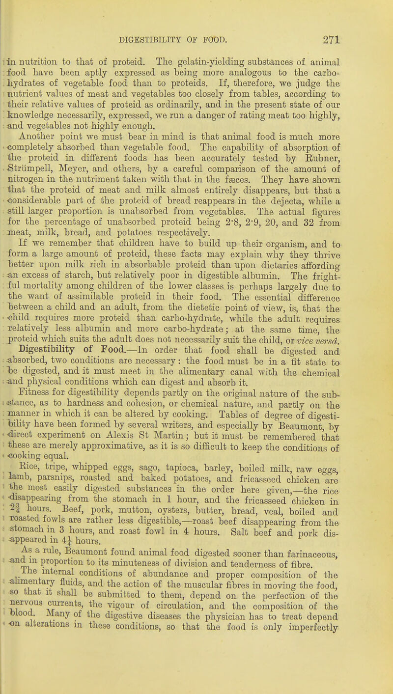 i in nutrition to that of proteid. The gelatin-yielding substances of animal food have been aptly expressed as being more analogous to the carbo- . liydrates of vegetable food than to proteids. If, therefore, we judge the ' nutrient values of meat and vegetables too closely from tables, according to their relative values of proteid as ordinarily, and in the present state of our ' knowledge necessarily, expressed, we run a danger of rating meat too highly, : and vegetables not highly enough. Another point we must bear in mind is that animal food is much more • ■completely absorbed than vegetable food. The capability of absorption of the proteid in different foods has been accurately tested by Eubner, ■ .Striimpell, Meyer, and others, by a careful comparison of the amount of nitrogen in the nutriment taken with that in the faeces. They have shown that the proteid of meat and milk almost entu'ely disappears, but that a ■ considerable part of the proteid of bread reappears in the dejecta, wliile a still larger proportion is unabsorbed from vegetables. The actual figures for the percentage of unabsorbed proteid being 2*8, 2*9, 20, and 32 from meat, milk, bread, and potatoes respectively. If we remember that cMldren have to build up their organism, and to iorm a large amount of proteid, these facts may explain why they thrive better upon milk rich in absorbable proteid than upon dietaries affording -■ an excess of starch, but relatively poor in digestible albumin. The fright- : iul mortality among children of the lower classes is perhaps largely due to the want of assimilable proteid in their food. The essential diflference iDctween a child and an adult, from the dietetic point of view, is, that the • -child requu-es more proteid than carbo-hydrate, while the adult requires lelatively less albumin and more carbo-hydrate; at the same time, the proteid which suits the adult does not necessarily suit the child, or vice versd. Digestibility of Food.—In order that food shall be digested and . absorbed, two conditions are necessary: the food must be in a fit state to ■fee digested, and it must meet in the aHmentary canal with the chemical • and physical conditions which can digest and absorb it. Fitness for digestibihty depends partly on the original nature of the sub- stance, as to hardness and cohesion, or chemical nature, and partly on the manner in which it can be altered by cooking. Tables of degree of digesti- laility have been formed by several writers, and especially by Beaumont, by • direct experiment on Alexis St Martin; but it must be remembered that : these are merely approximative, as it is so difficult to keep the conditions of ' cooking equal. Rice, tripe, whipped eggs, sago, tapioca, barley, boiled milk, raw eggs, lamb, parsnips, roasted and baked potatoes, and fricasseed cliicken are ' the most easily digested substances in the order here given, the rice < -dkappearing from the stomach in 1 hour, and the fricasseed chicken in : 2f hours. Beef, pork, mutton, oysters, butter, bread, veal, boiled and I Toasted fowls are rather less digestible,—roast beef disappearing from the : stomach m 3 hours, and roast fowl in 4 hours. Salt beef and pork dis- appeared in 4^ hours. As a rule, Beaumont found animal food digested sooner than farinaceous, ^^t.}^ P'^opo^^tion to its minuteness of division and tenderness of fibre. Ihe mternal conditions of abundance and proper composition of the alimentary flmds, and the action of the muscular fibres in moving the food, so that it shall be submitted to them, depend on the perfection of the ^^^T^ currents, the vigour of circulation, and the composition of the blood. Many of the digestive diseases the physician has to treat depend ' on alterations m these conditions, so that the food is only imperfectly