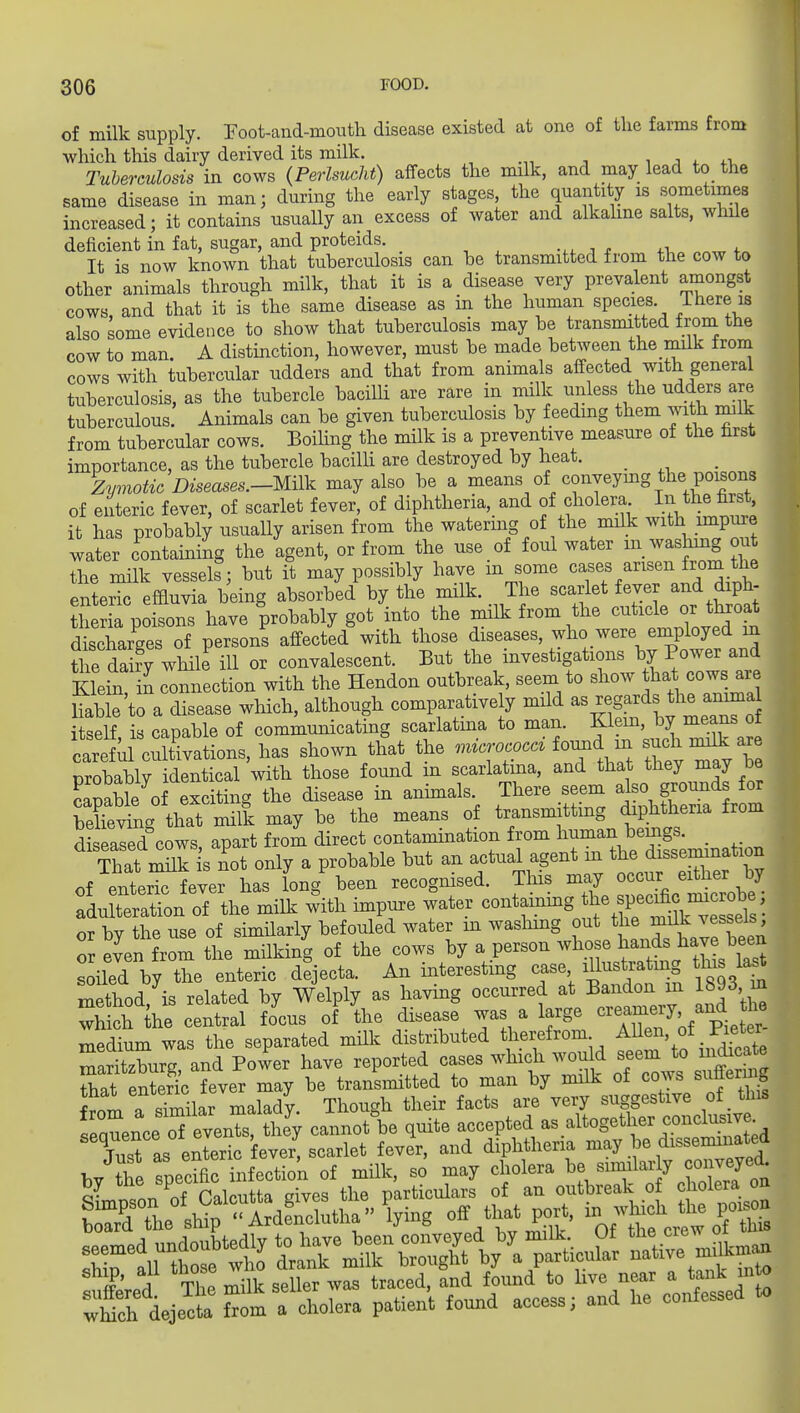 of milk supply. Foot-and-mouth disease existed at one of the farms from which this dairy derived its milk. ^ a *. Tuberculosis in cows (Perlsueht) affects the milk, and may lead to the same disease in man; during the early stages, the quantity is sometimes increased; it contains usually an excess of water and alkahne salts, while deficient in fat, sugar, and proteids. It is now known that tuberculosis can be transmitted from the cow to other animals through milk, that it is a disease very prevalent amongst cows and that it is the same disease as in the human species. Itiere is also some evidence to show that tuberculosis may be transmitted from the cow to man. A distinction, however, must be made between the milk from cows with tubercular udders and that from anhnals affected with general tuberculosis, as the tubercle bacilK are rare in milk unless the udders are tuberculous. Animals can be given tuberculosis by feedmg them with milk from tubercular cows. Boiling the milk is a preventive measure of the trst importance, as the tubercle baciUi are destroyed by heat. _ Zymotic Diseases.-Milk may also be a means of conveying the poisons of enteric fever, of scarlet fever, of diphtheria, and of cholera In the first, it has probably usually arisen from the watering of the milk ^^^h ?m^P^« water containing the agent, or from the use of foul water washmg ou the milk vessels; but it may possibly have m some ^^ff/^^^^^ ^^f^.^ enteric effluvia being absorbed by the milk. The scarlet fever and diph- tSa poisons have probably got into the milk from the cuticle or tl^oat discharges of persons affected with those diseases, who were employed in the toy while ill or convalescent. But the investigations by Power and Klein in connection with the Hendon outbreak, seem to show that cows are SlXa disease which, although comparatively mild ^^^^^^^^^^f, U^elf is capable of communicating scarlatina to man. Klem, by means ot teM cXatLs, has shown thlt the -~ ^^a^ rw^yTe probably identical with those found m scarlatina, and that they may be capable of exciting the disease in anhnals. There seem also grounds for behevL that milk may be the means of transmitting diphtheria from diseased cows apart from direct contamination from human bemgs. _ That mnk is not only a probable but an actual agent in the dissemanation of enteric fever has long been recognised. This may occur either by fdu teration of the milk with impure water containmg the specific^^^^^^^^^^^^ or by the use of similarly befouled water m washing out mdk ve^^^^^^^^ or even from the milking of the cows by a person soiled by the enteric dejecta. An interesting case il^^^^trating this ia^ method, is related by Welply as having occurred at Bandon m 1893, m which the central focus of the disease was a large ^^^aniery and the medium was the separated milk distributed t^ierefrom Allen, of Pie^^^^^^^ maritzburc and Power have reported cases which would seem to indicate S enScTever may be transmitted to man by milk of cows suffering from a sTmilar malady. Though their facts are very suggestive of this seanence of evenTs, they cannot\e quite accepted as altogether conclusiv . Tust as enteric fever, scarlet fever, and diphtheria may be disseminated by tl e specific infectio'n of milk, so may cholera be ^ -^rfoa a- tllL nf Calcutta gives the particulars of an outbreak of cholera on &r™°aLcMha^ying off tljat port, - -Jj^ch^^ seeded undoubted^ ship, all those ^0 ^^^^^'l^^ 1^^^, li^e near a tank into ;t:fieje^t ftom : cholera patie.A found access; and he confessed to