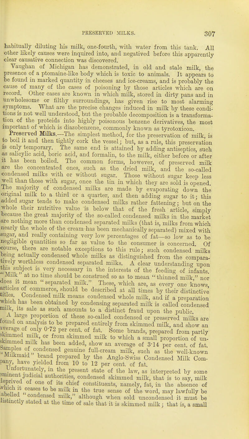 habitually diluting his milk, one-fourth, with water from tliis tank. All other hkely causes were inquired into, and negatived before this apparently clear causative connection was discovered. Vaughan of Michigan has demonstrated, in old and stale milk, the presence of a ptomaine-hke body which is toxic to animals. It appears to be found in marked quantity in cheeses and ice-creams, and is probably the cause of many of the cases of poisoning by those articles which are on record. Other cases are known in which milk, stored in dirty pans and in xmwholesome or filthy surroundings, has given rise to most alarming symptoms. What are the precise changes induced in milk by these condi- tions is not well understood, but the probable decomposition is a transforma- tion of the proteids into highly poisonous benzene derivatives, the most important of which is diazobenzene, commonly known as tyrotoxicon. Preserved Milks.—The simplest method, for the preservation of milk, is to boil it and then tightly cork the vessel; but, as a rule, tliis preservation IS only temporary. The same end is attained by adding antiseptics, such as sahcyHc acid, boric acid, and formalin, to the milk, either before or after it has been boiled. The common forms, however, of preserved milk are the concentrated ones, such as the dried milk, and the so-called condensed mUks Avith or without sugar. Those without sugar keep less well than those with sugar, once the tin in which they are sold is opened. The majority of condensed milks are made by evaporating down the origmal milk to a third or a quarter, and then adding sugar to it; this added sugar tends to make condensed milks rather fattening; but on the whole their nutritive value is below that of the fresh article, simply because the great majority of the so-called condensed milks in the market are nothmg more than condensed separated milks (that is, milks from which nearly the whole of the cream has been mechanically separated) mixed with sugar, and really containing very low percentages of fat—so low as to be negligible quantities so far as value to the consumer is concerned. Of course, there are notable exceptions to this rule; such condensed milks being actuaUy condensed whole milks as distinguished from the compara- tively worthless condensed separated milks. A clear understanding upon *<\'^if S''^''* ^^^'^ necessary in the interests of the feeding of infants Milk at no time should be construed so as to mean  thinned milk  nor does It mean  separated milk. These, which are, as every one knows articles of commerce, should be described at all times by their distinctive titles Oondensed milk means condensed whole milk, and if a preparation Which lias been obtained by condensing separated milk is called condensed miiJi, Its sale as such amounts to a distinct fraud upon the pubhc A large proportion of these so-called condensed or preserved milks are tound on analysis to be prepared entirely from skimmed milk, and show an average of only 0-72 per cent, of fat. Some brands, prepared from partly skimmed milk or from skimmed milk to which a small proportion of un- skimmed milk has been added, show an average of 3-14 per cent, of fat. ^Irn ^L''?'^*'.'^^ ^^'''^''^^ full-cream milk, such as the well-known Milkmaid brand prepared by the Anglo-Swiss Condensed Milk Com- pany, have yielded from 10 to 12 per cent, of fat. Unfortunately, in the present state of the law, as interpreted by some -.minent judicial authorities, condensed skimmed milk, that is to say, milk leprivea oi one of its chief constituents, namely, fat, in the absence of .vhich It ceases to be mHk in the true sense of the word, may lawfuUy be abelled condensed milk, although when sold uncondensed it must be listmctly stated at the time of sale that it is skimmed milk; that is, a small