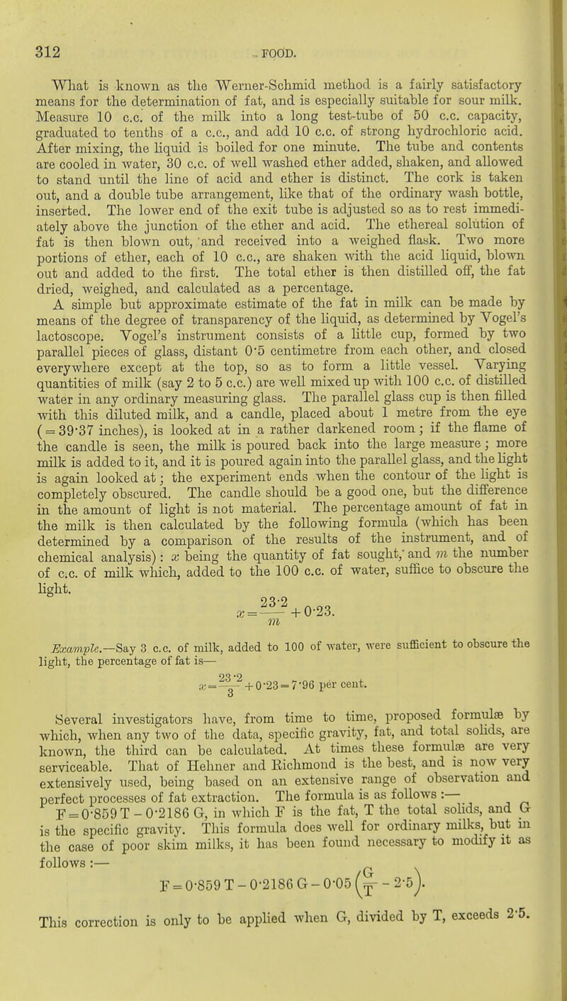 Wliat is known as the Werner-Schmid metliod is a fairly satisfactory- means for the determination of fat, and is especially suitahle for sour milk. Measure 10 c.c. of the milk into a long test-tube of 50 c.c. capacity, graduated to tenths of a c.c, and add 10 c.c. of strong hydrochloric acid. After mixing, the liquid is boiled for one minute. The tube and contents are cooled in water, 30 c.c. of well washed ether added, shaken, and allowed to stand until the line of acid and ether is distinct. The cork is taken out, and a double tube arrangement, like that of the ordinary wash bottle, inserted. The lower end of the exit tube is adjusted so as to rest immedi- ately above the junction of the ether and acid. The ethereal solution of fat is then blown out, and received into a weighed flask. Two more portions of ether, each of 10 c.c, are shaken with the acid Hquid, blown out and added to the first. The total ether is then distilled off, the fat dried, weighed, and calculated as a percentage. A simple but approximate estimate of the fat in milk can be made by means of the degree of transparency of the hquid, as determined by Vogel's lactoscope. Yogel's instrument consists of a little cup, formed by two parallel pieces of glass, distant 0*5 centimetre from each other, and closed everywhere except at the top, so as to form a little vessel. Varying quantities of milk (say 2 to 5 c.c.) are well mixed up Avith 100 c.c of distilled water in any ordinary measuring glass. The parallel glass cup is then filled with this diluted milk, and a candle, placed about 1 metre from the eye ( = 39-37 inches), is looked at in a rather darkened room; if the flame of the candle is seen, the milk is poured back into the large measure; more milk is added to it, and it is poured again into the parallel glass, and the light is again looked at; the experiment ends when the contour of the hght is completely obscured. The candle should be a good one, but the difierence in the amount of light is not material. The percentage amount of fat in the milk is then calculated by the following formula (which has been determined by a comparison of the results of the instrument, and of chemical analysis): x being the quantity of fat sought, and m the number of c.c. of milk wliich, added to the 100 c.c of water, suffice to obscure the hght. m Example—&a.j 3 c.c. of milk, added to 100 of water, were sufficient to obscure the light, the percentage of fat is— .r==^ -h 0-23 = 7-96 per cent. Several investigators have, from time to time, proposed formulae by which, when any tAvo of the data, specific gravity, fat, and total sohds, are known, the third can be calculated. At times these formulae are very serviceable. That of Hehner and Richmond is the best, and is now very extensively used, being based on an extensive range of observation and perfect processes of fat extraction. The formula is as follows :— F = 0-859 T-0-2186 G, in which F is the fat, T the total sohds, and G is the specific gravity. This formula does well for ordinary milks, but in the case of poor skim milks, it has been found necessary to modify it as follows:— C \ F = 0-859 T - 0-2186 G - 0-05 - 2-5 j. This correction is only to be applied when G, divided by T, exceeds 2-5.