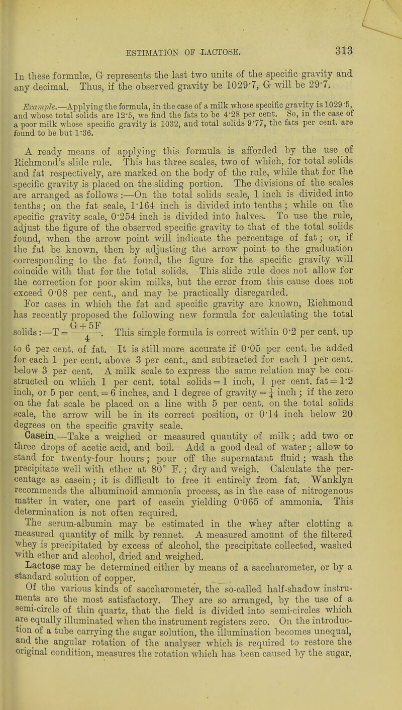In these formulae, G represents the last two units of the specific gravity and any decimal. Thus, if the observed gravity be 1029-7, G will be 29-7. Example.—Applying the formula, in the case of a milk whose specific gravity is 1029 -5, and whose total solids are 12-5, we find the fats to be 4-28 per cent. So, in the case of a poor milk whose specific gravity is 1032, and total solids 977, the faCs per cent, are found to be but 1 Se. A ready means of applying this formula is afforded by the use ^ of Richmond's slide rule. This has three scales, two of which, for total solids and fat respectively, are marked on the body of the rule, while that for the specific gravity is placed on the sliding portion. The divisions of the scales are arranged as follows :—On the total soHds scale, 1 inch is divided into tenths; on the fat scale, 1164 inch is divided into tenths; while on the specific gravity scale, 0*254 inch is divided into halves. To use the rule, adjust the figure of the observed specific gravity to that of the total solids found, when the arrow point will indicate the percentage of fat; or, if the fat be known, then by adjusting the arrow point to the graduation corresponding to the fat found, the figure for the specific gravity will coincide with that for the total solids. This shde rule does not allow for the correction for poor skim milks, but the error from this cause does not exceed 0'08 per cent., and may be practically disregarded. Por cases in which the fat and specific gravity are known, Eichmond has recently proposed the following new formula for calculating the total G + 5F solids :—T = —^—. This simple formula is correct within 0*2 per cent, up to 6 per cent, of fat. It is still more accurate if 005 per cent, be added for each 1 per cent, above 3 per cent., and subtracted for each 1 per cent, below 3 per cent. A milk scale to express the same relation may be con- structed on wliich 1 per cent, total soHds=l inch, 1 per cent. fat=l'2 inch, or 5 per cent. = 6 inches, and 1 degree of gravity = \ inch ; if the zero on the fat scale be placed on a line with 5 per cent, on the total sohds scale, the arrow will be in its correct position, or 0'14r inch below 20 degrees on the specific gravity scale. Casein.—Take a weighed or measured quantity of milk; add two or three drops of acetic acid, and boil. Add a good deal of water; allow to stand for twenty-four hours; pour ofi the supernatant fluid; wash the precipitate well with ether at 80° F.; dry and weigh. Calculate the per- centage as casein; it is difficult to free it entirely from fat. Wanklyn recommends the albuminoid ammonia process, as in the case of nitrogenous matter in water, one part of casein yielding 0'065 of ammonia. Tliis determination is not often required. The serum-albumin may be estimated in the whey after clotting a measured quantity of milk by rennet. A measured amount of the filtered ■whey is precipitated by excess of alcohol, the precipitate collected, washed ^vith ether and alcohol, dried and weighed. Lactose may be determined either by means of a saccharometer, or by a standard solution of copper. Of the various kinds of saccharometer, the so-called half-shadow instru- ments are the most satisfactory. They are so arranged, by the use of a semi-circle of thin quartz, that the field is divided into semi-circles whicli are equally illuminated when the instrument registers zero. On the introduc- tion of a tube carrying the sugar solution, the illumination becomes unequal, and the angular rotation of the analyser which is required to restore the original condition, measures the rotation which has been caused by the sugar.