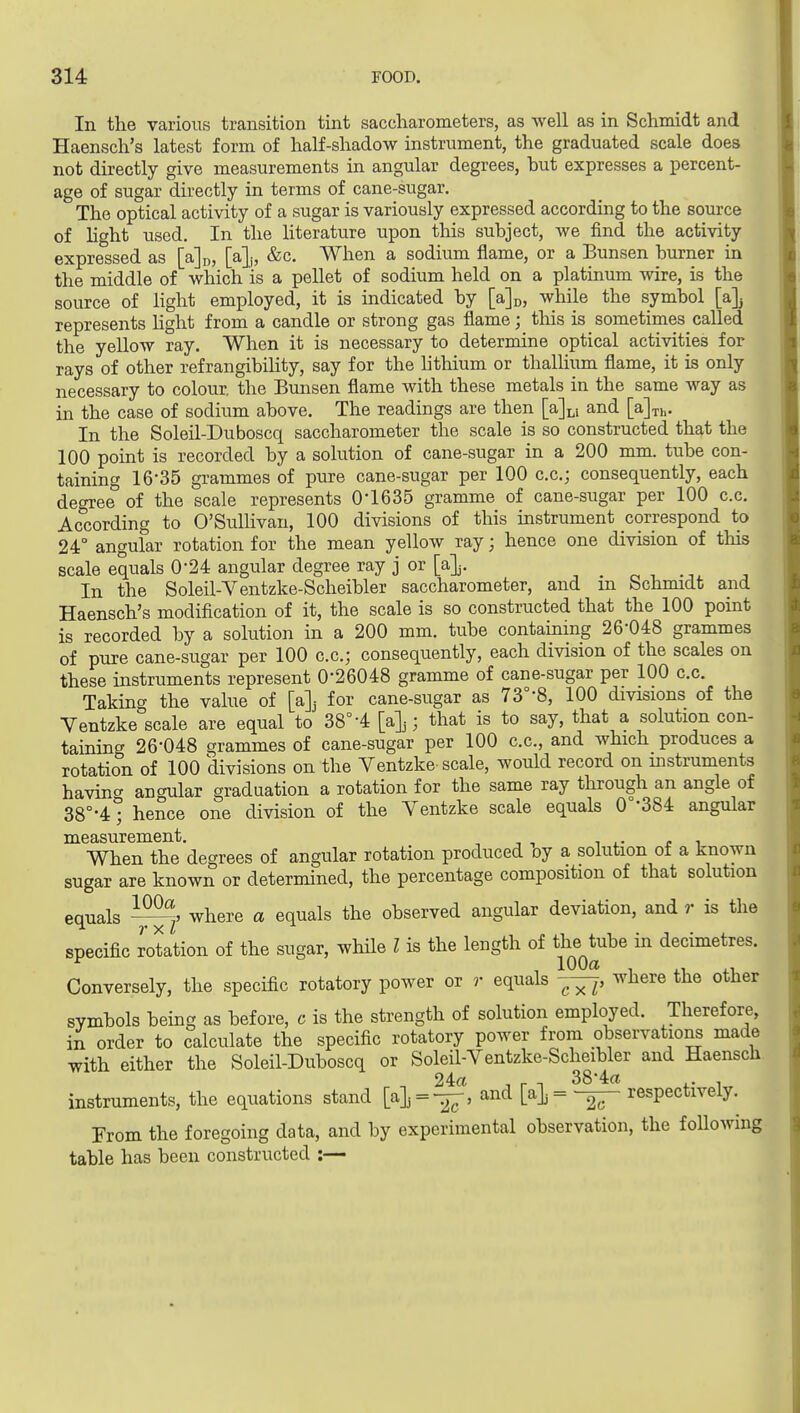 In the various transition tint saccharometers, as well as in Schmidt and Haensch's latest form of half-shadow instrument, the graduated scale does not directly give measurements in angular degrees, but expresses a percent- age of sugar directly in terms of cane-sugar. The optical activity of a sugar is variously expressed according to the source of light used. In the hterature upon this subject, we find the activity expressed as [ajo, [a];, &c. When a sodium flame, or a Bunsen burner in the middle of which is a pellet of sodium held on a platinum wire, is the source of Hght employed, it is indicated by [aj^, while the symbol [a]j represents Ught from a candle or strong gas flame; this is sometimes called the yellow ray. When it is necessary to determine optical activities for rays of other refrangibility, say for the hthium or thallium flame, it is only necessary to colour the Bunsen flame with these metals in the same way as in the case of sodium above. The readings are then [a]Li and [a]Th. In the Soleil-Duboscq saccharometer the scale is so constructed that the 100 point is recorded by a solution of cane-sugar in a 200 mm. tube con- taining 16-35 grammes of pure cane-sugar per 100 c.c; consequently, each degree of the scale represents 0-1635 gramme of cane-sugar per 100 c.c. According to O'Sullivan, 100 divisions of this instrument correspond to 24° angular rotation for the mean yellow ray; hence one division of this scale equals 0-24 angular degree ray j or [a]j. -, . ^ -^^ j In the Soleil-Ventzke-Scheibler saccharometer, and m bchmidt and Haensch's modification of it, the scale is so constructed that the 100 point is recorded by a solution in a 200 mm. tube containing 26-048 grammes of pure cane-sugar per 100 c.c; consequently, each division of the scales on these instruments represent 0-26048 gramme of cane-sugar per 100 c.c. Taking the vahie of [a]j for cane-sugar as 73°-8, 100 divisions of the Yentzke scale are equal to 38°-4 [a]j; that is to say, that a solution con- taining 26-048 grammes of cane-sugar per 100 c.c, and which produces a rotation of 100 divisions on the Ventzke scale, would record on uistruments having angular graduation a rotation for the same ray through an angle of 38°-4; hence one division of the Ventzke scale equals 0°-384 angular measurement. , , •, i .• r i When the degrees of angular rotation produced oy a solution of a known sugar are known or determined, the percentage composition of that solution equals where a equals the observed angular deviation, and r is the specific dotation of the sugar, wMle I is the length of ^^^^^^^^ decimetres. Conversely, the specific rotatory power or r equals where the other symbols being as before, c is the strength of solution employed. Therefore, in order to calculate the specific rotatory power from observations made with either the Soleil-Duboscq or Soleil-Ventzke-Scheibler and Haensch 24(1 , r n 38-4(1 .. , instruments, the equations stand [a]j = -^, and respectively. From the foregoing data, and by experimental observation, the following table has been constructed :—
