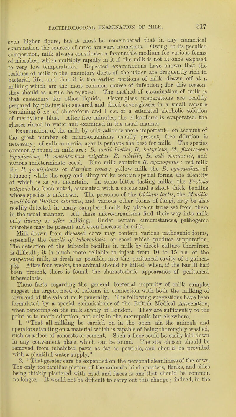 even higher figure, hut it must he rememhered that in any numerical examination the sources of error are very numerous. Owing to its pecuHar composition, millc always constitutes a favourable medium for various forms of microbes, which multiply rapidly in it if the milk is not at once exposed to very low temperatures. Kepeated examinations have shoAvn that the residues of milk in the excretory ducts of the udder are frequently rich in bacterial Hfe, and that it is the earher portions of milk drawn off at a milking which are the most common source of infection; for this reason, they should as a rule be rejected. The method of examination of milk is that customary for other liquids. Cover-glass preparations are readily prepared by placing the smeared and dried cover-glasses in a small capsule containing 5 c.c. of chloroform and 1 c.c. of a saturated alcohohc solution of methylene blue. After five minutes, the chloroform is evaporated, the glasses rinsed in water and examined in the usual manner. Examination of the milk by cultivation is more important; on account of the great number of micro-organisms usually present, free dilution is necessary; of culture media, agar is perhaps the best for milk. The species commonly found in milk are: B. acidi lactici, B. hutyricus, M. jiuovescena Uquefaciens, B. viesentericus vulgatus, B, sitbtilis, B. coli coimimnis, and various indeterminate cocci. Blue milk contains B. cyanogenus ; red milk the B. prodigiosus or Sarcina rosea; yellow milk the B. synxanthus of Fliigge; while the ropy and shmy milks contain special forms, the identity of which is as yet uncertain. In some bitter tasting milks, the Proteus vxdgaris has been noted, associated with a coccus and a short thick bacillus whose species is unknown. The presence of the Oidium lactis, the Monilia Candida or Oidium albicans, and various other forms of fungi, may be also readily detected in many samples of milk by plate cultures set from them in the usual manner. All these micro-organisms find their way into millc only during or after milking. Under certain circumstances, pathogenic microbes may be present and even increase in milk. Milk drawn from diseased cows may contain various pathogenic forms, especially the bacilli of tube)-cidosis, or cocci which produce suppuration. The detection of the tubercle bacillus in milk by direct culture therefrom is difi&cult; it is much more reliable to inject from 10 to 15 c.c. of the suspected milk, as fresh as possible, into the peritoneal cavity of a guinea- pig. After four weeks, the animal should be killed, when, if the bacilli had been present, there is found the characteristic appearance of peritoneal tuberculosis. These facts regarding the general bacterial impurity of milk samples suggest the urgent need of reforms in connection with both the milking of cows and of the sale of milk generally. The following suggestions have been formulated by a special commissioner of the British Medical Association, when reporting on the milk supply of London. They are sufficiently to the point as to merit adoption, not only in the metropolis but elsewhere. 1. That all milking be carried on in the open air, the animals and operators standing on a material which is capable of being thoroughly Avashed, such as a floor of concrete or cement. Such a floor could be easily laid down in any convenient place which can be found. The site chosen should bo removed from inhabited parts as far as possible, and should be provided with a plentiful water supply. 2. That greater care be expended on the personal cleanhness of tlie cows. The only too familiar picture of the animal's hind quarters, flanks, and sides being thickly plastered with mud and faeces is one that should be common no longer. It would not be difficult to carry out this change; indeed, in the