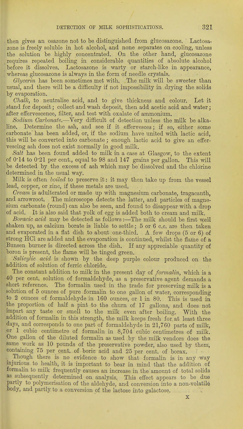 then gives an osazone not to be distinguished from glucosazone. Lactosa- zone is freely soluble in hot alcohol, and none separates on cooling, unless the solution be highly concentrated. On the other hand, glucosazone requires repeated boiling in considerable quantities of absolute alcohol before it dissolves. Lactosazone is warty or starch-like in appearance, whereas glucosazone is always in the form of needle crystals. Glycerin has been sometimes met with. The milk will be sweeter than usual, and there Avill be a difficulty if not impossibility in drying the solids by evaporation. Chalk, to neutralise acid, and to give tliickness and colour. Let it stand for deposit; collect and wash deposit, then add acetic acid and water; after effervescence, filter, and test with oxalate of ammonium. Sodium Carbonate.—Very difficult of detection unless the milk be alka- line. Determine the ash, and see if it effervesces; if so, either some carbonate has been added, or, if the sodium have united with lactic acid, this will be converted into carbonate; enough lactic acid to give an effer- vescing ash does not exist normally in good milk. Salt has been found added to milk in a case at Glasgow, to the extent of 0'14 to 021 per cent., equal to 98 and 147 grains per gallon. This will . be detected by the excess of ash which may be dissolved and the chlorine determined in the usual way. Milk is often boiled to preserve it: it may then take up from the vessel lead, copper, or zinc, if these metals are used. Cream is adulterated or made up with magnesium carbonate, tragacanth, and arrowroot. The microscope detects the latter, and particles of magne- sium carbonate (round) can also be seen, and found to disappear with a drop of acid. It is also said that yolk of egg is added both to cream and milk. Boracic acid may be detected as follows:—The milk should be first well shaken up, as calcium borate is liable to settle; 5 or 6 c.c. are then taken and evaporated in a flat dish to about. one-tliird. A few drops (5 or 6) of strong HCl are added and the evaporation is continued, whilst the flame of a Bunsen burner is directed across the dish. If any appreciable quantity of boron is present, the flame will be tinged green. Salicylic acid is shown by the deep purple colour produced on the addition of solution of ferric chloride. The constant addition to milk in the present day of formalin, which is a 40 per cent, solution of formaldehyde, as a preservative agent demands a short reference. The formalin used in the trade for preserving milk is a solution of 5 ounces of pure formahn to one gallon of water, corresponding to 2 ounces of formaldehyde in 160 ounces, or 1 in 80. This is used in the proportion of half a pint to the churn of 17 gallons, and does not impart any taste or smeU to the milk even after boiHng. With the addition of formalin in this strength, the milk keeps fresh for. at least three days, and corresponds to one part of formaldehyde in 21,760 parts of milk, or 1 cubic centimetre of formalin in 8,704 cubic centimetres of milk. One gallon of the diluted formahn as used by the milk vendors does the same work as 10 pounds of the preservative powder, also used by them, containing 75 per cent, of boric acid and 25 per cent, of borax. I • Though there is no evidence to show that formahn is in any 'Way injurious to health, it is important to bear in mind that the addition of formalin to milk frequently causes an increase in the amount of total solids as subsequently determined on analysis. This effect appears to be due partly to polymerisation of the aldehyde, and conversion into a non-volatile body, and partly to a conversion of the lactose into galactose. X