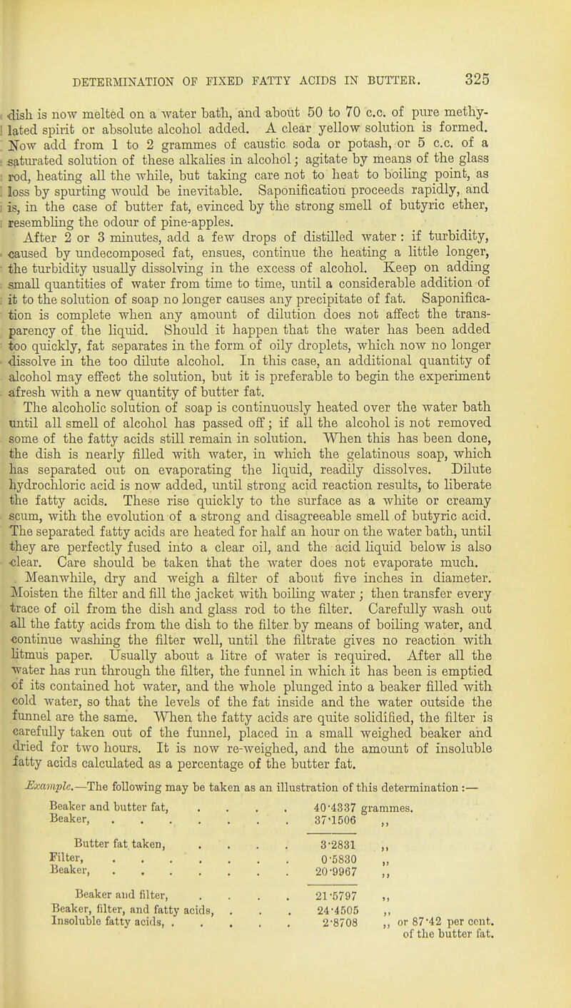 , dish is now melted on a water bath, and about 50 to 70 c.c. of pure methy- 1 lated spirit or absolute alcohol added. A clear yellow solution is formed. : Now add from 1 to 2 grammes of caustic soda or potash, or 5 c.c. of a - satmated solution of these alkahes in alcohol; agitate by means of the glass : rod, heating all the while, but taking care not to heat to boiling point, as : loss by spurting would be inevitable. Saponification proceeds rapidly, and i is, in the case of butter fat, evinced by the strong smell of butyric ether, ; resembhng the odour of pine-apples. After 2 or 3 minutes, add a few drops of distilled water : if turbidity, • <^used by undecomposed fat, ensues, continue the heating a little longer, ■ the turbidity usually dissolving in the excess of alcohol. Keep on adding . .small quantities of water from time to time, until a considerable addition of ; it to the solution of soap no longer causes any precipitate of fat. Saponifica- tion is complete when any amount of dilution does not affect the trans- parency of the liquid. Should it happen that the water has been added too quickly, fat separates in the form of oily droplets, which now no longer dissolve in the too dilute alcohol. In this case, an additional quantity of alcohol may effect the solution, but it is preferable to begin the experiment . afresh with a new quantity of butter fat. The alcoholic solution of soap is continuously heated over the water bath until all smell of alcohol has passed off; if all the alcohol is not removed some of the fatty acids still remain in solution. When this has been done, the dish is nearly filled with water, in which the gelatinous soap, which has separated out on evaporating the liquid, readily dissolves. Dilute hydrochloric acid is now added, until strong acid reaction results, to liberate the fatty acids. These rise quickly to the surface as a white or creamy scum, with the evolution of a strong and disagreeable smell of butyric acid. The separated fatty acids are heated for half an hour on the water bath, until they are perfectly fused into a clear oil, and the acid Hquid below is also •clear. Care should be taken that the water does not evaporate much. . Meanwhile, dry and weigh a filter of about five inches in diameter. Moisten the filter and fill the jacket with boiling water ; then transfer every trace of oil from the dish and glass rod to the filter. Carefully wash out all the fatty acids from the dish to the filter by means of boiling water, and <5ontinue wasliing the filter well, until the filtrate gives no reaction with litmus paper. Usually about a litre of water is required. After all the water has run through the filter, the funnel in which it has been is emptied of its contained hot water, and the whole plunged into a beaker filled with cold water, so that the levels of the fat inside and the water outside the funnel are the same. When the fatty acids are quite solidified, the filter is carefully taken out of the funnel, placed in a small weighed beaker and dried for two hours. It is now re-weighed, and the amount of insoluble iatty acids calculated as a percentage of the butter fat. JSxample,—The following may be taken as an illustration of this determination :— Beaker and butter fat, .... 40'4337 grammes. Beaker, . . . . . , . 37'1506 Butter fat taken, . . . . 3*2831 ,, Filter, 0'5830 „ Beaker 20'9967 Beaker and filter, .... 21-5797 ,, Beaker, filter, and fatty acids, . . . 24-4.'>05 ,, Insoluble fatty acids, 2*8708 ,, or 8742 per cent. of the butter fat.