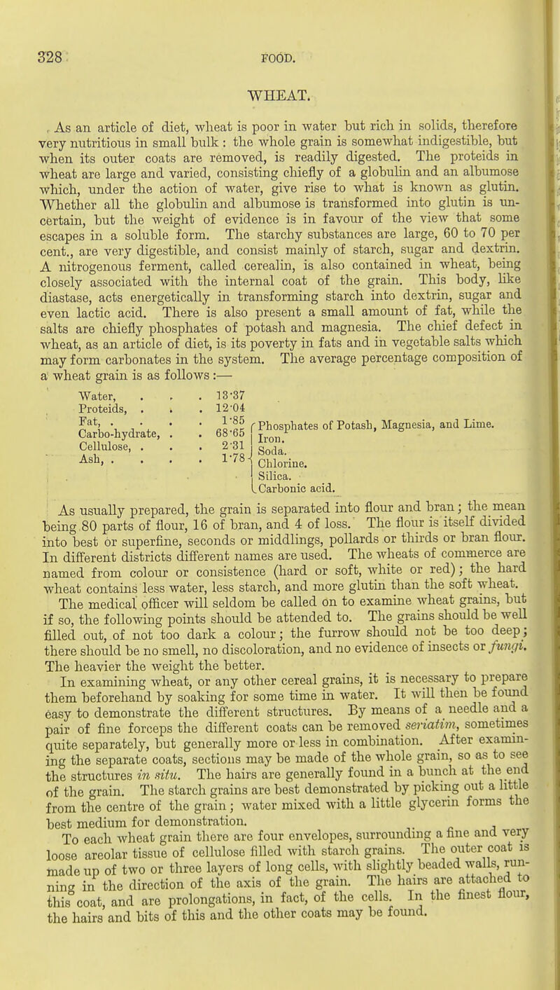 WHEAT. , As an article of diet, wlieat is poor in water but rich in solids, therefore very nutritious in small bulk : the whole grain is somewhat indigestible, but when its outer coats are removed, is readily digested. The proteids in wheat are large and varied, consisting chiefly of a globulin and an albumose which, under the action of water, give rise to what is known as glutin. ■^Vhether all the globuhn and albumose is transformed into glutin is xm- certain, but the weight of evidence is in favour of the view that some escapes in a soluble form. The starchy substances are large, 60 to 70 per cent., are very digestible, and consist mainly of starch, sugar and dextrin. A nitrogenous ferment, called cerealin, is also contained in wheat, being closely associated with the internal coat of the grain. This body, like diastase, acts energetically in transforming starch into dextrin, sugar and even lactic acid. There is also present a small amount of fat, while the salts are chiefly phosphates of potash and magnesia. The cliief defect in wheat, as an article of diet, is its poverty in fats and in vegetable salts which may form carbonates in the system. The average percentage composition of a wheat grain is as follows:— Water, . 13-37 Proteids, . . . 12-04 Fat, . . 1-85 Carbo-hydrate, . . 68-65 Cellulose, . . 2-31 Ash, . . . . 1-78- Iron. Soda. Chlorine. Silica. ^Carbonic acid. As usually prepared, the grain is separated into flour and bran; the mean being 80 parts of flour, 16 of bran, and 4 of loss. The flour is itself divided into best or superfine, seconds or middlings, pollards or tliirds or bran flour. In different districts different names are used. The wheats of commerce are named from colour or consistence (hard or soft, white or red); the hard wheat contains less water, less starch, and more glutin than the soft wheat. The medical officer will seldom be called on to examine wheat grains, but if so, the following points should be attended to. The grains should be well filled out, of not too dark a colour; the furrow should not be too deep; there should be no smell, no discoloration, and no evidence of insects ov fmuiu The heavier the weight the better. In examining wheat, or any other cereal grains, it is necessary to prepare them beforehand by soaking for some time in water. It will then be fomid easy to demonstrate the different structures. By means of a needle and a pair of fine forceps the different coats can be removed seriatim, sometimes quite separately, but generally more or less in combination. After examin- ing the separate coats, sections may be made of the whole grain, so as to see the structures in situ. The hairs are generally found in a bunch at the end of the c^rain. The starch grains are best demonstrated by picking out a little from the centre of the grain; water mixed with a little glycerin forms the best medium for demonstration. To each wheat grain there are four envelopes, surrounding a fine and very loose areolar tissue of cellulose filled with starcli grains. The outer coat is inade up of two or three layers of long cells, with slightly beaded walls, run- ning in the direction of the axis of the grain. The hairs are attached to this°coat, and are prolongations, in fact, of the cells. In the finest flour, the hairs and bits of this and the other coats may be found.