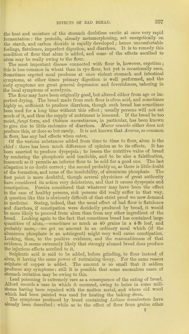 the heat and moisture of the stomach doubtless excite at once very rapid fermentation : the proteids, already metamorphosing, act energetically on the starch, and carbon dioxide is rapidly developed; hence uncomfortable feelings, flatulence, imperfect digestion, and diarrhoea. It is to remedy this condition of flour that alum is added, and some of the efiects ascribed to alum may be really owing to the flour. The most important disease connected with flour is, however, ergotism; tills is less common in wheat than in rye flour, but yet is occasionally seen. Sometimes ergoted meal produces at once violent stomach and intestinal symptoms, at other times primary digestion is well performed, and the early symptoms are great general depression and feverishness, ushering in the local symptoms of acrodynia. The flour may have been originally good, but altered either from age or im- perfect drying. The bread made from such flour is often acid, and sometimes highly so, sufficient to produce diarrhoea, though such bread has sometimes been used for a long time without this effect; usually persons will not eat much of it, and thus the supply of nutriment is lessened. If the bread be too moist, fungi form, and Oidium aurantiacum, in particular, has been known to give rise to little endemics of diarrhoea. Mucor muceclo either does not produce this, or does so but rarely. It is not known that Acarus, so common in flour, has any bad effects when eaten. Of the various substances added from time to time to flour, alum is the chief : there has been much difference of opinion as to its effects. It has been asserted to produce dyspepsia; to lessen the nutritive value of bread by rendering the phosphoric acid insoluble, and to be also a falsification, inasmuch as it permits an inferior flour to be sold for a good one. The last allegation is no doubt correct; the second probably so, as there is little doubt of the formation, and none of the insolubility, of aluminum phosphate. The first point is more doubtful, though several physicians of great authority have considered its action very deleterious, and that it causes dyspepsia and constipation. Pereira considered that whatever may have been the effect in the case of healthy persons, sick persons did really suffer in that way. A question like this is obviously difficult of that strict proof we now demand in medicine. Seeing, indeed, that the usual effect of bad flour is flatulence and diarrhcEa, if constipation were decidedly produced by bread, it would be more likely to proceed from alum than from any other ingredient of the bread. Looking again to the fact that sometimes bread has contained large quantities of alum,—sometimes as much as 40 grains in a 4-ib loaf, and probably more,—we get an amount in an ordinary meal which (if the aluminum phosphate is an astringent) might very well cause constipation. Looking, then, to the positive evidence, and the reasonableness of that evidence, it seems extremely likely that strongly alumed bread does produce the injurious effects ascribed to it. Sulphuric acid is said to be added, before grinding, to flour instead _ of alum, it having the same power of restraining decay. For the same reason sulphate of copper is added. The amount is so small that it seldom produces any symptoms: still it is possible that some anomalous cases of stomach irritation may be owing to this. Lead poisoning is extremely rare as a consequence of the eating of bread. Alford records a case in which it occurred, owing to holes in some mill- stones having been repaired with the molten metal, and where old wood which had been painted was used for heating the baking oven. The symptoms produced by bread containing Lolium temulentum have already been described: while as to the effect of flour from grains other Y