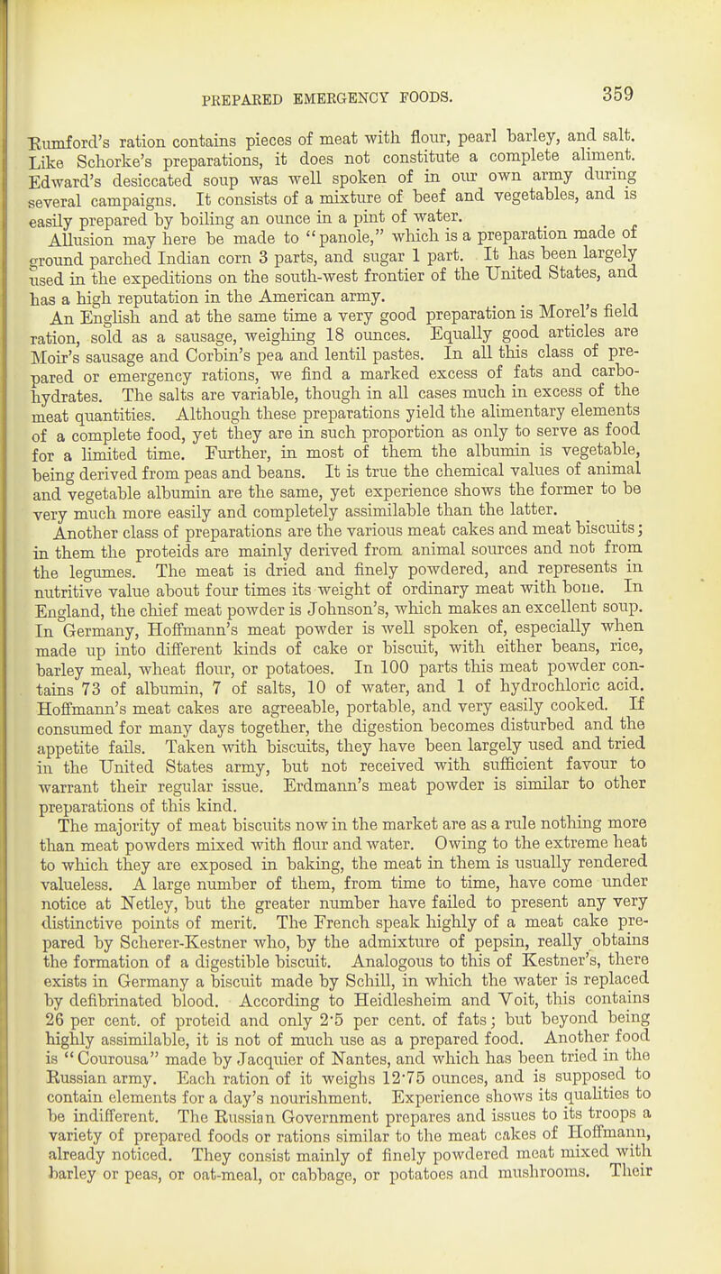 PEEPAKED EMERGENCY FOODS. Eumford's ration contains pieces of meat with flour, pearl barley, and salt. Like Schorke's preparations, it does not constitute a complete aliment. Edward's desiccated soup was well spoken of in our own army during several campaigns. It consists of a mixture of beef and vegetables, and is easUy prepared by boiling an ounce in a pint of water. Allusion may here be made to panole, which is a preparation made of ground parched Indian corn 3 parts, and sugar 1 part. It has been largely used in the expeditions on the south-west frontier of the United States, and has a high reputation in the American army. An Enghsh and at the same time a very good preparation is Morel's field ration, sold as a sausage, weighing 18 ounces. Equally good articles are Moir's sausage and Corbin's pea and lentil pastes. In all tliis class of pre- pared or emergency rations, we find a marked excess of fats and carbo- hydrates. The salts are variable, though in all cases much in excess of the meat quantities. Although these preparations yield the alimentary elements of a complete food, yet they are in such proportion as only to serve as food for a limited time. Further, in most of them the albumin is vegetable, being derived from peas and beans. It is true the chemical values of animal and vegetable albumin are the same, yet experience shows the former to be very much more easily and completely assimilable than the latter. Another class of preparations are the various meat cakes and meat biscuits; in them the proteids are mainly derived from animal sources and not from the legumes. The meat is dried and finely powdered, and represents in nutritive value about four times its weight of ordinary meat with bone. In England, the chief meat powder is Johnson's, which makes an excellent soup. In Germany, Hofimann's meat powder is well spoken of, especially when made up into different kinds of cake or biscuit, with either beans, rice, barley meal, wheat flour, or potatoes. In 100 parts this meat powder con- tains 73 of albumin, 7 of salts, 10 of water, and 1 of hydrochloric acid. Hoffmann's meat cakes are agreeable, portable, and very easily cooked. If consumed for many days together, the digestion becomes disturbed and the appetite fails. Taken with biscuits, they have been largely used and tried in the United States army, but not received with sufiicient favour to warrant their regular issue. Erdmann's meat powder is similar to other preparations of this kind. The majority of meat biscuits now in the market are as a rule nothing more than meat powders mixed with flour and water. Owing to the extreme heat to which they are exposed in baking, the meat in them is usually rendered valueless. A large number of them, from time to time, have come under notice at Netley, but the greater number have failed to present any very distinctive points of merit. The French speak highly of a meat cake pre- pared by Scherer-Kestner who, by the admixture of pepsin, really obtains the formation of a digestible biscuit. Analogous to this of Kestner's, there exists in Germany a biscuit made by Schill, in which the water is replaced by defibrinated blood. According to Heidlesheim and Voit, this contains 26 per cent, of proteid and only 2-5 per cent, of fats; but beyond being highly assimilable, it is not of much use as a prepared food. Another food is  Courousa made by Jacquier of Nantes, and which has been tried in the Russian army. Each ration of it weighs 1275 ounces, and is supposed to contain elements for a day's nourishment. Experience shows its quaUties to be indifferent. The Russian Government prepares and issues to its troops a variety of prepared foods or rations similar to the meat cakes of Hoffmann, already noticed. They consist mainly of finely powdered meat mixed with barley or peas, or oat-meal, or cabbage, or potatoes and mushrooms. Their