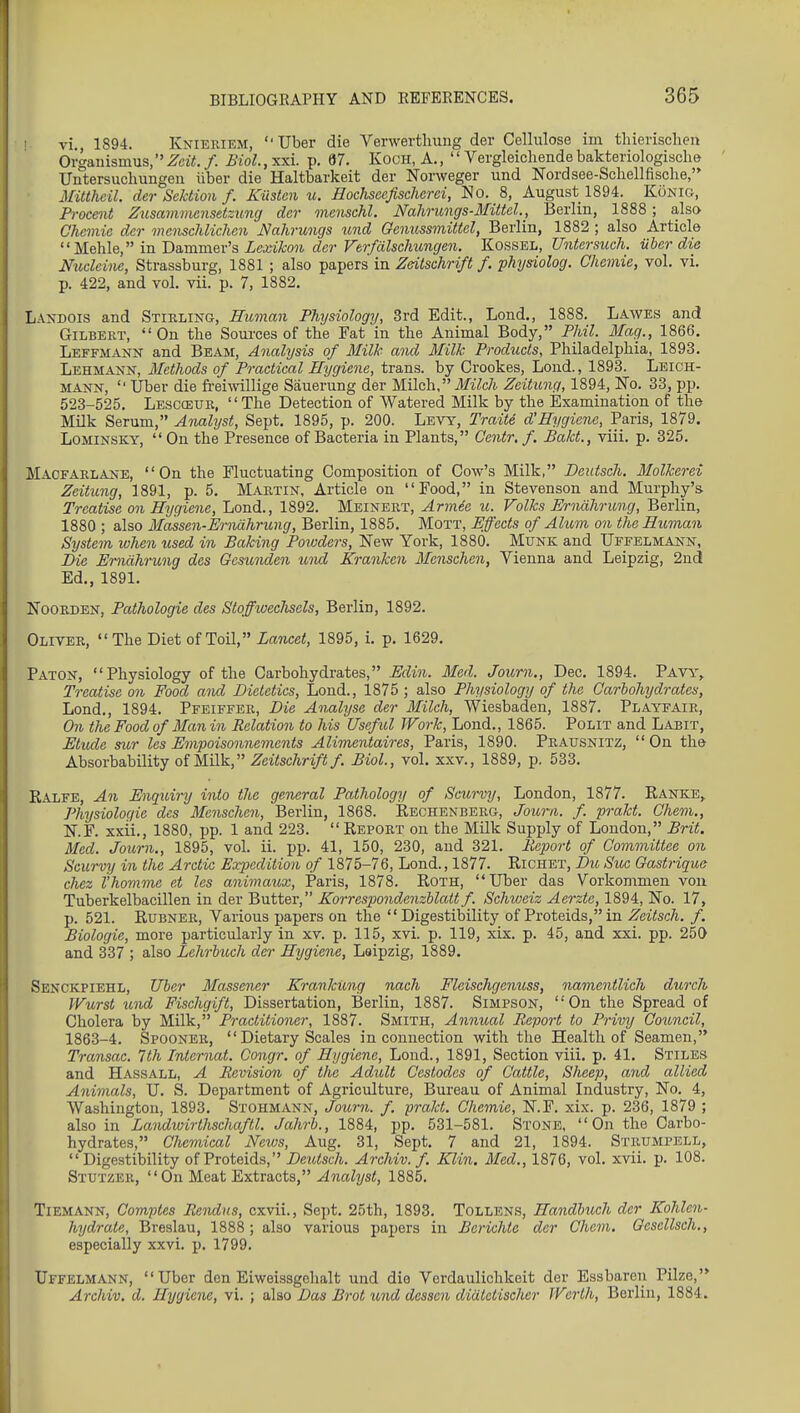 vi., 1894. Knieriem, Tiber die Verwertluing der Cellulose im thierisclieu Oi'ganismus, Zeit. f. Biol., xxi. p. 67. KocH, A.,  Vergleichende bakteriologisclie Uutersuchungen liber die Haltbarkeit der Norweger und Nordsee-Schellfische, Mitthcil. der Scktion f. Kiistcn u. Hodiscefischcrei, No. 8, August 1894. Konig, Procent Zusammcnsetzung der menschl. Nahrungs-Mittel., Berlin, 1888 ; also Chcmie der memchlichen Nahrungs und Qenussmittel, Berlin, 1882 ; also Article in JiasamQx'a Lexikon der Verfdlschimgen. Kossel, Untersuch. iihcr die Nudcine, Strassburg, 1881 ; also papers in Zdtschrift f. physiolog. Chemie, vol. vi. p. 422, and vol. vii. p. 7, 1882. Landois and Stirling, Human Physiology, 3rd Edit., Lond., 1888. Lawes and Gilbert, On the Sources of the Fat in the Animal Body, PMl. Mag., 1866. Leffmann and Beam, Analysis of Milk and Milk Products, Philadelphia, 1893. Lehmann, Methods of Practical Hygiene, trans, by Crookes, Lond., 1893. Leich- MANN, '■ Uber die freiwillige Sauerung der Wilch, Milch Zeitung, 1894, No. 33, pp. 523-525. Lescceur, The Detection of Watered Milk by the Examination of the Milk Serum, Analyst, Sept. 1895, p. 200. Levy, TraitS d'Hygiene, Paris, 1879. LOMINSKY,  On the Presence of Bacteria in Plants, Centr, f. Bakt., viii. p. 325. Macfarlane, On the Fluctuating Composition of Cow's Milk, Deutsch. Molkerei Zeitung, 1891, p. 5, Martin. Article on Food, in Stevenson and Murphy's Treatise on Hygiene, Lond., 1892. Meinert, Armie u. Volks Erndhrung, Berlin, 1880 ; also Massen-Erniihrung, Berlin, 1885. Mott, Effects of Alum on the Human System when used in Baking Powders, New York, 1880. Munk and TJffelmann, Eie Erndhrung des Gesunden und Kranken Menschen, Vienna and Leipzig, 2n(i Ed., 1891. Noorden, Pathologic des Stoffwechsels, Berlin, 1892. Oliver, The Diet of Toil, Lancet, 1895, i. p. 1629. Paton, Physiology of the Carbohydrates, Ediii. Med. Joum., Dec. 1894. Pavt.% Treatise on Food and Dietetics, Lond., 1875 ; also Physiology of the Carbohydrates, Lond., 1894. Pfeiffer, Die Analyse der Milch, Wiesbaden, 1887. Playfair, On the Food of Man in Relation to his Useful Work, Lond., 1865. PoLiT and Labit, Etude sior les Empoisonnements Alimentaires, Paris, 1890. Prausnitz, On the Absorbability of Milk, .^e^^sc7l/•^7(!;/. Biol, vol. xxv., 1889, p. 533. Kalfe, An Enquiry into the general Pathology of Scurvy, London, 1877. Ranke,. Physiologic des Menschen, Berlin, 1868. Rechenberg, Joum. f. prakt. Ghem., N.F. xxii., 1880, pp. 1 and 223.  Report on the Milk Supply of London, Brit. Med. Joum., 1895, vol. ii. pp. 41, 150, 230, and 321. Report of Gommittee on Scurvy in the Arctic Erpedition of 1875-76, Lond., 1877. Richet, Dit Sue Gastrique chez i'homme et les animaux, Paris, 1878. Roth, Tiber das Vorkommen von Tuberkelbacillen in der Butter, Korrespondenzblait f. Schweiz Aerzte, 1894, No. 17, p. 521. Rubner, Various papers on the Digestibility of Proteids,in Zeitsch. f. Biologic, more particularly in xv. p. 115, xvi. p. 119, xix. p. 45, and xxi. pp. 250 and 337 ; also Lehrhuch der Hygiene, Leipzig, 1889. Senckpiehl, Uher Massener KrankUng nach Fleischgenuss, namentlich durch IVurst und Fischgift, Dissertation, Berlin, 1887. Simpson, On the Spread of Cholera by Milk, Practitioiur, 1887. Smith, Annual Report to Privy Council, 1863-4. Spooner,  Dietary Scales in connection with the Health of Seamen, Transac. 1th Internal. Congr, of Hygiene, Lond., 1891, Section viii. p. 41. Stiles and Hassall, A Revision of the Adult Cestodes of Cattle, Sheep, and allied Animals, TI. S. Department of Agriculture, Bureau of Animal Industry, No. 4, Washington, 1893. Stohmann, Joum. f. prakt. Chemie, N.F. xix. p. 236, 1879 ; also in Landwirthschaftl. Jahrh., 1884, pp. 531-581. Stone, On the Carbo- hydrates, Chemical Neivs, Aug. 31, Sept. 7 and 21, 1894. Strumpell, Digestibility of Proteids, Deictsch. Archiv. f. Klin. Med., 1876, vol. xvii. p. 108. Stutzer, On MG&t Extracts, Analyst, 1885. Tiemann, Comptes Rendus, cxvii., Sept. 25th, 1893. Tollen.s, Handhuch der Kohlen- hydrate, Breslau, 1888 ; also various papers in Berichte der Chem. Oesellsch., especially xxvi. p. 1799. TJffelmann, Tiber den Eiweissgehalt und die Verdaulichkeit der Essbaren Pilze,'* Archiv. d. Hygieiu, vi. ; also Das Brot und dessen didtetisclier Wcrth, Berlin, 1884.