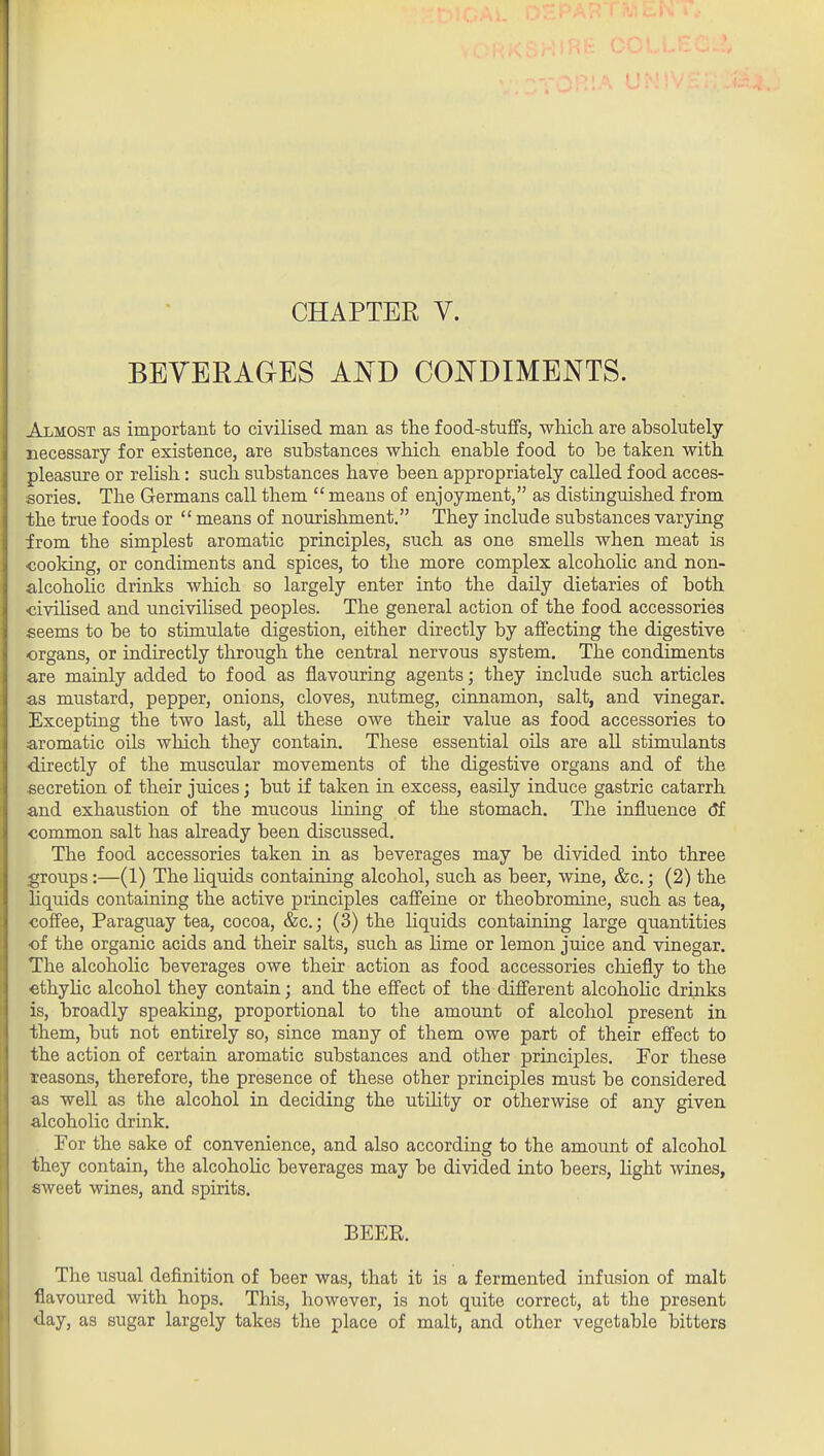 CHAPTER V. BEYERAGES AisTD CONDIMENTS. Almost as important to civilised man as the food-stuffs, which, are absolutely necessary for existence, are substances which enable food to be taken with pleasure or rehsh: such substances have been appropriately called food acces- sories. The Germans call them  means of enjoyment, as distinguished from the true foods or  means of nourishment. They include substances varying from the simplest aromatic principles, such as one smells when meat is cooking, or condiments and spices, to the more complex alcoholic and non- alcoholic drinks which so largely enter into the daily dietaries of both ■civilised and uncivilised peoples. The general action of the food accessories seems to be to stimulate digestion, either directly by affecting the digestive organs, or indirectly through the central nervous system. The condiments are mainly added to food as flavouring agents; they include such articles as mustard, pepper, onions, cloves, nutmeg, cinnamon, salt, and vinegar. Excepting the two last, all these owe their value as food accessories to aromatic oils which they contain. These essential oils are all stimulants •directly of the muscular movements of the digestive organs and of the secretion of their juices; but if taken in excess, easily induce gastric catarrh and exhaustion of the mucous lining of the stomach. The influence (Jf common salt has already been discussed. The food accessories taken in as beverages may be divided into three groups :—(1) The hquids containing alcohol, such as beer, wine, &c.; (2) the hquids containing the active principles caffeine or theobromine, such as tea, coffee, Paraguay tea, cocoa, &c.; (3) the liquids containing large quantities •of the organic acids and their salts, such as lime or lemon juice and vinegar. The alcoholic beverages owe their action as food accessories chiefly to the cthylic alcohol they contain; and the effect of the different alcohohc drinks is, broadly speaking, proportional to the amount of alcohol present in them, but not entirely so, since many of them owe part of their effect to the action of certain aromatic substances and other princij)les. For these reasons, therefore, the presence of these other principles must be considered as well as the alcohol in deciding the utihty or otherwise of any given alcoholic drink. For the sake of convenience, and also according to the amount of alcohol they contain, the alcoholic beverages may be divided into beers, light wines, sweet wines, and spirits. BEER. The usual definition of beer was, that it is a fermented infusion of malt flavoured with hops. This, however, is not quite correct, at the present day, as sugar largely takes the place of malt, and other vegetable bitters