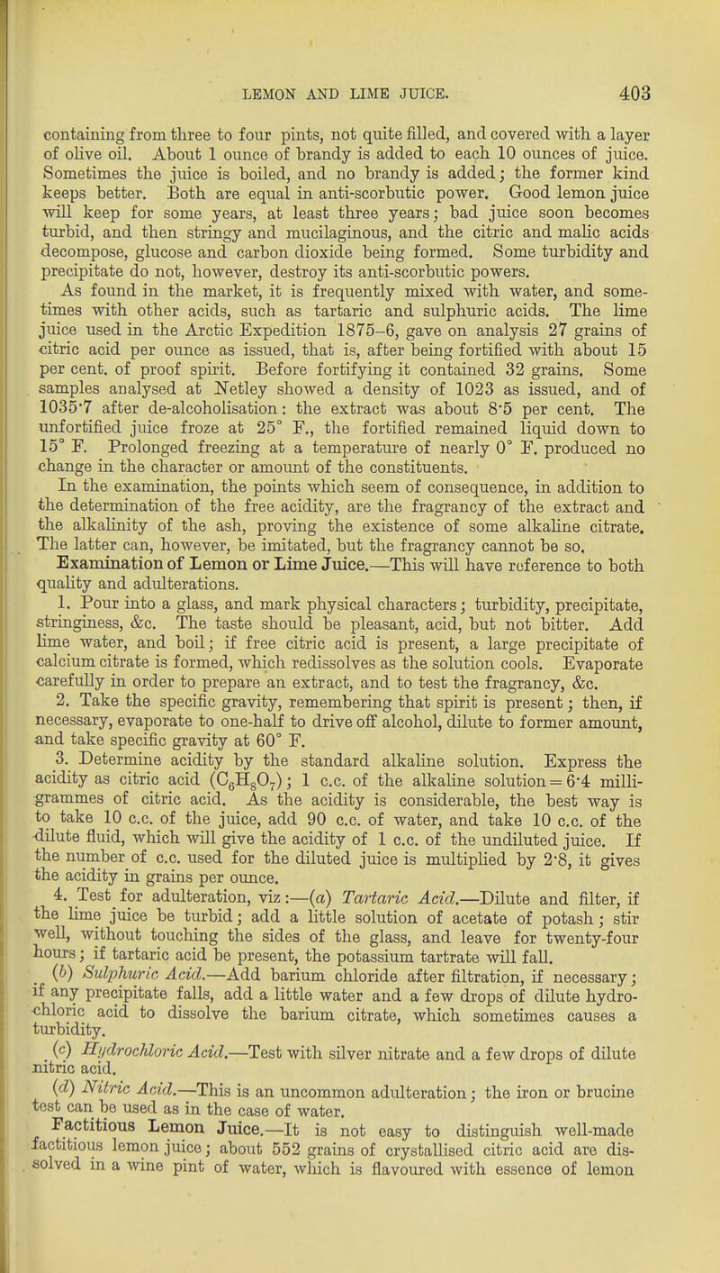 containing from three to four pints, not quite filled, and covered with a layer of oUve oil. About 1 ounce of brandy is added to each 10 ounces of juice. Sometimes the juice is boiled, and no brandy is added; the former kind keeps better. Both are equal in anti-scorbutic power. Good lemon juice will keep for some years, at least three years; bad juice soon becomes turbid, and then stringy and mucilaginous, and the citric and mahc acids decompose, glucose and carbon dioxide being formed. Some turbidity and precipitate do not, however, destroy its anti-scorbutic powers. As found in the market, it is frequently mixed with water, and some- times with other acids, such as tartaric and sulphuric acids. The lime juice used in the Arctic Expedition 1875-6, gave on analysis 27 grains of citric acid per ounce as issued, that is, after being fortified with about 15 per cent, of proof spu'it. Before fortifying it contained 32 grains. Some samples analysed at Netley showed a density of 1023 as issued, and of 10357 after de-alcoholisation: the extract was about 85 per cent. The unfortified juice froze at 25° F., the fortified remained liquid down to 15° F. Prolonged freezing at a temperature of nearly 0° F. produced no change in the character or amount of the constituents. In the examination, the points which seem of consequence, in addition to the determination of the free acidity, are the fragrancy of the extract and the alkahnity of the ash, proving the existence of some alkahne citrate. The latter can, however, be imitated, but the fragrancy cannot be so. Examination of Lemon or Lime Juice.—This will have reference to both quahty and adulterations. 1. Pour into a glass, and mark physical characters; turbidity, precipitate, stringiness, &c. The taste should be pleasant, acid, but not bitter. Add lime water, and boil; if free citric acid is present, a large precipitate of calcium citrate is formed, which redissolves as the solution cools. Evaporate carefully in order to prepare an extract, and to test the fragrancy, &c. 2. Take the specific gravity, remembering that spirit is present; then, if necessary, evaporate to one-half to drive off alcohol, dilute to former amount, and take specific gravity at 60° F. 3. Determine acidity by the standard alkahne solution. Express the acidity as citric acid (CgHgO^); 1 c.c. of the alkahne solution =6-4 milli- grammes of citric acid. As the acidity is considerable, the best way is to take 10 c.c. of the juice, add 90 c.c. of water, and take 10 c.c. of the -dilute fluid, which will give the acidity of 1 c.c. of the undiluted juice. If the nuraber of c.c. used for the diluted juice is multiphed by 2-8, it gives the acidity in grains per ounce. 4. Test for adulteration, viz:—(a) Tartaric Acid.—Dilute and filter, if the lime juice be turbid; add a little solution of acetate of potash; stir weU, without touching the sides of the glass, and leave for twenty-four Jiours; if tartaric acid be present, the potassium tartrate will fall. (6) Sulphuric Acid.—Add barium chloride after filtration, if necessary; if any precipitate falls, add a little water and a few drops of dilute hydro- chloric acid to dissolve the barium citrate, which sometimes causes a turbidity. (c) Hi/drochloric Acid.—Test with silver nitrate and a few drops of dilute nitric acid. (d) Nitric Acid.—This is an uncommon adulteration; the iron or brucine test can be used as in the case of water. Factitious Lemon Juice.—It is not easy to distinguish well-made factitious lemon juice; about 552 grains of crystallised citric acid are dis- solved in a wine pint of water, which is flavoured with essence of lemon