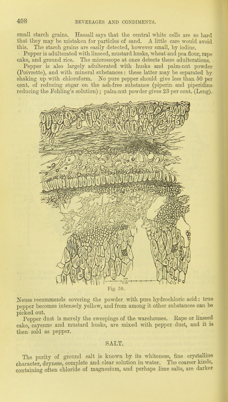 small starch grains. Hassall says that the central white cells are so hard that they may be mistaken for particles of sand. A httle care would avoid this. The starch grains are easily detected, however small, by iodine. Pepper is adulterated with linseed, mustard husks, wheat and pea flour, rape cake, and ground rice. The microscope at once detects these adulterations. Pepper is also largely adulterated with husks and palm-iiut powder (Poivrette), and with mineral substances : these latter may be separated by shaking up with chloroform. IS'o pure pepper should give less than 50 per cent, of reducing sugar on the ash-free substance (piperin and piperidine reducing the Pehling's solution); palm-nut powder gives 23 per cent. (Leng). Fig. 59. Neuss recommends covering the powder with pure hydrochloric acid: true pepper becomes intensely yellow, and from among it other substances can be picked out. Pepper dust is merely the sweepings of the warehouses. Eape or hnseed cake, cayenne and mustard husks, are mixed with pepper dust, and it is then sold as pepper. SALT. The purity of ground salt is known by its whiteness, fine crystalhne character, dryness, complete and clear solution in water. The coarser kinds, containing often chloride of magnesium, and perhaps lime salts, are darker