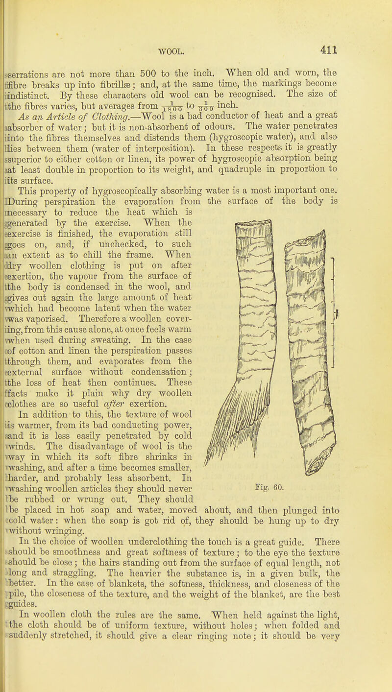 ■ ?serrations are not more than 500 to the inch. When old and worn, the tifibre breaks up into fibrillse; and, at the same time, the markings become iindistinct. By these characters old wool can be recognised. The size of i tthe fibres varies, but averages from xfot *° TSis i^^^^- As an Article of Clothing.—Wool is a bad conductor of heat and a great aabsorber of water; but it is non-absorbent of odours. The water penetrates iinto the fibres themselves and distends them (hygroscopic water), and also llies between them (water of interposition). In these respects it is greatly : ssuperior to either cotton or linen, its power of hygroscopic absorption being aat least double in proportion to its weight, and quadruple in proportion to , iits surface. This property of hygroscopically absorbing water is a most important one. IDuring perspiration the evaporation from the surface of the body is unecessary to reduce the heat which is , ggenerated by the exercise. When the I eexercise is finished, the evaporation still I goes on, and, if unchecked, to such j aan extent as to chill the frame. When I ddry woollen clotliing is put on after i eexertion, the vapour from the surface of i tthe body is condensed in the wool, and I ^ves out again the large amount of heat mhich had become latent when the water vwas vaporised. Therefore a woollen cover- ing, from tliis cause alone, at once feels warm \when used during sweating. In the case of cotton and Hnen the perspiration passes through them, and evaporates from the fxternal surface without condensation; ;the loss of heat then continues. These ffacts make it plain why dry woollen rclothes are so useful a/^e?' exertion. In addition to this, the texture of wool iis warmer, from its bad conducting power, and it is less easily penetrated by cold Avinds. The disadvantage of wool is the ^vsiJ in which its soft fibre shrinks in Avashing, and after a time becomes smaller, harder, and probably less absorbent. In ^vashing woollen articles they should never be rubbed or wrung out. They should 1)6 placed in hot soap and water, moved about, and then pliinged into cold water: when the soap is got rid of, they should be hung up to dry A'.'ithout wringing. i In the choice of woollen underclothing the touch is a great guide. There sshould be smoothness and great softness of texture; to the eye the texture Ifshould be close; the hairs standing out from the surface of equal length, not lilong and straggling. The heavier the substance is, in a given bulk, the bbetter. In the case of blankets, the softness, thickness, and closeness of the ppile, the closeness of the texture, and the weight of the blanket, are the best gguides. In woollen cloth the rules are the same. When held against the light, tthe cloth should be of uniform texture, without holes; when folded and ssuddenly stretched, it should give a clear ringing note; it should be very Fig. 60.