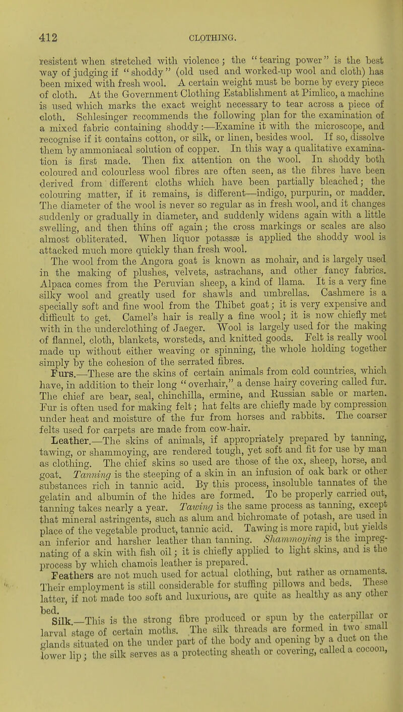 resistent when stretched with violence; the  tearing power is the best way of judging if  shoddy  (old used and worked-up wool and cloth) has been mixed with fresh wool. A certain weight must be borne by every piece of cloth. At the Government Clothing Establishment at Pimlico, a maclaine is used which marks the exact weight necessary to tear across a piece of cloth. Schlesinger recommends the followmg plan for the examination of a mixed fabric containing shoddy:—Examine it with the microscope, and recognise if it contains cotton, or silk, or linen, besides wool. If so, dissolve them by ammoniacal solution of copper. In this way a qualitative examina- tion is first made. Then fix attention on the wool. In shoddy both coloured and colourless wool fibres are often seen, as the fibres have been i^erived from different cloths which have been partially bleached; the colouring matter, if it remains, is difi'erent—indigo, purpurin, or madder. The diameter of the wool is never so regular as in fresh wool, and it changes suddenly or gradually in diameter, and suddenly widens again with a httle swelHng, and then thins ofi again; the cross markings or scales are also almost obhterated. When liquor potassse is apphed the shoddy wool is attacked much more quickly than fresh wool. The wool from the Angora goat is known as mohair, and is largely used in the making of plushes, velvets, astrachans, and other fancy fabrics. Alpaca comes from the Peruvian sheep, a kuad of llama. It is a very fine silky wool and greatly used for shawls and umbrellas. Cashmere is a specially soft and fine wool from the Thibet goat; it is very expensive and difficult to get. Camel's hair is really a fine avooI ; it is now cliiefly met with in the underclothing of Jaeger. Wool is largely used for the makmg of flannel, cloth, blankets, worsteds, and knitted goods. Felt is really wool made up without either weaving or spinnuig, the whole holding together simply by the cohesion of the serrated fibres. Furs. These are the skins of certain animals from cold countries, which have, in addition to their long  overhair, a dense hairy covering called fur. The chief are bear, seal, cMnchilla, ermine, and Eussian sable or marten. Eur is often used for making felt; hat felts are chiefly made by compression tmder heat and moisture of the fur from horses and rabbits. The coarser felts used for carpets are made from cow-hair. Leather.—The sldns of animals, if appropriately prepared by tannmg, tawing, or shammoying, are rendered tough, yet soft and fit for use by man as clothing. The chief skins so used are those of the ox, sheep, horse, and goat. Tanning is the steeping of a skin in an infusion of oak bark or other substances rich in tannic acid. By this process, insoluble tannates of the gelatin and albumin of the hides are formed. To be properly earned out, tanning takes nearly a year. Tatoing is the same process as tamiuig, except that mineral astringents, such as alum and bichromate of potash, are used in place of the vegetable product, tannic acid. Tawmg is more rapid, but yields an inferior and harsher leather than tanning. Shammoying is the impreg- nating of a skin with fish oil; it is chiefly appHed to light skins, and is the process by wliich chamois leather is prepared. Feathers are not much used for actual clothing, but rather as ornaments. Their employment is still considerable for stuffing pillows and beds. These latter, if not made too soft and luxurious, are quite as healthy as any other Silk —This is the strong fibre produced or spun by the caterpillar or larval 'stage of certain moths. The silk threads are formed i^/wo small glands situated on the under part of the body and opening by a duct on the lower lip; the silk serves as a protecting sheath or covering, called a cocoon,