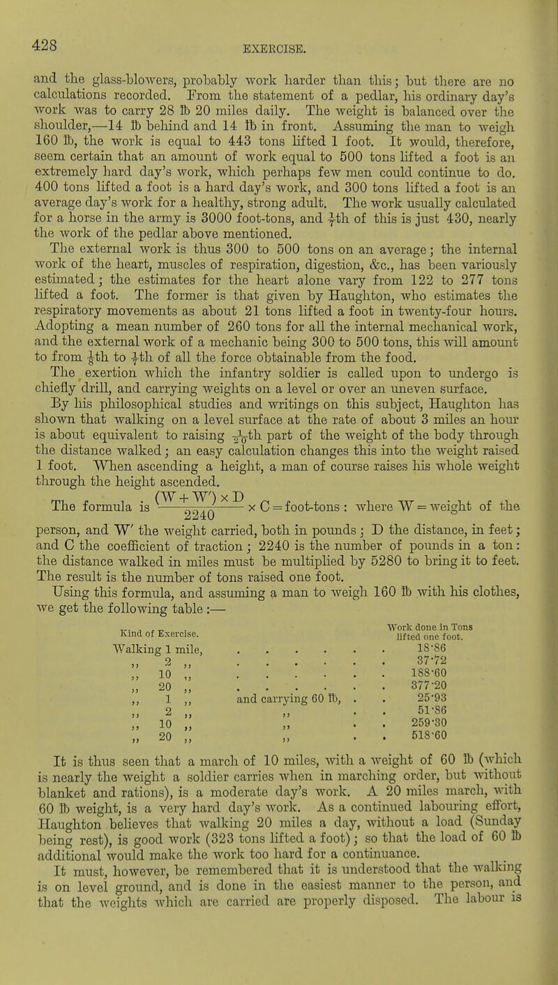 and the glass-bloAvers, probably work harder than this; but there are no calculations recorded. From the statement of a pedlar, his ordinary day's work was to carry 28 Bb 20 miles daily. The weight is balanced over the shoulder,—14 lb behind and 14 fb in front. Assuming the man to weigh 160 S), the work is equal to 443 tons Hfted 1 foot. It would, therefore, seem certain that an amount of work equal to 500 tons lifted a foot is an extremely hard day's work, which perhaps few men could continue to do. 400 tons lifted a foot is a hard day's work, and 300 tons lifted a foot is an average day's work for a healthy, strong adult. The work usually calculated for a horse in the army is 3000 foot-tons, and ^th of this is just 430, nearly the work of the pedlar above mentioned. The external work is thus 300 to 500 tons on an average; the internal work of the heart, muscles of respiration, digestion, &c., has been variously estimated; the estimates for the heart alone vary from 122 to 277 tons lifted a foot. The former is that given by Haughton, who estimates the respiratory movements as about 21 tons lifted a foot in twenty-four hours. Adopting a mean number of 260 tons for all the internal mechanical work, and the external work of a mechanic being 300 to 500 tons, this will amount to from -Jth to th of all the force obtainable from the food. The exertion which the infantry soldier is called upon to undergo is chiefly driU, and carrying weights on a level or over an uneven surface. By his philosophical studies and writings on this subject, Haughton has shown that walking on a level surface at the rate of about 3 miles an horn* is about equivalent to raising -^qUi part of the weight of the body through the distance walked; an easy calculation changes this into the weight raised 1 foot. When ascending a height, a man of course raises his whole weight through the height ascended. The formula is / x C = foot-tons : where W = weight of the 2240 person, and W the weight carried, both in pounds ; D the distance, in feet; and C the coefficient of traction; 2240 is the number of pounds in a ton: the distance walked in miles must be multiplied by 5280 to bring it to feet. The result is the number of tons raised one foot. Using this formula, and assuming a man to weigh 160 S) with his clothes, we get the following table :— r-- s, ,^ Work done in Tons Kind of Exercise. jifted one foot. 18-86 37-72 10 ;; .... 20 „ .... 1 ,, and carrying 60 IT), Walking 1 mile, 9 2 10 20 188-60 377-20 25-93 51-86 259-30 518-60 It is thus seen that a march of 10 miles, with a weight of 60 Bi (which is nearly the weight a soldier carries when in marching order, but without blanket and rations), is a moderate day's work. A 20 miles march, with 60 lb weight, is a very hard day's work. As a continued labouring effort, Haughton beheves that walking 20 miles a day, without a load (Sunday being rest), is good work (323 tons lifted a foot); so that the load of 60 lb additional would make the work too hard for a continuance. It must, however, be remembered that it is understood that the walking is on level ground, and is done in the easiest manner to the person, and that the weights which are carried are properly disposed. The labour is