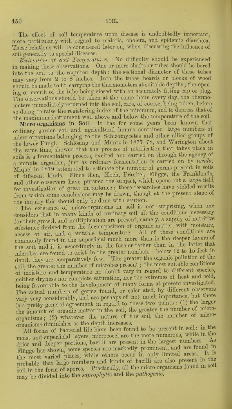 The effect of soil temperature upon disease is iindoubtedly important, more particularly with regard to malaria, cholera, and epidemic diarrhoea. These relations will be considered later on, when discussing the influence of soil generally to special diseases. Estimation of Soil Tem^oeratures.—ISTo difficulty should be experienced in making these observations. One or more shafts or tubes should be bored into the soil to the required depth : the sectional diameter of these tubes may vary from 2 to 8 inches. Into the tubes, boards or blocks of wood should be made to fit, carrying the thermometers at suitable depths; the open- inc or mouth of the tube being closed with an accurately fitting cap or plug. The observations should be taken at the same hour every day, the thermo- meters immediately returned into the soil, care, of course, being taken, before so doing, to raise the registering index of the minimum, and to depress that of the maximum instrument Avell above and below the temperature of the soil. Micro-organisms in Soil.—It has for some years been known that ordinary garden soil and agricultural humus contained large numbers of micro-organisms belonging to the Schizomycetes and other alhed groups of the lower Fungi. Schlosing and Muntz in 1877-78, and Warington about the same time, showed that the process of nitrification that takes place in soils is a fermentative process, excited and carried on through the agency of a minute organism, just as ordinary fermentation is carried on by torula. Miquel in 1879 attempted to estimate the number of germs present in soils of different kinds. Since then, Koch, Frankel, Fliigge, the Franklands, and other observers have pursued the subject, which opens out a large field for investigation of great importance : these researches have yielded results from which some conclusions may be drawn, though at the present stage of the inquiry this should only be done with caution. The existence of micro-organisms in soil is not surprising, when one considers that in many kinds of ordinary soil all the conditions necessary for their growth and multiplication are present, namely, a supply of nutritive substance derived from the decomposition of organic matter, with moisture, access of air, and a suitable temperature. All of these conditions are commonly found in the superficial much more than in the deeper layers of the soil, and it is accordingly in the former rather than m the latter that microbes are found to exist in the greater numbers : below 12 to 15 feet in depth they are comparatively few. The greater the organic pollution of the soil the greater the number of microbes present; the most suitable conditions of koisture and temperature no doubt vary in regard to different species, neither dryness nor complete saturation, nor the extremes of heat and cold, beinc' favourable to the development of many forms at present investigated. The actual numbers of germs found, or calculated, by different observers vary very considerably, and are perhaps of not much importance, but there is a pretty general agreement in regard to these two points : (1) the larger the amount of organic matter in the soil, the greater the number of micro- organisms ; (2) whatever the nature of the soil, the number of micro- organisms diminishes as the depth increases. ^ ■ ^.^ AH forms of bacterial life have been found to be present m soil: m the moist and superficial layers, micrococci are the more numerous, while in the drier and deeper portions, bacilli are present in the largest numbers. As Flusce has shown, some species are markedly prominent, and are found m the most varied places, while others occur in only limited areas _ it is nrobable that large numbers and kinds of bacilli are also present in the soil in the form of spores. Practically, all the micro-organisms found m sou may be divided into the saprophytic and the pathogeny.