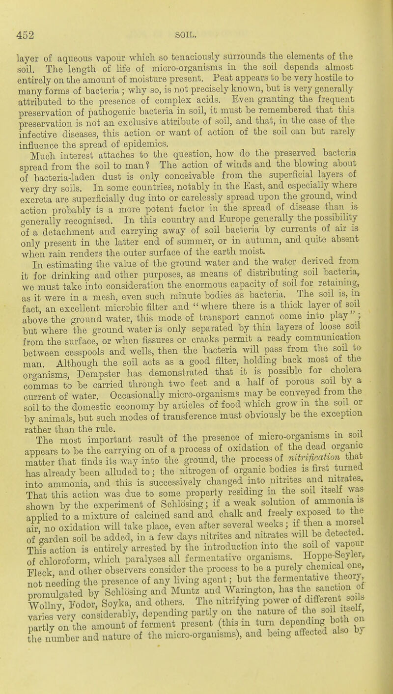 layer of aqueous vapour whicli so tenaciously surrounds the elements of tlie soil. Tlie length of life of micro-organisms in the soil depends almost entirely on the amount of moisture present. Peat appears to be very hostile to many forms of bacteria; why so, is not precisely known, but is very generally attributed to the presence of complex acids. Even granting the frequent preservation of pathogenic bacteria in soil, it must be remembered that this preservation is not an exclusive attribute of soil, and that, in the case of the infective diseases, this action or want of action of the soil can but rarely influence the spread of epidemics. Much interest attaches to the question, how do the preserved bacteria spread from the soil to man 1 The action of winds and the blowing about of bacteria-laden dust is only conceivable from the superficial layers of very dry soils. In some countries, notably in the East, and especially where excreta are superficially dug into or carelessly spread upon the ground, wmd action probably is a more potent factor in the spread of disease than is generally recognised. In this country and Europe generally the possibility of a detachment and carrying away of soil bacteria by currents of air is only present in the latter end of summer, or in autumn, and quite absent when rain renders the outer surface of the earth moist. In estimating the value of the ground water and the water derived from it for drinking and other purposes, as means of distributing soil bacteria, we must take into consideration the enormous capacity of soil for retaunng, as it were in a mesh, even such minute bodies as bacteria. The soil is, m fact, an excellent microbic filter and where there is a thick layer of soil above the ground water, tliis mode of transport cannot come into play | but where the ground water is only separated by thin layers of loose soil from the surface, or when fissures or cracks permit a ready communication between cesspools and wells, then the bacteria will pass from the soil to man Although the soH acts as a good filter, holding back most ot the organisms, Dempster has demonstrated that it is possible for cholera commas to be carried through two feet and a half of porous soil by a current of water. Occasionally micro-organisms may be conveyed from tJie soil to the domestic economy by articles of food which grow in the soil or by animals, but such modes of transference must obviously be the exception rather than the rule. . . . •, The most important result of the presence of micro-organisms m soiL appears to be the carrying on of a process of oxidation of the dead organic matter that finds its way into the ground, the i^mcess oi nitnficatio7i that has already been alluded to; the nitrogen of organic bodies is first turnea into ammonia, and this is successively changed into nitrites and nitrates. That this action was due to some property residing m the soil itselt was shown by the experiment of Schlosing; if a weak solution of ammoma is applied to a mixture of calcined sand and chalk and freely exposed to the air no oxidation will take place, even after several weeks; if then a morsel of warden soil be added, in a few days nitrites and nitrates will be detected This action is entirely arrested by the introduction into the soil of vapour of chloroform, which paralyses all fermentative organisms. Hoppe-beyiei,. Fleck and other observers consider the process to be a purely chemical one, Tint needins the presence of any livuig agent; but the fermentative theory, SromXated by Schlosing and Muntz and Warington, has the sanction of WoZy Eodox^ Soyka, and others. The nitrifying power of different soiU Iri s wy coiiideLbly, depending partly on the nature of the soil xtse^ Ltly on the amount of ferment present (this m ^^^^^ .^^^P^^^^ ^ by 1^ number and nature of the micro-organisms), and being affected also by