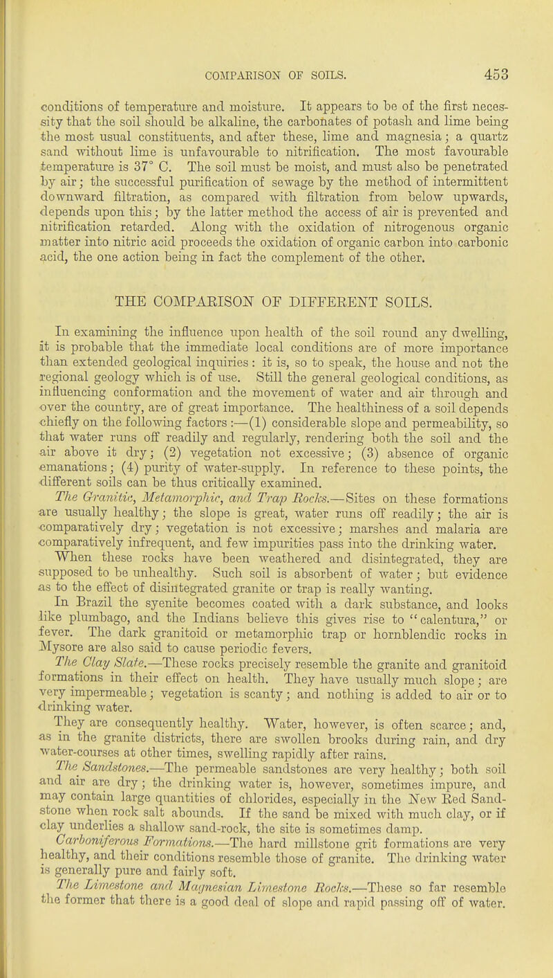 conditions of temperature and moisture. It appears to be of the first neces- sity that the soil sliould be allvahne, the carbonates of potash and lime being the most usual constituents, and after these, lime and magnesia; a quartz sand without lime is unfavourable to nitrification. The most favourable temperature is 37° C. The soil must be moist, and must also be penetrated by air; the successful purification of sewage by the method of intermittent downward filtration, as compared with filtration from below upwards, depends upon this; by the latter method the access of air is prevented and nitrification retarded. Along with the oxidation of nitrogenous organic matter into nitric acid proceeds the oxidation of organic carbon mto carbonic acid, the one action being in fact the complement of the other. THE COMPAEISOIT OF DIFFERENT SOILS. In examining the influence upon health of the soil round any dwelhng, at is probable that the immediate local conditions are of more importance than extended geological inquiries : it is, so to speak, the house and not the regional geology which is of use. Still the general geological conditions, as influencing conformation and the movement of water and air through and over the country, are of great importance. The healthiness of a soil depends ■chiefly on the following factors :—(1) considerable slope and permeability, so that water runs off readily and regularly, rendering both the soil and the air above it dry; (2) vegetation not excessive; (3) absence of organic emanations; (4) purity of water-supply. In reference to these points, the difi'erent soils can be thus critically examined. The Granitic, Metamorphir, and Trap Rocks.—Sites on these formations are usually healthy; the slope is great, water rims off readily; the air is ■comparatively dry; vegetation is not excessive; marshes and malaria are comparatively infrequent, and few impurities pass into the drinking water. When these rocks have been weathered and disintegrated, they are supposed to be unhealthy. Such soil is absorbent of water; but evidence as to the effect of disintegrated granite or trap is really wanting. In Brazil the syenite becomes coated with a dark substance, and looks like plumbago, and the Indians believe this gives rise to calentura, or fever. The dark granitoid or metamorphic trap or hornblendic rocks in Mysore are also said to cause periodic fevers. The Clay Slate.—These rocks precisely resemble the granite and granitoid formations in their effect on health. They have usually much slope; are very impermeable; vegetation is scanty; and nothing is added to air or to drinking water. They are consequently healthy. Water, however, is often scarce; and, as in the granite districts, there are swollen brooks during rain, and dry water-courses at other times, swelling rapidly after rains. r/ie Sandstones.—The permeable sandstones are very healthy; both soil and air are dry; the drinking water is, however, sometimes impure, and may contain large quantities of chlorides, especially in the jSTew Red Sand- stone when rock salt abounds. If the sand be mixed with much clay, or if clay underlies a shallow sand-rock, the site is sometimes damp. Carboniferous Formations.—The hard millstone grit formations are very healthy, and their conditions resemble those of granite. The drinking water is generally pure and fairly soft. The Limestone and Maijnesian Limestone Rocks.—Tliese so far resemble the former that there is a good deal of slope and rapid passing off of water.