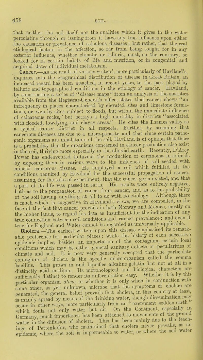 that neither the soil itself nor the qualities which it gives to the water percolating through or issuing from it have any true influence upon either the causation or prevalence of calculous diseases; but rather, that the real etiological factors in the affection, so far from heing sought for in any exterior influence, Avhether climatic or telluric, must, on the contrary, be looked for in certain habits of life and nutrition, or in congenital and acquired states of individual metabolism. Cancer.—As the result of various writers', more particularly of Haviland's,. inquiries into the geographical distribution of disease in Great Britain, an. increased regard has been attached, in recent years, to the part played by telluric and topographical conditions in the etiology of cancer. Haviland, by constructing a series of disease maps from an analysis of the statistics available from the Eegistrar-General's office, states that cancer shows an infrequency in places characterised by elevated sites and hmestone forma- tions, or even by sites subject to floods, but within the immediate influence of calcareous rocks, but betrays a high mortality in districts associated with flooded, low-lying, and clayey areas. He cites the Thames valley as a typical cancer district in all respects. Further, by assuming that cancerous diseases are due to a micro-parasite and that since certain patho- genic organisms are inhabitants of the soil, Haviland is of opinion that there is a probabihty that the organisms concerned in cancer production also exist in the soil, thriving more especially in the alluvial earth, Eecently, D'Arcy Power has endeavoured to favour the production of carcinoma in animals by exposing them in various ways to the influence of soil seeded with minced cancerous tissues. He employed a soil wliich fulfilled all the conditions required by Haviland for the successful propagation of cancer, assuming, for the sake of experiment, that the cancer germ existed, and that a part of its life was passed in earth. His results were entirely negative, both as to the propagation of cancer from cancer, and as to the probability of the soil having anything at all to do with its etiology. Although there is much which is suggestive in Haviland's views, we are compelled, m the face of the fact that'cancer prevails in both Norway and Mexico, mostly on the higher lands, to regard his data as insufficient for the indication of any true connection between soil conditions and cancer prevalence: and even if true for England and Wales cannot be regarded as universally applicable. Cholera.—The earHest writers upon this disease emphasised its remark- able preference for particular places : while the history of each successive epidemic implies, besides an importation of the contagium, certain_ local conditions which may be either general sanitary defects or pecuharities of climate and soil. It is noAV very generally accepted that the particulate contagium of cholera is the specific micro-organism called the comma bacillus. This grows in and liquefies alkaline gelatin, but not at all m a distinctly acid medium. Its morphological and biological characters are sufficiently distinct to render its differentiation easy. Whether it is by this particular organism alone, or whether it is only when in conjunction with some other, as yet unknown, microbe that the symptoms of cholera are generated, the general behef prevails that cholera, in this country at least, fs mainly spread by means of the drinking water, though dissemination may occur in other ways, more particularly from an excrement sodden earth which fouls not only water but air. On the Continent, especially in Germany much importance has been attached to movements of the ground water in the diffusion of cholera. This has been mainly due to the teach- ings of Pettenkofer, who maintained that cholera never prevails as an epidemic, where the soil is impermeable to water, or where the soil water