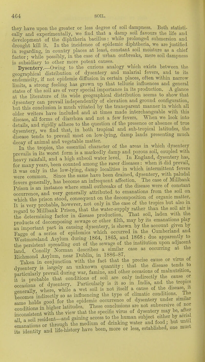 they have upon the greater or less degree of soil dampness. Both statisti- cally and experimentally, we find that a damp soil favours the hfe and development of the diphtheria bacillus : while prolonged submersion and drouo'ht kill it. In the incidence of epidemic diphtheria, we are justified in regarding, in country places at least, constant soil moisture as a chief factor • wMe possibly, in the case of urban outbreaks, mere soil dampness is subsidiary to other more potent causes. Dysentery. Owing to the curious analogy which exists between the geographical distribution of dysentery and malarial fevers, and to its endemicity, if not epidemic difi'usion in certain places, often within narrow hmits a strong feeling has grown up that telluric influences and general states'of the soil are of very special importance in its production. A glance at the literature of its wide geographical distribution seems to show that dysentery can prevail independently of elevation and ground configuration, but this conclusion is much vitiated by the transparent manner in which all older writers have included and at times made interchangeable with this disease, all forms of diarrhoea and not a few fevers. When we look into details,' and rigidly adhere to the question of the presence or absence of true dysentery, we^ find that, in both tropical and sub-tropical latitudes, the disease te'nds to prevail most on low-lying, damp lands presenting much decay of animal and vegetable matter. , , , In the tropics, the essential character of the areas m which dysentery prevails in its worst form is a markedly damp and porous soil, coupled with heavy rainfall, and a high subsoil water level. In England, dysentery has, for many years, been counted among the rarer diseases : when it did prevail, it was only in the low-lying, damp locahties in which intermittent fevers were common. Since the same have been drained, dysentery, with paludal fevers crenerally, has become an infrequent affection. The case of MiUbank Prison Is an instance where small outbreaks of the disease were of constant occurrence, and very generally attributed to emanations from the soil on which the prison stood, consequent on the decomposition of organic matter. It is very probable, however, not only in the case of the tropics but also m regard to MiUbank Prison, that the water-supply rather than the sod air is the determining factor in disease production. That soil, laden with the products of decomposing sewage or other filth, may by its emanations play an important part in causing dysentery, is shown by the account given by Paaae of a series of epidemics which occiurred in the Cumberland and WesVoreland Asylum durmg 1864, 1865, and 1868 : due apparently to the persistent spreading out of the sewage of the institution upon adjacent land. ConoUy Norman describes a similar case as occm-ring at tlie Richmond Asylum, near Dublin, in 1886-87. _ _ Taken in conjunction with the fact that the precise cause or virus ot dysentery is largely an unknown quantity : that the disease tends to particularly prevail during war, famine, and other occasions of malnutrition ?t S probable that conditions of soil are only mdirectly the cause or occasions of dysentery. Particularly is it so in India, and the tropics ^rerallY Avhere, whUe a wet soil is not itself a cause of the disease it becomes indirectly so as influencing the type of climatic conditions. _ The ime holds good for the epidemic occurrence of dysentery under similar .Zit ons in higher latitudes. These conclusions are not subversive of nor Zn irnwl h the view that the specific virus of dysentery may be, a e ^1 n in ?esident-and gainmg access to the human sub ect either by aeria ' ItTnns or throucrh the medium of drinking water and food; but until