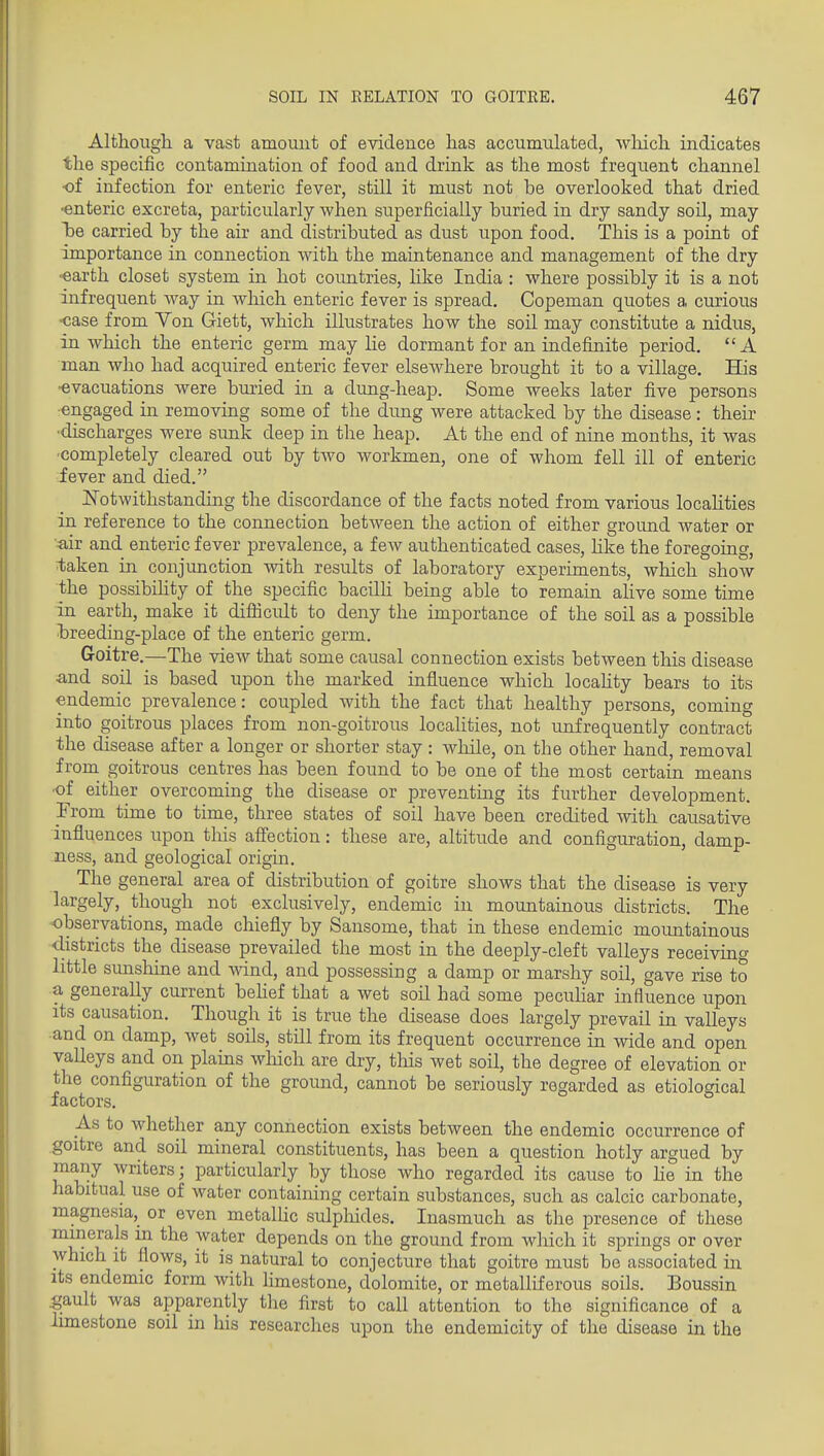 Although, a vast amount of evidence has accumulated, wliich indicates the specific contamination of food and drink as the most frequent channel •of infection for enteric fever, still it must not be overlooked that dried ■enteric excreta, particularly when superficially buried in dry sandy sod, may 'he carried by the air and distributed as dust upon food. This is a point of importance in connection with the maintenance and management of the dry ■earth closet system in hot countries, like India : where possibly it is a not infrequent Avay in which enteric fever is spread. Copeman quotes a curious ■case from Von Giett, which illustrates how the soil may constitute a nidus, in which the enteric germ may lie dormant for an indefinite period.  A man who had acquired enteric fever elseAvhere brought it to a village. His ■evacuations were buried in a dung-heap. Some weeks later five persons ■engaged in removing some of the dung were attacked by the disease: their •discharges were sunk deep in the heap. At the end of nine months, it was ■completely cleared out by two workmen, one of whom fell ill of enteric iever and died. ISTotwithstanding the discordance of the facts noted from various localities in reference to the connection betAveen the action of either ground water or air and enteric fever prevalence, a few authenticated cases, Hke the foregoing, taken in conjunction with results of laboratory experiments, which show the possibiUty of the specific bacilli being able to remain alive some time in earth, make it difiicult to deny the importance of the soil as a possible Tareeding-place of the enteric germ. Groitre.—The vieAV that some causal connection exists between this disease and soil is based upon the marked influence which locahty bears to its endemic prevalence: coupled with the fact that healthy persons, coming into goitrous places from non-goitrous locaHties, not unfrequently contract the disease after a longer or shorter stay : while, on the other hand, removal from^ goitrous centres has been found to be one of the most certain means ■of either overcoming the disease or preventing its further development. From time to time, three states of soil have been credited with causative influences upon this aff'ection: these are, altitude and configuration, damp- ness, and geological origin. The general area of distribution of goitre shows that the disease is very largely, though not exclusively, endemic in mountainous districts. The observations, made chiefly by Sansome, that in these endemic mountainous •districts the disease prevailed the most in the deeply-cleft valleys receiving little sunshine and wind, and possessing a damp or marshy soil, gave rise to a generally current behef that a wet soil had some pecuhar influence upon its causation. Though it is true the disease does largely prevail in valleys •and on damp, wet soils, stni from its frequent occurrence in wide and open valleys and on plains wliich are dry, this wet soil, the degree of elevation or the configuration of the ground, cannot be seriously regarded as etiological factors. As to whether any connection exists between the endemic occurrence of goitre and soil mineral constituents, has been a question hotly argued by many writers; particularly by those who regarded its cause to lie in the habitual use of water containing certain substances, such as calcic carbonate, magnesia, or even metalUc sulpliides. Inasmuch as the presence of these minerals in the water depends on the ground from which it springs or over which it flows, it is natural to conjecture that goitre must be associated in its endemic form with limestone, dolomite, or metalliferous soils. Boussin ^ault was apparently the first to call attention to the significance of a limestone soil in his researches upon the endemicity of the disease in the