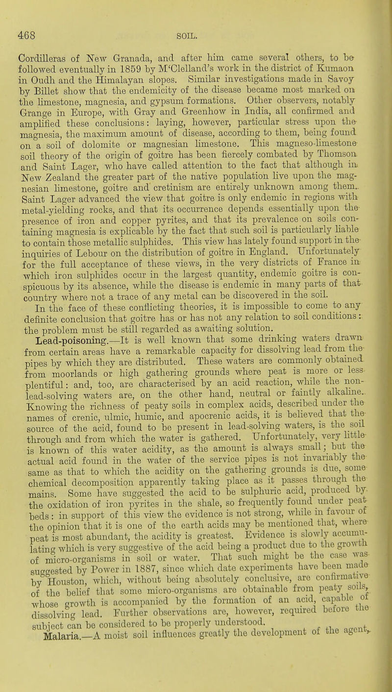 Cordilleras of New Granada, and after him came several others, to b& followed eventually in 1859 hy M'Clelland's work in the district of Kumaoa in Oudh and the Himalayan slopes. Similar investigations made in Savoy by Billet show that the endemicity of the disease became most marked on the hmestone, magnesia, and gypsum formations. Other observers, notably Grange in Europe, with Gray and Greenhow in India, all confirmed and amplified these conclusions: laying, however, particular stress upon the- magnesia, the maximum amount of disease, according to them, being found on a soil of dolomite or magnesian hmestone. This magneso-hmestone- soil theory of the origin of goitre has been fiercely combated by Thomson and Saint Lager, who have called attention to the fact that although in. New Zealand the greater part of the native population hve upon the mag- nesian hmestone, goitre and cretinism are entirely unknown among them.. Saint Lager advanced the view that goitre is only endemic in regions with metal-yielding rocks, and that its occurrence depends essentially upon the- presence of iron and copper pyrites, and that its prevalence on soils con- taining magnesia is exphcable by the fact that such soil is particularly hable to contain those metalhc sulphides. This view has lately found support in the- inquiries of Lebour on the distribution of goitre in England. Unfortunately for the full acceptance of these views, in the very districts of France in which iron sulphides occur in the largest quantity, endemic goitre is con- spicuous by its absence, while the disease is endemic in many parts of that country where not a trace of any metal can be discovered in the soil. In the face of these conflicting theories, it is impossible to come to any definite conclusion that goitre has or has not any relation to soil conditions: the problem must be still regarded as awaiting solution. Lead-poisoning.—It is well known that some drinking waters drawn from certain areas have a remarkable capacity for dissolving lead from_ the pipes by wliich they are distributed. These waters are commonly obtamed from moorlands or high gathering grounds where peat is more or less plentiful: and, too, are characterised by an acid reaction, while the non- lead-solving waters are, on the other hand, neutral or faintly aUcahne. Ejiowing the richness of peaty soils in complex acids, described under the names of crenic, ulmic, humic, and apocrenic acids, it is believed that the source of the acid, foimd to be present in lead-solving waters, is the soil through and from which the water is gathered. Unfortunately, very little- is known of this water acidity, as the amount is always small; but the actual acid found in the water of the service pipes is not invariably the same as that to which the acidity on the gathering grounds is due, some chemical decomposition apparently taking place as it passes through the mains. Some have suggested the acid to be sulphuric acid, produced by. the oxidation of iron pyrites in the shale, so frequently found under peat beds : in support of tliis view the evidence is not strong, while m favour ot the opinion that it is one of the earth acids may be mentioned that, where peat is most abundant, the acidity is greatest. Evidence is slowly accumu- latui'^ which is very suggestive of the acid being a product due to the growtU of imcro-organisms in soil or water. That such might be the case was sucTcrested by Power in 1887, since which date experiments have been made by''Houston, which, without being absolutely conclusive, are confirmative of the belief that some micro-organisms are obtainable from peaty soils, whose growth is accompanied by the formation of an acid capa'-^^%°; dissolving lead. Further observations are, however, required beiore tne subject can be considered to be properly understood. Malaria.—A moist soil influences greatly the development of the agcnv i