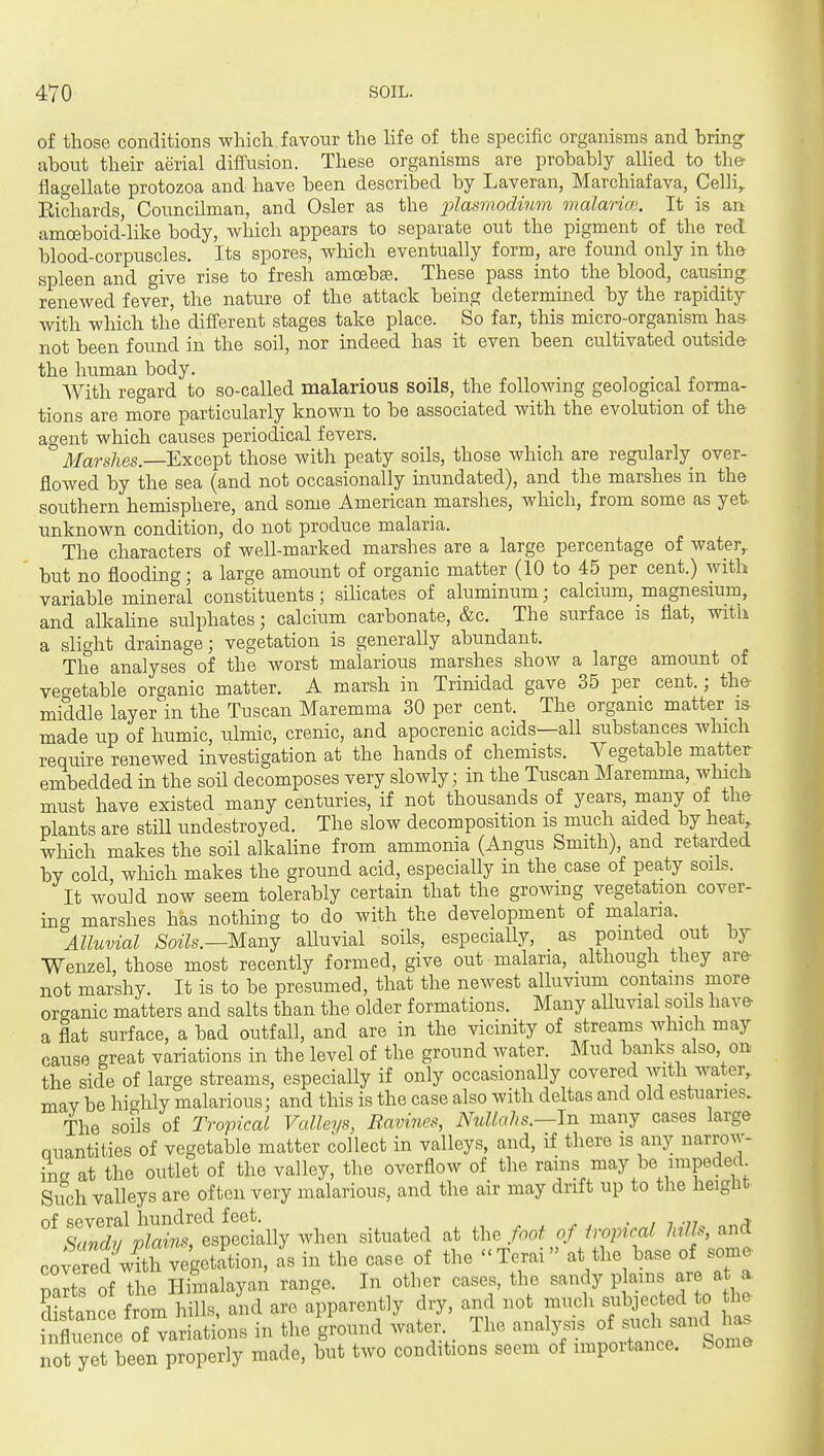 of those conditions which favour the Hfe of the specific organisms and bring- about their aerial diffusion. These organisms are probably aUied to the- flagellate protozoa and have been described by Laveran, Marchiafava, Celh^ Eichards, Councilman, and Osier as the plasrnodinm malarim. It is an amoeboid-like body, which appears to separate out the pigment of the red blood-corpuscles. Its spores, which eventually form, are found only in the spleen and give rise to fresh amoebae. These pass into the blood, causing renewed fever, the nature of the attack being determined by the rapidity with which the different stages take place. So far, this micro-organism has- not been found in the soil, nor indeed has it even been cultivated outside- the human body. With regard to so-called malarious soils, the following geological forma- tions are more particularly known to be associated with the evolution of the agent which causes periodical fevers. Marshes. Except those with peaty soils, those which are regularly over- flowed by the sea (and not occasionally inundated), and the marshes in the southern hemisphere, and some American marshes, which, from some as yet. unknown condition, do not produce malaria. The characters of well-marked marshes are a large percentage of water,, but no flooding; a large amount of organic matter (10 to 45 per cent.) with variable mineral constituents; siHcates of aluminum; calcium, magnesium, and alkahne sulphates; calcium carbonate, &c. The surface is flat, with a slight drainage; vegetation is generally abundant. The analyses of the worst malarious marshes show a large amount of vegetable organic matter. A marsh in Trinidad gave 35 per cent.; the- middle layer'in the Tuscan Maremma 30 per cent. The organic matter i& made up of humic, ulmic, crenic, and apocrenic acids—all substances which require renewed investigation at the hands of chemists. Vegetable matter embedded in the soil decomposes very slowly; in the Tuscan Maremma, which must have existed many centuries, if not thousands of years, mariy of the plants are stiU undestroyed. The slow decomposition is much aided by heat which makes the soil alkaline from ammonia (Angus Smith), and retarded by cold, wMch makes the ground acid, especially in the case of peaty soils. It would now seem tolerably certain that the growing vegetation cover- 'm^ marshes has nothing to do with the development of malaria. ^Alluvial Soils.—Msjij alluvial soils, especially, as pointed out by Wenzel, those most recently formed, give out malaria, although they ar& not marshy. It is to be presumed, that the newest alluvium contains more organic matters and salts than the older formations. Many alluvial soils hav& a flat surface, a bad outfall, and are in the vicinity of streams which may cause great variations in the level of the ground water. Mud banks also on the side of large streams, especially if only occasionally covered with water, may be highly malarious; and this is the case also with deltas and old estuaries. The soils of Tropical Valleys, B.avines, Nullahs.—In many cases large Quantities of vegetable matter collect in valleys, and, if there is any narrow- ing at the outlet of the valley, the overflow of the rains may be impeded Sifch valleys are often very malarious, and the air may drift up to the height 'TXvZT^'^^^^^ when situated at il.. foot of iropical him, and covered wfth vegetation, as in the case of the  Terai at the base of some mits of the Himalayan range. In other cases, the sandy plains are at a distance from h lis, and are apparently dry, and not much subjected to he 1^fltiSice oHariatim in the ground water. The analysis of such sand has not yet Len P P made, but two conditions seem of importance. Soma