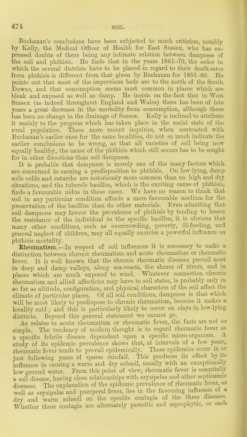 Buchanan's conclusions have been subjected to much criticism, notabl7 by Kelly, the Medical Ofificer of Health for East Sussex, who has ex- pressed doubts of there being any intimate relation between dampness of the soil and phthisis. He finds that in the years 1861-70, the order in which the several districts have to be placed in regard to their death-rates from phthisis is different from that given by Buchanan for 1851-60. He points out that most of the impervious beds are to the north of the South Downs, and that consumption seems most common in places which are bleak and exposed as well as damp. He insists on the fact that in West Sussex (as indeed throughout England and Wales) there has been of late years a great decrease in the mortality from consumption, although there has been no change in the drainage of Sussex. Kelly is inclined to attribute it mainly to the progress which has taken place in the social state of the rural population. These more recent inquiries, when contrasted with Buchanan's earher ones for the same localities, do not so much indicate the earlier conclusions to be wrong, as that all varieties of soil being now equally healthy, the cause of the phthisis which still occurs has to be sought for in other directions than soil dampness. It is probable that dampness is merely one of the many factors wMch are concerned in causing a predisposition to phthisis. On low-lying, damp soils colds and catarrhs are notoriously more common than on high and dry situations, and the tubercle bacillus, which is the exciting cause of phtliisis, finds a favourable nidus in these cases. We have no reason to tliink that soil in any particular condition affords a more favourable medium for the preservation of the bacillus than do other materials. Even admitting that soil dampness may favour the prevalence of phthisis by tending to lessen the resistance of the individual to the specific bacillus, it is obvious that many other conditions, such as overcrowding, poverty, ill-feeding, and general neglect of children, may all equally exercise a powerful influence on phthisis mortahty. Rhemnatism.—In respect of soil influences it is necessary to make a. distinction between chronic rheumatism and acute rheumatism or rheumatic- fever. It is well known that the chronic rheumatic diseases prevail most in deep and damp valleys, along sea-coasts, the shores of rivers, and in places which are much exposed to wind. Whatever connection chronic- rheumatism and allied afiections may have to soil states, is probably only in so far as altitude, configuration, and physical characters of the soil alFect the- climate of particular places. Of all soil conditions, dampness is that which will be most likely to predispose to chronic rheumatism, because it makes a locality cold; and this is particularly likely to occur on clays in low-lying districts. Beyond tins general statement we cannot go. As relates to acute rheumatism or rheumatic fever, the facts are not so- simple. The tendency of modern thought is to regard rheumatic fever aa a specific febrile disease dependent upon a specific micro-organism. A study of its epidemic prevalence shows that, at intervals of a few years,, rheumatic fever tends to prevail epidemically. These epidemics occur in or just following years of sparse rainfall. This produces its effect by its influence in causing a warm and dry subsoil, usually with an exceptionally low ground water. Erom this point of view, rheumatic fever is essentially a soil disease, having close relationships with erysipelas and other septicoemic diseases The explanation of the epidemic prevalence of rheumatic fever, as well as erysipelas and puerperal fever, lies in the favouring influence of a dry and warm subsoil on the specific contagia of the three diseases. Whether these contagia are alternately parasitic and saprophytic, or eacli