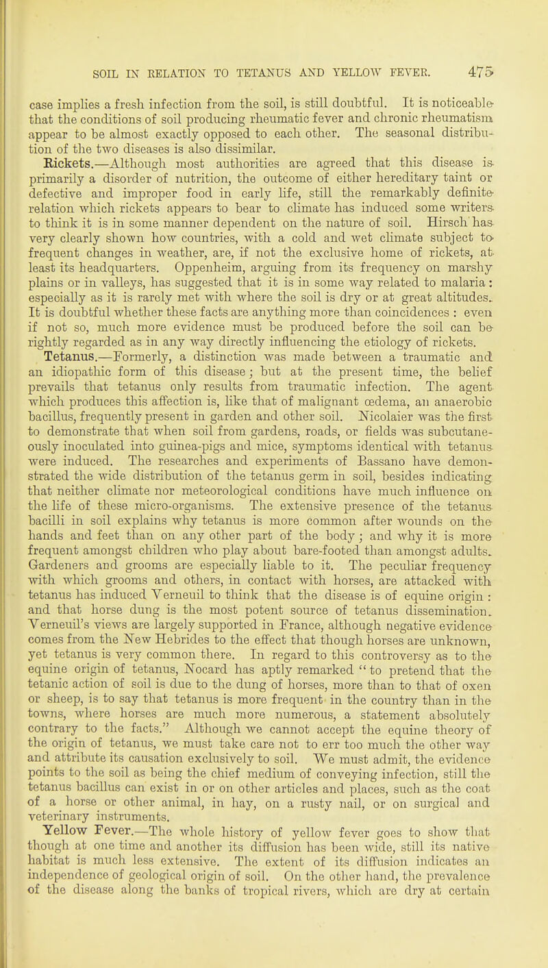 case implies a fresh infection from the soil, is still doubtful. It is noticeable- that the conditions of soil producing rheumatic fever and chronic rheumatism appear to be almost exactly opposed to each other. The seasonal distribu- tion of the two diseases is also dissimilar. Rickets.—Although most authorities are agreed that this disease is- primarily a disorder of nutrition, the outcome of either hereditary taint or defective and improper food in early hfe, still the remarkably definite- relation which rickets appears to bear to cHmate has induced some writers- to tliink it is in some manner dependent on the nature of soil, Hirsch ha& very clearly shown how countries, with a cold and wet climate subject to- frequent changes in weather, are, if not the exclusive home of rickets, at- least its headquarters. Oppenheim, arguing from its frequency on marshy plains or in valleys, has suggested that it is in some way related to malaria: especially as it is rarely met with where the soil is dry or at great altitudes.. It is doubtful whether these facts are anything more than coincidences : even if not so, much more evidence must be produced before the soil can be- rightly regarded as in any way directly influencing the etiology of rickets. Tetanus.—Formerly, a distinction was made between a traumatic and an idiopatliic form of this disease; but at the present time, the behef prevails that tetanus only results from traumatic infection. The agent- wliich produces this affection is, Hke that of malignant oedema, an anaerobic bacillus, frequently present in garden and other soil. Nicolaier was the first to demonstrate that when soil from gardens, roads, or fields was subcutane- ously inoculated into guinea-pigs and mice, symptoms identical with tetanus- were induced. The researches and experiments of Bassano have demon- strated the wide distribution of the tetanus germ in soil, besides indicating that neither climate nor meteorological conditions have much influence on the life of these micro-organisms. The extensive presence of the tetantis bacilli in soil explains why tetanus is more common after wounds on the hands and feet than on any other part of the body; and why it is more frequent amongst children who play about bare-footed than amongst adults. Gardeners and grooms are especially liable to it. The peculiar frequency with which grooms and others, in contact with horses, are attacked with tetanus has induced Verneuil to think that the disease is of equine origin : and that horse dung is the most potent source of tetanus dissemination. Verneuil's views are largely supported in France, although negative evidence comes from the 'New Hebrides to the effect that though horses are unknown, yet tetanus is very common there. In regard to this controversy as to the equine origin of tetanus, Nocard has aptly remarked  to pretend that the tetanic action of soil is due to the dung of horses, more than to that of oxen or sheep, is to say that tetanus is more frequent in the country than in the towns, where horses are much more numerous, a statement absolutely contrary to the facts. Although we cannot accept the equine theory of the origin of tetanus, we must take care not to err too much the other way and attribute its causation exclusively to soil. We must admit, the evidence points to the soil as being the chief medium of conveying infection, still the tetanus bacillus can exist in or on other articles and places, such as the coat of a horse or other animal, in hay, on a rusty nail, or on surgical and veterinary instruments. Yellow Fever.—The whole history of yellow fever goes to show that though at one time and another its diffusion has been wide, still its native habitat is much less extensive. The extent of its diffusion indicates an independence of geological origin of soil. On the other hand, tlie prevalence of the disease along the banks of tropical rivers, which are dry at certain