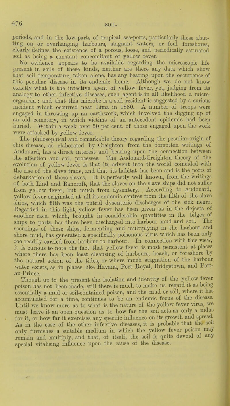 periods, and in the low parts of tropical sea-ports, particularly those abut- ting on or overhanging harbours, stagnant waters, or foul foreshores, clearly defines the existence of a porous, loose, and periodically saturated soil as being a constant concomitant of yellow fever. ISTo evidence appears to be available regarding the microscopic hfe present in soils of these lands, neither are there any data which show that soil temperature, taken alone, has any bearing upon the occurrence of this peculiar disease in its endemic home. Although we do not know exactly what is the infective agent of yellow fever, yet, judging from its analogy to other infective diseases, such agent is in all hkehhood a micro- organism : and that this microbe is a soil resident is suggested by a curious incident which occurred near Lima in 1880. A number of troops were engaged in throwing up an earthwork, which involved the digging up of an old cemetery, in which victims of an antecedent epidemic had been buried. Within a week over 50 per cent, of those engaged upon the work were attacked by yellow fever. The philosopliical and remarkable theory regarding the pecuhar origin of this disease, as elaborated by Creighton from the forgotten writings of Audouard, has a direct interest and bearing upon the connection between the affection and soil processes. The Audouard-Creighton theory of the evolution of yellow fever is that its advent iirto the world coincided with the rise of the slave trade, and that its habitat has been and is the ports of debarkation of these slaves. It is perfectly well known, from the writings of both Lind and Bancroft, that the slaves on the slave ships did not suffer from yellow fever, but much from dysentery. According to Audouard, yellow fever originated at all its endemic centres from the filth of the slave ships, which filth was the putrid dysenteric discharges of the sick negro. Regarded in this hght, yellow fever has been given us in the dejecta of another race, wliich, brought in considerable quantities in the bilges of ships to ports, has there been discharged into harbour mud and soil. The scourings of these ships, fermenting and multiplying in the harbour and shore mud, has generated a specifically poisonous virus wliich has been only too readily carried from harbour to harbour. In connection Avith this view, it is carious to note the fact that yellow fever is most persistent at places where there has been least cleansing of harbours, beach, or foreshore by the natural action of the tides, or where much stagnation of the harbour water exists, as in places hke Havana, Port Eoyal, Bridgetown, and Port- au-Prince. Though up to the present the isolation and identity of the yellow fever poison has not been made, still there is much to make us regard it as being essentially a mud or soil-contained poison, and the mud or soil, where it has accumulated for a time, continues to be an endemic focus of the disease. Until we know more as to what is the nature of the yellow fever virus, we must leave it an open question as to how far the soil acts as only a nidus for it, or how far it exercises any specific influence on its growth and spread. As in the case of the other infective diseases, it is probable that the soil only furnishes a suitable medium in which the yellow fever poison may remain and multiply, and that, of itself, the soil is quite devoid of any special vitahsing influence upon the cause of the disease.